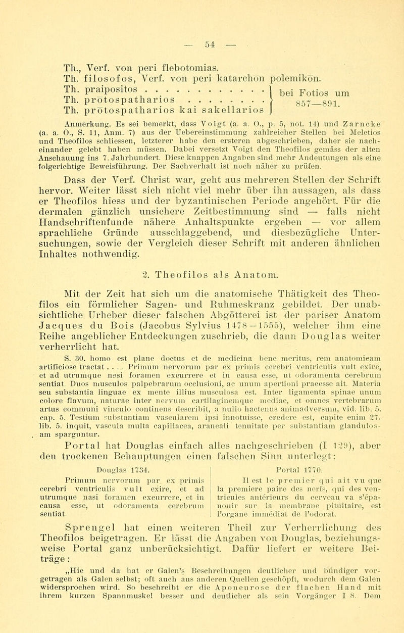 Th., Verf. von peri flebotomias. Th. filosofos, Verf. von peri katarchon polemikon. Th. praipositos . W^i p^^i^g ^^ Th. protospatharios > g-- g^^ Th. protospatharios kai sakellarios J Anmerkung. Es sei bemerkt, dass Voigt (a. a. 0., p. 5, not. 14) und Zarncke (a. a. O., S. 11, Anm. 7) aus der Uebereinstimmung zahlreicher Stellen bei Meletios und Theofilos schliessen, letzterer habe den ersteren abgesclirieben, daher sie nach- einander gelebt haben müssen. Dabei versetzt Voigt den Theofilos gemäss der alten Anschauung ins 7. Jahrhundert. Diese knappen Angaben sind mehr Andeutungen als eine folgerichtige Beweisfülirung. Der Sachverhalt ist noch näher zu prüfen. Dass der Verf. Christ war, geht aus mehreren Stellen der Schrift hervor. Weiter lässt sich nicht viel mehr über ihn aussagen, als dass er Theofilos hiess und der byzantinischen Periode angehört. Für die dermalen gänzlich unsichere Zeitbestimmung sind — falls nicht Handschriftenfunde nähere Anhaltspunkte ergeben — vor allem sprachliche Gründe ausschlaggebend, und diesbezügliche Unter- suchungen, sowie der Vergleich dieser Schrift mit anderen ähnlichen Inhaltes nothwendig. 2. Theofilos als Anatom. Mit der Zeit hat sich um die anatomische Thätigkeit des Theo- filos ein förmlicher Sagen- und Ruhmeskranz gebildet. Der unab- sichtliche Urheber dieser falschen Abgötterei ist der pariser Anatom Jacques du Bois (Jacobus Sylvius 1478—1555), welcher ihm eine Reihe angeblicher Entdeckungen zuschrieb, die dann Douglas weiter verherrlicht hat. S. 30. homo est plane doctus et de medicina bene meritus, rem anatomieam artificiose tractat .... Primum nervorum par ex primis cerebri ventriculis vult exirc, et ad utrumque nnsi foramen excurrere et in causa esse, ut odoramenta cerebrum sentiat. Duos musculos palpebrarum occlusioni, ac unum apertioni praeesse ait. Materia seu substantia linguae ex mente illius museulosa est. Inter ligamenta Spinae unum colore flavum, naturae inter nervum cartilaginemquc mediae, et omnes vertebrarum artus communi vineulo continens describit, a nullo hactenus animadversum, vid. lib. 5. cap. 5. Testium pubstantiam vascularem ipsi innotuisse, credcre est, eapite euim 27. lib. 5. inquit, vascula multa capillacea, araneali tenuitate per substantiam glandulos- am sijarguntur. Portal hat Douglas einfach alles nachgeschrieben (I V2\)), aber den trockenen Behauptungen einen falschen Sinn unterlegt: Douglas 1734. | Portal 1770. Primum nervorum par ex primis j II est le premier qui ait vu que cerebri ventriculis vult exire, et ad j la premiere paire des norfs, qui des ven- utrumque nasi foramen excurrere, et in I tricules anterieurs du cervoau va s'epa- causa esse, ut odoramenta cerebrum j nouir sur !a membrane pituitaire, est sentiat 1 l'organe immediat de l'odorat. Sprengel hat einen weiteren Theil zur Verherrlichung des Theofilos beigetragen. Er lässt die Angaben von Douglas, beziehungs- weise Portal ganz unberücksichtigt. Dafür liefert er weitere Bei- träge : „Hie und da hat er Galen's Beschreibungen deutlicher und bündiger vor- getragen als Galen selbst; oft auch aus anderen Quellen geschöpft, wodurch dem Galen widersprochen wird. So beschreibt er die Aponeurose der flachen Hand mit ihrem kurzen Spannmuskei besser und deutlicher als sein Vorgänger I 8. Dem