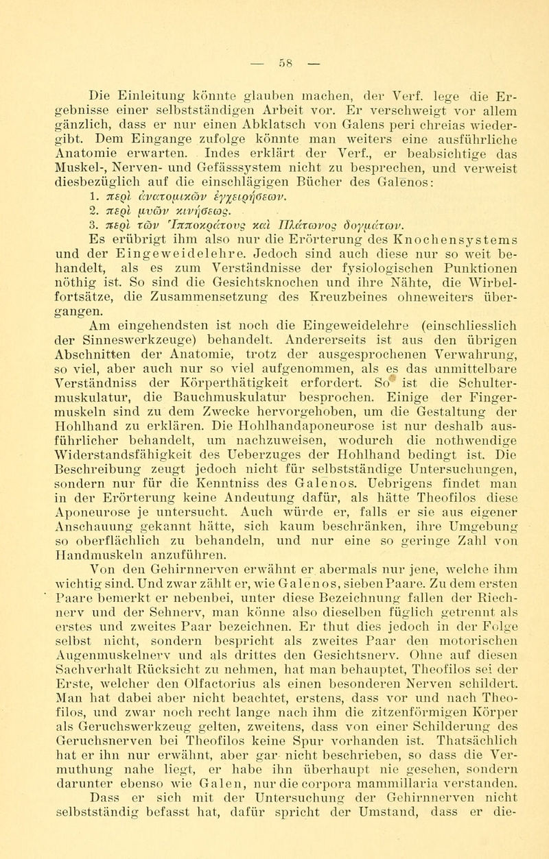 Die Einleitung könnte glauben machen, der Verf. lege die Er- gebnisse einer selbstständigen Arbeit vor. Er verschweigt vor allem gänzlich, dass er nur einen Abklatsch von Galens peri chreias wieder- gibt. Dem Eingange zufolge könnte man weiters eine ausführliche Anatomie erwarten. Indes erklärt der Verf., er beabsichtige das Muskel-, Nerven- und Gefässsystem nicht zu besprechen, und verweist diesbezüglich auf die einschlägigen Bücher des Galenos: 2. TlSQi HVäV %LV7]6S03g. 3. TSSQt x6)V 'iTtTCOTcgdtovg nal Ulatcovos öoy^ccrcov. Es erübrigt ihm also nur die Erörterung des Knochensystems und der Eingeweidelehre. Jedoch sind auch diese nur so weit be- handelt, als es zum Verständnisse der fysiologischen Punktionen nöthig ist. So sind die Gesichtsknochen und ihre Nähte, die Wirbel- fortsätze, die Zusammensetzung des Kreuzbeines ohneweiters über- gangen. Am eingehendsten ist noch die Eingeweidelehre (einschliesslich der Sinneswerkzeuge) behandelt. Andererseits ist aus den übrigen Abschnitten der Anatomie, trotz der ausgesprochenen Verwahrung, so viel, aber auch nur so viel aufgenommen, als es das unmittelbare Verständniss der Körperthätigkeit erfordert. So' ist die Schulter- muskulatur, die Bauchmuskulatur besprochen. Einige der Finger- muskeln sind zu dem Zwecke hervorgehoben, um die Gestaltung der Hohlhand zu erklären. Die Hohlhandaponeurose ist nur deshalb aus- führlicher behandelt, um nachzuweisen, wodurch die nothwendige Widerstandsfähigkeit des Ueberzuges der Hohlhand bedingt ist. Die Beschreibung zeugt jedoch nicht für selbstständige Untersuchungen, sondern nur für die Kenntniss des Galenos, Uebrigens findet man in der Erörterung keine Andeutung dafür, als hätte Theofilos diese Aponeurose je untersucht. Auch würde er, falls er sie aus eigener Anschauung gekannt hätte, sich kaum beschränken, ihre Umgebung so oberflächlich zu behandeln, und nur eine so geringe Zahl von Handmuskeln anzuführen. Von den Gehirnnerven erwähnt er abermals nur jene, welche ihm wichtig sind. Und zwar zählt er, wie Galenos, sieben Paare. Zu dem ersten Paare bemerkt er nebenbei, unter diese Bezeichnung fallen der Riech- nerv und der Sehnerv, man könne also dieselben füglich getrennt als erstes und zweites Paar bezeichnen. Er thut dies jedoch in der Folge selbst nicht, sondern bespricht als zweites Paar den motorischen Augenmuskelnerv und als drittes den Gesichtsnerv, Ohne auf diesen Sachverhalt Rücksicht zu nehmen, hat man behau^Dtet, Theofilos sei der Erste, welcher den Olfactorius als einen besonderen Nerven schildert. Man hat dabei aber nicht beachtet, erstens, dass vor und nach Theo- filos, und zwar noch recht lange nach ihm die zitzenförmigen Körper als Geruchswerkzeug gelten, zweitens, dass von einer Schilderung des Geruchsnerven bei Theofilos keine Spur vorhanden ist, Thatsächlich hat er ihn nur erwähnt, aber gar nicht beschrieben, so dass die Ver- muthung nahe liegt, er habe ihn überhaupt nie gesehen, sondern darunter ebenso wie Galen, nur die corpora mammillaria verstanden, Dass er sich mit der Untersuchung der Gehirnnerven nicht selbstständig befasst hat, dafür spricht der Umstand, dass er die-