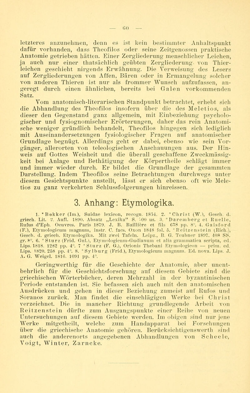 letzteres anzunehmen, denn es ist kein bestimmter Anhaltspunkt dafür vorhanden, dass Theofilos oder seine Zeitgenossen praktische Anatomie getrieben hätten. Einer Zergliederung menschlicher Leichen, ja auch nur einer thatsächlich geübten Zergliederung, von Thier- leichen geschieht nirgends Erwähnung. Die Verweisung des Lesers auf Zergliederungen von Affen, Bären oder in Ermangelung solcher von anderen Thieren ist nur als frommer Wunsch aufzufassen, an- geregt durch einen ähnlichen, bereits bei Galen vorkommenden Satz. Vom anatomisch-literarischen Standpunkt betrachtet, erhebt sich die Abhandlung des Theofilos insofern über die des Meletios, als dieser den Gegenstand ganz allgemein, mit Einbeziehung psycholo- gischer und fysiognomischer Erörterungen, daher das rein Anatomi- sche weniger gründlich behandelt, Theofilos hingegen sich lediglich mit Auseinandersetzungen fysiologischer Fragen auf anatomischer Grundlage begnügt. Allerdings geht er dabei, ebenso wie sein Vor- gänger, allerorten von teleologischen Anschauungen aus. Der Hin- weis auf Gottes Weisheit und die überall geschaffene Zweckmässig- keit bei Anlage und Bethätigung der Körpertheile schlägt immer und immer wieder durch. Er bildet die Grundlage der gesammten Darstellung. Indem Theofilos seine Betrachtungen durchwegs unter diesem Gesichtspunkte anstellt, lässt er sich ebenso oft wie Mele- tios zu ganz verkehrten Schlussfolgerungen hinreissen. 3. Anhang: Etymologika. 1. *Bekker (Im.), Suidae lexicon, recogn. 1854. 2. *Christ (W.), Gesch. d. griech. Lit. •_'. Aufl. 1890. Absatz „Lexika S. '^00 us. 3. *Daremberg et Ruelle, Rufus d'Eph. Oeuvres. Paris 1879. J. B. Bailliere et fils 678 pp. 8. 4. Gaisford (F.), Etymologicum magnum, instr. C. facs. Oxon 1848 fol. 5.  Reitzenstein (Rieh.), Gesch. d. griech. Etymologika. Mit zwei Tafeln. Leipz., B. G. Teubner 1897. 408 SS. gr. 8. 6. * Sturz (Frid. GuL), Etymologicum-Gudianum et alia grammatica scripta, ed. Lips. 1818. 1282 pp. 4. 7 * Sturz (F. G.), Orionis Thebani Etymologicon — prim. ed. Lips. 1820. 258 pp. 4. 8. *Sylburg (Frid.), Etymologicum magnum. Ed. nova. Lips. J. A. G. Weigeh 181G. 1091 pp. 4. Geringwerthig für die Geschichte der Anatomie, aber unent- behrlich für die Geschichtsforschung auf diesem Gebiete sind die griechischen Wörterbücher, deren Mehrzahl in der byzantinischen Periode entstanden ist. Sie befassen sich auch mit den anatomischen Ausdrücken und gehen in dieser Beziehung zumeist auf Rufos und Söranos zurück. Man findet die einschlägigen Werke bei Christ verzeichnet. Die in mancher Richtung grundlegende Arbeit von Reitzenstein dürfte zum Ausgangspunkte einer Reihe von neuen Untersuchungen auf diesem Gebiete werden. Im obigen sind nur jene Werke mitgetheilt, welche zum Handapparat bei Forscliungen über die griechische Anatomie gehören. Berücksichtigenswerth sind auch die anderenorts angegebenen Abhandlungen von Scheele, Voigt, Winter, Zarncke.