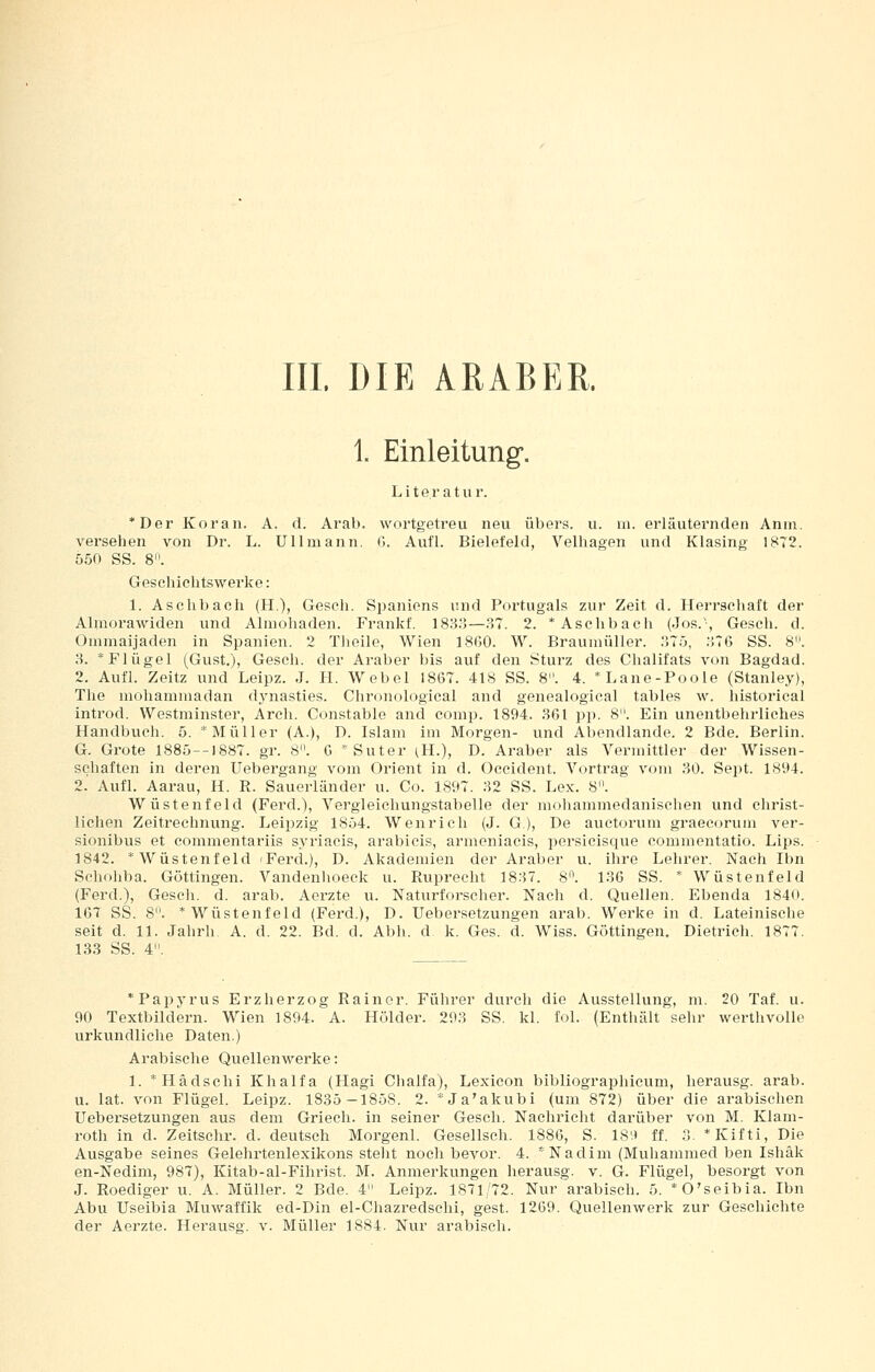 III. DIE ARABER. 1. Einleitung. Literat u r. *Der Koran. A. d. Arab. wortgetreu neu übers, u. m. erläuternden Anni. vei-sehen von Dr. L. Ullmann. G. Aufl. Bielefeld, Velhagen und Klasing 1872. 550 SS. 8. Geschichtswerke: 1. Aselibach (H,), Gesch. Spaniens und Portugals zur Zeit d. Herrschaft der Almorawiden und Almohaden. Frankf. 183o—.37. 2. * Aschbach (Jos.-, Gesch. d. Oüimaijaden in Spanien. 2 Tlieile, Wien 1860. W. Braumüller. .'J75, :',~6 SS. 8. 3. * Flügel (Gust.), Gesch. der Araber bis auf den Sturz des Chalifats von Bagdad. 2. Aufl. Zeitz und Leipz. J. li. Webel 1867. 418 SS. 8. 4. *Lane-Foole (Stanley), The mohaminadan dynasties. Chronological and genealogieal tables w. historical introd. Westminster, Areh. Constable and comp. 1894. .361 pp. 8. Ein unentbehrliches Handbuch. 5. * Müller (A.), D. Islam im Morgen- und Abendlande. 2 Bde. Berlin. G. Grote 1885--]88T. gr. 8. G ^Suter (H.), D. Araber als Vermittler der Wissen- schaften in deren Uebergang vom Orient in d. Occident. Vortrag vom 30. Sept. 1894. 2.' Aufl. Aarau, H. R. Sauerländer u. Co. 1897. 32 SS. Lex. 8. Wüstenfeld (Ferd.), Vergleichungstabelle der mohammedanischen und christ- lichen Zeitrechnung. Leipzig 1854. Wenrich (J. G), De auctorum graecorum ver- sionibus et commentai'iis syriacis, arabicis, armeniacis, persicisque conimentatio. Lips. 1842. * Wüstenfeld 'Ferd.), D. Akademien der Araber u. ihre Lehrer. Nach Ibn Schohba. Göttingen. Vandenhoeck u. Paiprecht 1837. 8. 136 SS. * Wüstenfeld (Ferd.), Gesch. d. arab. Aerzte u. Naturforscher. Nach d. Quellen. Ebenda 1840. 167 SS. 8. * Wüstenfeld (Ferd.), D. Uebersetzungen arab. Werke in d. Lateinische seit d. 11. Jahrh A. d. 22. Bd. d. Abb. d k. Ges. d. Wiss. Göttingen. Dietrich. 1877. 133 SS. 4. * Papyrus Erzherzog Rainer. Führer durch die Ausstellung, m. 20 Taf. u. 90 Textbildern. Wien 1894. A. Holder. 293 SS. kl. fol. (Enthält sehr werthvolle urkundliche Daten.) Arabische Quellenwerke: 1. *Hädsclii Khalfa (Hagi Chalfa), Lexicon bibliographicum, herausg. arab. u. lat. von Flügel. Leipz. 1835—1858. 2. *Ja'akubi (um 872) über die arabischen Uebersetzungen aus dem Griech. in seiner Gesch. Nachricht darüber von M. Klam- roth in d. Zeitschr. d. deutsch Morgenl. Gesellsch. 1886, S. 18'.t ff. 3. *Kifti, Die Ausgabe seines Gelehrtenlexikons steht noch bevor. 4. *Nadim (Muhammed ben Ishäk en-Nedim, 987), Kitab-al-Fihrist. M. Anmerkungen herausg. v. G. Flügel, besorgt von .1. Roediger u. A. Müller. 2 Bde. 4 Leipz. 1871/72. Nur arabisch. 5. *0'seibia. Ibn Abu Useibia Muwaffik ed-Din el-Chazredschi, gest. 1269. Quellenwerk zur Geschichte der Aerzte. Herausg. v. Müller 1884. Nur arabisch.