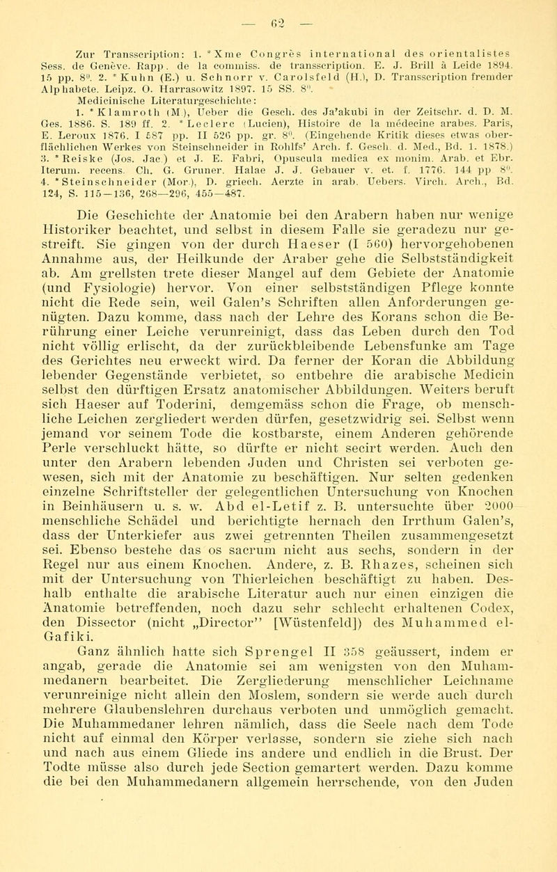 Zur Transscription: 1. *Xme Congres international des orientalistes Sess. de Geneve. Rapp. de la comraiss. de transscription. E. J. Brill ä Leide 1894. 15 pp. 8. 2. *Kuhn (E.) u. Schnorr v. Carolsfeld (H.1, D. Transscription fremder Alphabete. Leipz. O. Harrasowitz 1897. 15 SS. 8. Medicinisclie Literaturgescliichte: 1. *Klamroth (M), lieber die Gesell, des Ja'akubi in der Zeitschr. d. D. M. Ges. 1886. S. 189 ff. 2. * Ledere (Lucien), Histoire de la medecine arabes. Paris, E. Leroux 1876. I £87 pp. II 526 pp. gr. 8'\ (Eingehende Kritik dieses etwas ober- flächlichen Werkes von Steinschneider in Rohlfs' Arch. f. Gesch. d. Med., Bd. 1. 18T8.) 3. *Reiske (Jos. Jac.) et J. E. Fabri, Opuscula medica ex monim. Arab. et Ebr. Iterum. reeens. Ch. G. Grüner. Halae J. J. Gebauer v. et. f. 1776. 144 pp 8. 4. 'Steinschneider (Mor.), D. griech. Aerzte in arab. Uebers. Virch. Arch., Bd. 124, S. 115-13G, 268—296, 455—487. Die Geschichte der Anatomie bei den Arabern haben nur wenige Historiker beachtet, und selbst in diesem Falle sie geradezu nur ge- streift. Sie gingen von der durch Haeser (I 560) hervorgehobenen Annahme aus, der Heilkunde der Araber gehe die Selbstständigkeit ab. Am grellsten trete dieser Mangel auf dem Gebiete der Anatomie (und Fysiologie) hervor. Von einer selbstständigen Pflege konnte nicht die Rede sein, weil Galen's Schriften allen Anforderungen ge- nügten. Dazu komme, dass nach der Lehre des Korans schon die Be- rührung einer Leiche verunreinigt, dass das Leben durch den Tod nicht völlig erlischt, da der zurückbleibende Lebensfunke am Tage des Gerichtes neu erweckt wird. Da ferner der Koran die Abbildung lebender Gegenstände verbietet, so entbehre die arabische Medicin selbst den dürftigen Ersatz anatomischer Abbildungen. Weiters beruft sich Haeser auf Toderini, demgemäss schon die Frage, ob mensch- liche Leichen zergliedert werden dürfen, gesetzwidrig sei. Selbst wenn jemand vor seinem Tode die kostbarste, einem Anderen gehörende Perle verschluckt hätte, so dürfte er nicht secirt werden. Auch den unter den Arabern lebenden Juden und Christen sei verboten ge- wesen, sich mit der Anatomie zu beschäftigen. Nur selten gedenken einzelne Schriftsteller der gelegentlichen Untersuchung von Knochen in Beinhäusern u. s. w. Abd el-Letif z. B. untersuchte über 2000 menschliche Schädel und berichtigte hernach den Irrthum Galen's, dass der Unterkiefer aus zwei getrennten Theilen zusammengesetzt sei. Ebenso bestehe das os sacrum nicht aus sechs, sondern in der Regel nur aus einem Knochen. Andere, z. B. Rhazes, scheinen sich mit der Untersuchung von Thierleichen beschäftigt zu haben. Des- halb enthalte die arabische Literatur auch nur einen einzigen die Anatomie betreffenden, noch dazu sehr schlecht erhaltenen Codex, den Dissector (nicht „Director [Wüstenfeld]) des Muhammed el- Gafiki. Ganz ähnlich hatte sich Sprengel H 358 geäussert, indem er angab, gerade die Anatomie sei am wenigsten von den Muham- medanern bearbeitet. Die Zergliederung menschlicher Leichname verunreinige nicht allein den Moslem, sondern sie werde auch durch mehrere Glaubenslehren durchaus verboten und unmöglich gemacht. Die Muhammedaner lehren nämlich, dass die Seele nach dem Tode nicht auf einmal den Körper verlasse, sondern sie ziehe sich nach und nach aus einem Gliede ins andere und endlich in die Brust. Der Todte müsse also durch jede Section gemartert werden. Dazu komme die bei den Muhammedanern allgemein herrschende, von den Juden