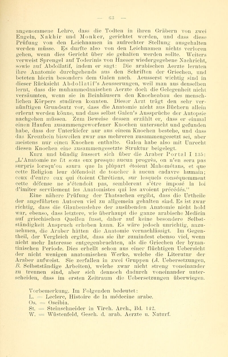 angenommene Lehre, dass die Todten in ihren Gräbern von zwei Engehi, Nakhir und Monker, gerichtet werden, und dass diese Prüfung von den Leichnamen in aufrechter Stellung ausgehalten werden müsse. Es durfte also von den Leichnamen nichts verloren gehen, wenn dies Gericht über sie gehalten werden sollte. Weiters verweist Sprengel auf Toderinis von Haeser wiedergegebene Nachricht, sowie auf AbdoUatif, indem er sagt: Die arabischen Aerzte lernten ihre Anatomie durchgehends aus den Schriften der Griechen, und beteten hierin besonders dem Galen nach. Aeusserst wichtig sind in dieser Rücksicht AbdoUatif's Aeusserungen, weil man aus denselben lernt, dass die muhammedanischen Aerzte doch die Gelegenheit nicht versäumten, wenn sie in Beinhäusern den Knochenbau des mensch- lichen Körpers studiren konnten. Dieser Arzt trägt den sehr ver- nünftigen Grundsatz vor, dass die Anatomie nicht aus Büchern allein erlernt werden könne, und dass selbst Galen's Aussprüche der Autopsie nachgehen müssen. Zum Beweise dessen erzählt er, dass er einmal einen Haufen zusammengeworfener Knochen untersucht und gefunden habe, dass der Unterkiefer nur aus einem Knochen bestehe, und dass das Kreuzbein bisweilen zwar aus mehreren zusammengesetzt sei, aber meistens nur einen Knochen enthalte. Galen habe also mit Unrecht diesen Knochen eine zusammengesetzte Struktur beigelegt. Kurz und bündig äussert sich über die Araber Portal I 13.5: „L'Anatomie ne fit sous eux presque aucun progres, on n'en sera pas surpris lorsqu'on saura que la plüpart etoient Mahometans, et que cette Religion leur defendoit de toucher ä aucun cadavre humain; ceux d'entre eux qui etoient Chretiens, sur lesquels consequemment cette defense ne s'etendoit pas, semblerent s'etre impose la loi d'imiter servilement les Anatomistes qui les avoient precedes. Eine nähere Prüfung der Thatsachen ergibt, dass die Urtheile der angeführten Autoren viel zu allgemein gehalten sind. Es ist zwar richtig, dass die Glaubenslehre der ausübenden Anatomie nicht hold war, ebenso, dass letztere, wie überhaupt die ganze arabische Medicin auf griechischen Quellen fusst, daher auf keine besondere Selbst- ständigkeit Anspruch erheben kann. Es wäre jedoch unrichtig, anzu- nehmen, die Araber hätten die Anatomie vernachlässigt. Im Gegen- theil, der Vergleich ergibt, dass sie ihr zumindest ebenso viel, wenn nicht mehr Interesse entgegenbrachten, als die Griechen der byzan- tinischen Periode. Dies erhellt schon aus einer flüchtigen Uebersicht der nicht wenigen anatomischen Werke, welche die Literatur der Araber aufweist. Sie zerfallen in zwei Gruppen (A. Uebersetzungen, ß. Selbstständige Arbeiten), welche zwar nicht streng voneinander zu trennen sind, aber sich dennoch dadurch voneinander unter- scheiden, dass im ersten Zeitraum die Uebersetzungen überwiegen. Vorbemerkung. Im Folgenden bedeutet: L. = Ledere, Histoire de la medecine arabe. Os. = Oseibia. St, = Steinschneider in Vir eh. Ar eh., Bd. 142. W. = Wüstenfeld, Gesch. d. arab. Aerzte u. Naturf.