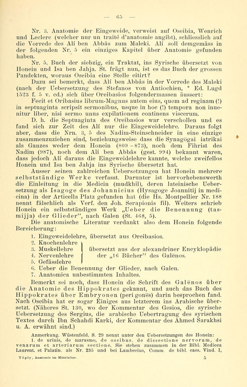 Nr. 3. Anatomie der Eingeweide, verweist auf Oseibia, Wenricli und Leclerc (welcher nur un traite d'anatomie angibt), schliesslich auf die Vorrede des Ali ben Abbäs zum Maleki. Ali soll demgemäss in der folgenden Nr. 5 ein einziges Kapitel über Anatomie gefunden haben. Nr. 5. Buch der siebzig, ein Traktat, ins Syrische übersetzt von Honein und Isa ben Jahja. St. fragt nun, ist es das Buch der grossen Pandekten, woraus Oseibia eine Stelle citirt? Dazu sei bemerkt, dass Ali ben Abbäs in der Vorrede des Maleki (nach der Uebersetzung des Stefanos von Antiochien, * Ed. Lugd 1523 f. 5 V. cd.) sich über Oreibasios folgendermassen äussert: Fecit et Oribasius librum-Magnus autem eius, quem ad reginam(!) in septuaginta scripsit sermonibus, usque in hoc (!) tempora non inue- nitur liber, nisi sermo unus expilationem continens viscerum. D. h. die Septuaginta des Oreibasios war verschollen und es fand sich zur Zeit des Ali nur die Eingeweidelehre. Daraus folgt aber, dass die Nrn. 3, 5 des Nadim-Steinschneider in eine einzige zusammenzuziehen sind, beziehungsweise dass die Synagögai iatrikai als Ganzes weder dem Honein (809-873), noch dem Fihrist des Nadim (987), noch dem Ali ben Abbäs (gest. 994) bekannt waren, dass jedoch Ali daraus die Eingeweidelehre kannte, welche zweifellos Honein und Isa ben Jahja ins Syrische übersetzt hat. Ausser seinen zahlreichen Uebersetzungen hat Honein mehrere selbstständige Werke verfasst. Darunter ist hervorhebenswerth die Einleitung in die Medicin (mudkhil), deren lateinische Ueber- setzung als Isagoge des Johannicius (Hysagoge Joannitij in medi- cina) in der Articeila Platz gefunden hat (die Hs. Montpellier Nr. 188 nennt fälschlich als Verf. den Joh. Serapionis fil). Weiters schrieb Honein ein selbstständiges Werk „lieber die Benennung (tas- mijja) der Glieder, nach Galen (St. 468, 5). Die anatomische Literatur verdankt also dem Honein folgende Bereicherung: 1. Eingeweidelehre, übersetzt aus Oreibasios. 2. Knochenlehre \ 3. Muskellehre I übersetzt aus der alexandriner Encyklopädie 4. Nervenlehre j der „16 Bücher des Galenos. 5. Gefässlehre I 6. Ueber die Benennung der Glieder, nach Galen. 7. Anatomica unbestimmten Inhaltes. Bemerkt sei noch, dass Honein die Schrift des Galenos über die Anatomie des Hippokrates gekannt, und auch das Buch des Hippokrates über Embryonen (peri gones) darin besprochen fand. Nach Oseibia hat er sogar Einiges aus letzterem ins Arabische über- setzt. (Näheres St. 130, wo der Kommentar des Gesios, die syrische Uebersetzung des Sergius, die arabische Uebertragung des syrischen Textes durch Ibn Schahdi Karki, der Kommentar des Ahmed Sarakhsi u. A. erwähnt sind.) Anmerkung. Wüstenfeld, S. 29 nennt unter den Uebersetzungen des Honein: 1. de urinis, de marasmo, de ossibus. de disseetione nervorum, de venarum et arteriarum sectione. Sie stehen zusammen in der Bibl. Medicea Laurent, et Palatin. als Nr. 235 und bei Lambecius, Comm. de bibl. eaes. Vind. I, Töply, Anatomie im Mittelalter. 5