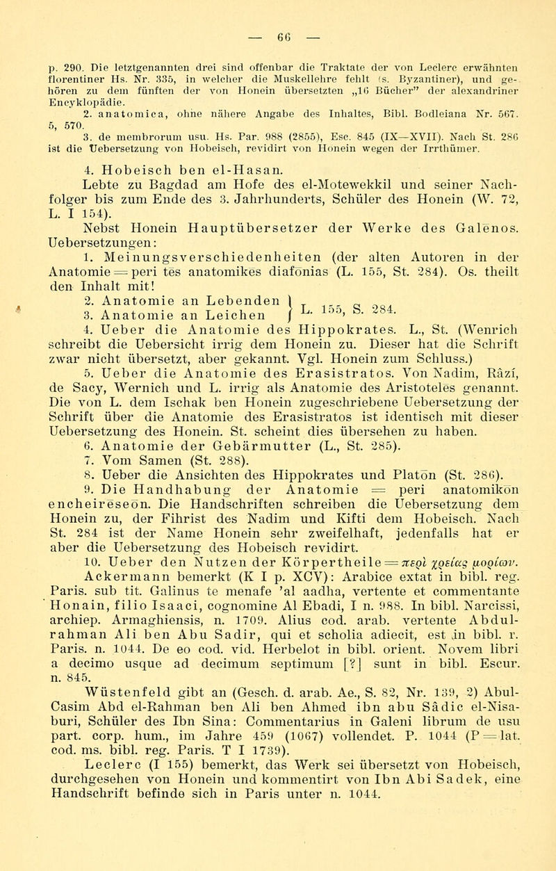 p. 290. Die letztgenannten drei sind offenbar die Traktate der von Ledere erwälinten florentiner Hs. Nr. 835, in welclier die Muskellehre fehlt fs. Byzantiner), und ge- hören zu dem fünften der von Honein übersetzten „10 Bücher der alexandriner Encyklopädie. 2. anatomica, ohne nähere Angabe des Inhaltes, Bibl. Bodleiana Nr. 567. 5, 570. 3. de membrorum usu. Hs. Par. 988 (2855), Ese. 845 (IX—XVII). Nach St. 280 ist die Uebersetzung von Hobeisch, revidirt von Honein wegen der Irrthümer. 4. Hobeisch ben el-Hasan. Lebte zu Bagdad am Hofe des el-Motewekkil und seiner Nach- folger bis zum Ende des 3. Jahrhunderts, Schüler des Honein (W. 72, L. I 154). Nebst Honein Hauptübersetzer der Werke des Galenos. Uebersetzungen: 1. Meinungsverschiedenheiten (der alten Autoren in der Anatomie = peri tes anatomikes diafonias (L. 155, St. 284). Os. theilt den Inhalt mit! 2. Anatomie an Lebenden \ rp. q 3. Anatomie an Leichen / ^- ^•'^' ^- ''^^^• 4. Ueber die Anatomie des Hippokrates. L., St. (Wenrich schreibt die Uebersicht irrig dem Honein zu. Dieser hat die Schrift zwar nicht übersetzt, aber gekannt. Vgl. Honein zum Schluss.) 5. Ueber die Anatomie des Erasistratos. Von Nadim, Räzi, de Sacy, Wernich und L. irrig als Anatomie des Aristoteles genannt. Die von L. dem Ischak ben Honein zugeschriebene Uebersetzung der Schrift über die Anatomie des Erasistratos ist identisch mit dieser Uebersetzung des Honein. St. scheint dies übersehen zu haben. 6. Anatomie der Gebärmutter (L., St. 285). 7. Vom Samen (St. 288). 8. Ueber die Ansichten des Hippokrates und Piaton (St. 286). 9. Die Handhabung der Anatomie = peri anatomikön encheireseon. Die Handschriften schreiben die Uebersetzung dem Honein zu, der Fihrist des Nadim und Kifti dem Hobeisch, Nach St. 284 ist der Name Honein sehr zweifelhaft, jedenfalls hat er aber die Uebersetzung des Hobeisch revidirt. 10. Ueber den Nutzen der Kövpertheile = TtsQl XQBtag ^oqlov. Ackermann bemerkt (K I p. XCV): Arabice extat in bibl. reg. Paris, sub tit. Galinus te menafe 'al aadha, vertente et commentante Honain, filio Isaaci, cognomine AI Ebadi, I n. 988. In bibl. Narcissi, archiep. Armaghiensis, n. 1709. Alius cod. arab. vertente Abdul- rahman Ali ben Abu Sadir, qui et scholia adiecit, est in bibl. r. Paris, n. 1044. De eo cod. vid. Herbelot in bibl. Orient. Novem libri a decimo usque ad decimum septimum [?] sunt in bibl. Escur. n. 845. Wüstenfeld gibt an (Gesch. d. arab. Ae., S. 82, Nr. 139, 2) Abul- Casim Abd el-Rahman ben Ali ben Ahmed ibn abu Sä die el-Nisa- buri, Schüler des Ibn Sina: Commentarius in Galeni librum de usu part. corp. hum., im Jahre 459 (1067) vollendet. P. 1044 (P = lat. cod. ms. bibl. reg. Paris. T I 1739), Leclerc (I 155) bemerkt, das Werk sei übersetzt von Hobeisch, durchgesehen von Honein und kommentirt von Ibn Abi Sadek, eine Handschrift befinde sich in Paris unter n. 1044.