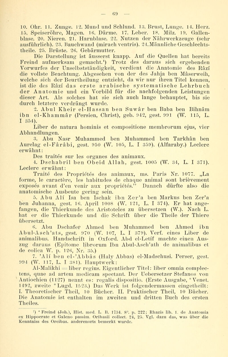10. Ohr. 11. Zunge. 12. Mund und Schlund. 1)3. Brust, Lunge. 14. Herz. 15. Speiseröhre, Magen. 16. Därme. 17. Leber. 18. Milz. 19. Gallen- blase. 20. Nieren. 21. Harnblase. 22. Nutzen der Nährwerkzeuge (sehr ausführlich). 28. Bauchwand (mirach ventris). 24.Männliche Geschlechts- theile. 25. Brüste. 26. Gebärmutter. Die Darstellung ist äusserst knapp. Auf die Quellen hat bereits Freind aufmerksam gemacht.^) Trotz des daraus sich ergebenden Vorwurfes der Unselbstständigkeit, verdient die Anatomie des Räzi die vollste Beachtung. Abgesehen von der des Jahja ben Mäserweih, welche sich der Beurtheilung entzieht, da wir nur ihren Titel kennen, ist die des Räzi das erste arabische systematische Lehrbuch der Anatomie und ein Vorbild für die nachfolgenden Leistungen dieser Art. Als solches hat sie sich auch lange behauptet, bis sie durch letztere verdrängt wurde. 2. Abul Kheir el-Hassan ben Suwär ben Baba ben Bihnäm ibn el-Khammär (Persien, Christ), geb. 942, gest. 991 (W. 115, L. I 354). Liber de natura hominis et compositione membrorum ejus, vier Abhandlungen. 3. Abu Nasr Muhammed ben Muhammed ben Tarkhän ben Aurelag el-Färäbi, gest. 950 (W. 105, L. I 359). (Alfaraby.) Leclerc erwähnt: Des traites sur les organes des animaux. 4. Dschabril ben Obeid Allah, gest. 1005 (W. 34, L. I 371). Leclerc erwähnt: Traite des Proprietes des animaux, ms. Paris Nr. 1077. „La forme, le caractere, les habitudes de chaque animal sont brievement exposes avant d'en venir aux proprietes. Danach dürfte also die anatomische Ausbeute gering sein. 5. Abu Ali Isa ben Ischak ibn Zer'a ben Markus ben Zer'a ben Juhanna, gest. 16. April 1008 (W. 121, L. I 374). Er hat ange- fangen, die Thierkunde des Aristoteles zu übersetzen (W.). Nach L. hat er die Thierkunde und die Schrift über die Theile der Thiere übersetzt. 6. Abu Dschafer Ahmed ben Muhammed ben Ahmed ibn Abul-Asch'ats, gest. 970 (W. 107, L. I 379). Verf. eines Liber de animalibus. Handschrift in Oxford. Abd el-Letif machte einen Aus- zug daraus (Epitome librorum Ibn Abul-Asch'ath de animalibus et de colica W. p. 126, Nr. 35.) 7. 'Ali ben el-'Abbäs (Haly Abbas) el-Madschusi. Perser, gest. 994 (W. 117, L. I 381). Hauptwerk: Al-Malikhi =^liber regius. Eigentlicher Titel: liber omnia complec- tens, quae ad artem medicam spectant. Der Uebersetzer Stefanos von Antiochien (1127) nennt es: regalis dispositio. (Erste Ausgabe, * Venet. 1492, zweite * Lugd. 1523.) Das Werk ist folgendermassen eingetheilt: L Theoretischer Theil, 10 Bücher. H. Praktischer Theil, 10 Bücher. Die Anatomie ist enthalten im zweiten und dritten Buch des ersten Theiles. 1) * Freind (Joh.), Hist. med. L. B. IIU. 8. p. 222; Rhazis lib. 1. de Anatoniia ex Hippocrate et Galeno passim. Oribasii collect. 24, 25. Vgl. dazu das, was über die Kenntniss des Oreibas. anderenorts, bemerkt wurde.