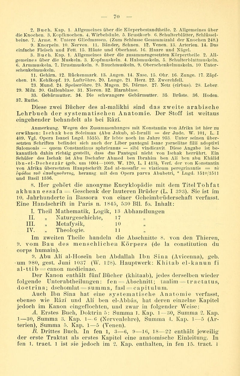 2. Buch. Kap. 1. Allgemeines über die Körperbestandtheile. 2. Allgemeines über die Knochen. 3. Kopfknochen. 4. Wirbelsäule. 5. Brustkorb. 6. Schulterblätter, Schlüssel- beine. 7. Arme. 8. Untere Gliedmassen. (Zum Schlüsse Gesammtzahl der Knochen 248.) 9. Knorpeln. 10. Nerven. 11. Bänder, Sehnen. 12. Venen. 13. Arterien. 14. Das einfache Fleisch und Fett. 15. Häute und Oberhaut. 16. Haare und Nägel. 3. Buch. Kap. 1. Allgemeines über die zusammengesetzten Körpertheile. 2. All- gemeines über die Muskeln. 3. Kopfmuskeln. 4. Halsmuskeln. 5. Schulterblattmuskeln. 6. Armmuskeln. 7. Brustmuskeln. 8. Bauchmuskeln. 9. Obersehenkelmuskeln. 10 Unter- schenkelmuskeln. 11. Gehirn. 12. Rückenmark. 13. Augen. 14. Nase. 15. Ohr. 16. Zunge. 17. Zäpf- chen. 18. Kehlkopf. 19. Luftröhre. 20. Lunge. 21. Herz. 22. Zwerchfell. 23. Mund. 24. Speiseröhre. 2.5. Magen. 26. Därme. 27. Netz (cirbus). 28. Leber. 29. Milz. 30. Gallenblase. 31. Nieren. 32. Harnblase. 33. Gebärmutter. 34. Die schwangere Gebärmutter. 35. Brüste. 36. Hoden. 37. Ruthe. Diese zwei Bücher des al-malikhi sind das zweite arabische Lehrbuch der systematischen Anatomie. Der Stoff ist weitaus eingehender behandelt als bei Räzi. Anmerkung. Wegen des Zusammenhanges mit Konstantin von Afrika ist hier zu erwähnen: Ischak ben Soleiman (Abu Jakub, al-Israili = der Jude. W. 101, L. I 409. Vgl. Opera Isaaci Lugd. 1515). Er lebte noch im Jahre 953. Unter seinen über- setzten Schriften befindet sich auch der Liber pantegni Isaac ysraelitae filii adoptivi Salomonis ^ quem Constantinus aphricanus — sibi vindicavit. Diese Angabe ist be- kanntlich dahin richtig gestellt, dass das Pantegui nicht von Ischak herrührt. Ein Schüler des Ischak ist Abu Dschafer Ahmed ben Ibrahim ben Ali ben abu Khälid ibn-el-Dschezzär (geb. um 1004—1009. W. 120, L. I 41.S), Verf. der von Konstantin von Afrika übersetzten Hauptschrift Zad al-mosafir = viatieum peregrinantis = ra scpödiu Tov cmoSiqiLovvtog, herausg mit den Opera parva Abubetri, * Lugd. 1510/1511 und Basil 1536. 8. Her gehört die anonyme Encyklopädie mit dem Titel Tohfat akhuanessafa^ Geschenk der lauteren Brüder (L. I 393). Sie ist im 10. Jahrhunderte in Bassora von einer Geheimbrüderschaft verfasst. Eine Handschrift in Paris n. 1845, 530 Bll. fo. Inhalt: I. Theil Mathematik, Logik, 13 Abhandlungen n. „ Naturgeschichte, 17 „ HL „ Metafysik, .10 IV. „ Theologie. 11 Im zweiten Theile handeln die Abschnitte 8. von den Thieren, 9. vom Bau des menschlichen Körpers (de la Constitution du Corps humain). 9. Abu All al-Hosein ben Abdallah Ibn Sina (Avicenna), geb. •um 980, gest. Juni 1037 (W. 128). Hauptwerk: Khitab el-kanun fi al-ttib = canon medicinae. Der Kanon enthält fünf Bücher (khitaab), jedes derselben wieder folgende Unterabtheilungen: fen = Abschnitt; taalim^= tr actatus, doctrina; dschomlat = summa, fasl = capitulum. Auch Ibn Sina hat eine systematische Anatomie verfasst, ebenso wie Räzi und Ali ben el-Abbäs, hat deren einzelne Kapitel jedoch im Kanon eingeflochten, und zwar in folgender Weise: A. Erstes Buch, Doktrin 5: Summa 1. Kap. 1 — 30, Summa 2. Kap. 1—30, Summa 3. Kap. 1 — 6 (Nervenlehre), Summa 4. Kap. 1—5 (Ar- terien), Summa 5. Kap. 1—5 (Venen). B. Drittes Buch. In fen 1, 3—6, 9—16, 18—22 enthält jeweilig der erste Traktat als erstes Kapitel eine anatomische Einleitung. In fen 1. tract. 1 ist sie jedoch im 2. Kap. enthalten, in fen 15. tract. l