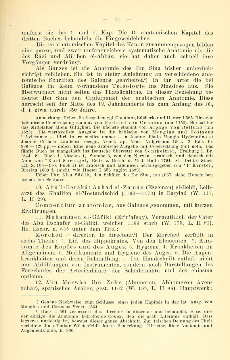 umfasst sie das 1. und 2, Kap. Die 19 anatomischen Kapitel des dritten Buches behandeln die Eingeweidelehre. Die 95 anatomischen Kapitel des Kanon zusammengezogen bilden eine ganze, und zwar umfangreichere systematische Anatomie als die des Räzi und Ali ben el-Abbäs, sie hat daher auch schnell ihre Vorgänger verdrängt. Als Ganzes ist die Anatomie des Ibn Sina bisher unberück- sichtigt geblieben. Sie ist in steter Anlehnung an verschiedene ana- tomische Schriften des Galenos gearbeitet.^) In ihr artet die bei Galenos im Keim vorhandene Teleologie ins Masslose aus. Sie überwuchert nicht selten das Thatsächliche. In dieser Beziehung be- deutet Ibn Sina den Gipfelpunkt der arabischen Anatomie. Diese herrscht seit der Mitte des 12. Jahrhunderts bis zum Anfang des 16., d. i. etwa durch 350 Jahre. Anmerkung, lieber die Ausgaben vgl. Choulant, Bücherk. und Haeser I 585. Die erste lateinische Uebersetzung stammt von Gerhard von Cremona (um 1150). Sie hat für das Mittelalter allein Giltigkeit. Die nächste stammt von Alpago von Belluno (um 1525). Die werthvollste Ausgabe ist die kritische von Mongius und Costaeus * Avicennae — libri in re medica omnes — a Joanne Paulo Mongio Hydruntino et Joanne Costaeo Laudensi recogn. Venet. ap. Vinc. Valgrisium löG4. 2 Bde. fo. 966 + 429 pp. + index. Eine neue arabische Ausgabe mit Uebersetzung thut noth. Das fünfte Buch ist mangelhaft ins Deutsche übersetzt von Sontheimer, Freiburg i. Br. 1844. 8. Buch I, Abschn. 1, Summe 3, von den Nerven, arabisch und deutsch mit Anm. von *Kurt Sprengel, Beitr. z. Gesch. d. Med. Halle 1794. 8. Drittes Stück III, S. 105—150. Buch II ist arabisch und lateinisch herausgegeben von * P. Kirsten, Breslau 1609 f. (nicht, wie Haeser I 585 angibt 1699). Ueber Ibn Abu Sädik, den Schüler des Ibn Sina, um 1067, siehe Honein ben Ischak am Schlüsse. 10. Abu'l-Berakät Auhad el-Zamän (Ezzeman) el-Beldi, Leib- arzt des Khalifen el-Mostandschid (1160—1170) in Bagdad (W. 117, L. II 29). Compendium anatomiae, aus Galenos genommen, mit kurzen Erklärungen. 11. Muhammed el-Gäfiki (Er'r'afeqy). Vermuthlich der Vater des Abu Dschafer el-Gäfiki, welcher 1164 starb (W. 175, L. II Hl). Hs. Escor, n. 835 unter dem Titel: Morched = director, le directeur.^) Der Morched zerfällt in sechs Theile: 1. Eid des Hippokrates. Von den Elementen. 2. Ana- tomie des Kopfes und des Auges. 3. Hygiene. 4. Krankheiten im Allgemeinen, o. Medikamente und Hygiene des Auges. 6. Die Augen- krankheiten und deren Behandlung. — Die Handschrift enthält nicht nur Abbildungen von Instrumenten, sondern auch Darstellungen des Faserlaufes der Arterienhäute, der Schädelnähte und des chiasma opticum. 12. Abu Merwän ibn Zohr (Abunieron, Abhomeron Aven- zohar), spanischer Araber, gest. 1162 (W. 159, L. II 86). Hauptwerk: 1) Genaue Nachweise zum Schlüsse eines jeden Kapitels in der lat. Ausg. von Mongius und Costaeus Venet. 1564. -) Haes. I 561 verbessert das director in dissector und behauptet, es sei dies der einzige die Anatomie betreffende Codex, den die arab. Literatur enthält, Dass letzteres unrichtig ist, beweist dieser ganze Abschnitt. Zur falschen Deutung des Titels verleitete ihn offenbar Wüstenfeld's kurze Bemerkung: Director, über Anatomie und Augenheilkunde, E. 830.
