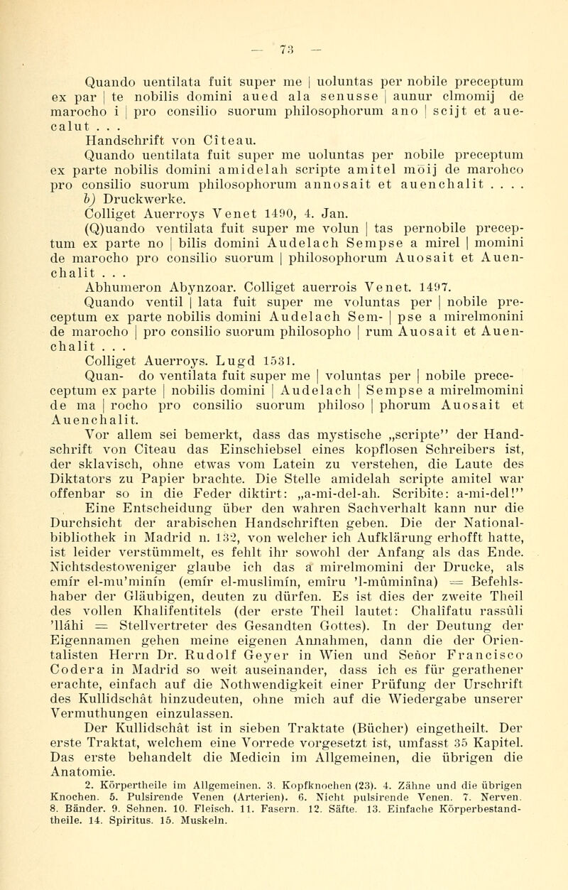Quando uentilata fuit super me | uoluntas per nobile preceptum ex par | te nobilis domini aued ala senusse] aunur clmomij de marocho i | pro congilio suorum philosophorum ano | scijt et aue- calut . . . Handschrift von Citeau. Quando uentilata fuit super me uoluntas per nobile preceptum ex parte nobilis domini amidelah Scripte amitel möij de marohco pro consilio suorum philosophorum annosait et auenchalit . . . . h) Druckwerke. Colliget Auerroys Venet 1490, 4. Jan. (Q)uando ventilata fuit super me volun | tas pernobile precep- tum ex parte no | bilis domini Au delach Sempse a mirel | momini de marocho pro consilio suorum | philosophorum Auosait et Auen- chalit . . . Abhumeron Abynzoar. Colliget auerrois Venet. 1497. Quando ventil | lata fuit super me voluntas per \ nobile pre- ceptum ex parte nobilis domini Audelach Sem- | pse a mirelmonini de marocho | pro consilio suorum philosopho | rum Auosait et Auen- chalit . . . Colliget Auerroys. Lugd 1531. Quan- do ventilata fuit super me | voluntas per | nobile prece- ceptum ex parte | nobilis domini [ Audelach | Sempse a mirelmomini de ma | rocho pro consilio suorum philoso ] phorum Auosait et Auenchalit. Vor allem sei bemerkt, dass das mystische „Scripte der Hand- schrift von Citeau das Einschiebsel eines kopflosen Schreibers ist, der sklavisch, ohne etwas vom Latein zu verstehen, die Laute des Diktators zu Papier brachte. Die Stelle amidelah Scripte amitel war offenbar so in die Feder diktirt: „a-mi-del-ah. Scribite: a-mi-del! Eine Entscheidung über den wahren Sachverhalt kann nur die Durchsicht der arabischen Handschriften geben. Die der National- bibliothek in Madrid n. 132, von welcher ich Aufklärung erhofft hatte, ist leider verstümmelt, es fehlt ihr sowohl der Anfang als das Ende. Nichtsdestoweniger glaube ich das a mirelmomini der Drucke, als emir el-mu'minin (emir el-muslimin, emiru '1-müminina) = Befehls- haber der Gläubigen, deuten zu dürfen. Es ist dies der zweite Theil des vollen Khalifentitels (der erste Theil lautet: Chalifatu rassüli 'Uähi = Stellvertreter des Gesandten Gottes). In der Deutung der Eigennamen gehen meine eigenen Amiahmen, dann die der Orien- talisten Herrn Dr. Rudolf Geyer in Wien und Senor Francisco Codera in Madrid so weit auseinander, dass ich es für gerathener erachte, einfach auf die Nothwendigkeit einer Prüfung der Urschrift des Kullidschät hinzudeuten, ohne mich auf die Wiedergabe unserer Vermuthungen einzulassen. Der Kullidschät ist in sieben Traktate (Bücher) eingetheilt. Der erste Traktat, welchem eine Vorrede vorgesetzt ist, umfasst 35 Kapitel. Das erste behandelt die Medicin im Allgemeinen, die übrigen die Anatomie. 2. Körpertheile im Allgemeinen. 3. Kopfknoclien (23). 4. Zähne und die übrigen Knochen. 5. Pulsirende Venen (Arterien). 6. Nicht pulsirende Venen. 7. Nerven. 8. Bänder. 9. Sehnen. 10. Fleisch. 11. Fasern. 12. Säfte. 13. Einfache Körperbestand-