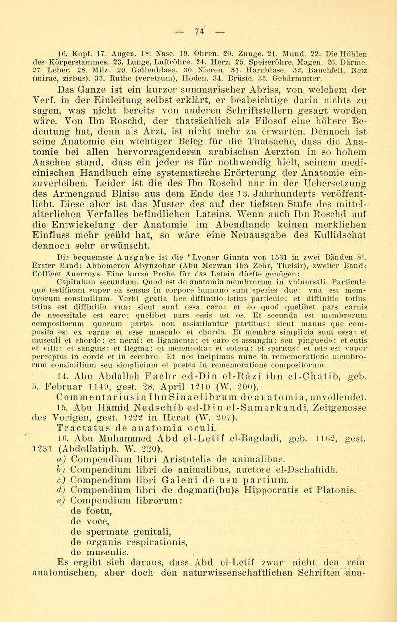 16. Kopf. 17. Augen. 18. Nase. 19. Ohren. 20. Zunge. 21. Mund. 22. Die Höhlen des Körperstammes. 23. Lunge, Luftröhre. 24. Herz. 25. Speiseröhre, Magen. 2ß. Därme. 27. Leber. 28. Milz. 29. Gallenblase. 30. Nieren. 31. Harnblase. 32. Bauchfell, Netz (mirac, zirbus). 33. Ruthe (veretrum), Hoden. 34. Brüste. 35. Gebärmutter. Das Ganze ist ein kurzer summarischer Abriss, von welchem der Verf. in der Einleitung selbst erklärt, er beabsichtige darin nichts zu sagen, was nicht bereits von anderen Schriftstellern gesagt worden wäre. Von Ibn Roschd, der thatsächlich als Filosof eine höhere Be- deutung hat, denn als Arzt, ist nicht mehr zu erwarten. Dennoch ist seine Anatomie ein wichtiger Beleg für die Thatsache, dass die Ana- tomie bei allen hervorragenderen arabischen Aerzten in so hohem Ansehen stand, dass ein jeder es für nothwendig hielt, seinem medi- cinischen Handbuch eine systematische Erörterung der Anatomie ein- zuverleiben. Leider ist die des Ibn Roschd nur in der Uebersetzung des Armengaud Blaise aus dem Ende des 13. Jahrhunderts veröffent- licht. Diese aber ist das Muster des auf der tiefsten Stufe des mittel- alterlichen Verfalles befindlichen Lateins. Wenn auch Ibn Roschd auf die Entwickelung der Anatomie im Abendlande keinen merklichen Einfluss mehr geübt hat, so wäre eine Neuausgabe des KuUidschat dennoch sehr erwünscht. Die bequemste Ausgabe ist die * Lyoner Giunta von 1531 in zwei Bänden 8. Erster Band: Abhomeron Abynzohar (Abu Merwan ibn Zohr, Theisir), zweiter Band: Colliget Auerroys. Eine kurze Probe für das Latein dürfte genügen: Capitulum secundum. Quod est de anatomia membrorum in vniuersali. Particule que testificant super ea sensus in corpore humano sunt species due: vna est mem- brorum consimilium. Verbi gratia hec diffinitio istius particule: et diffinitio totius istius est diffinitio vna: sicut sunt ossa caro: et eo quod quelibet pars carnis de necessitale est caro: quelibet pars ossis est os. Et secunda est membrorum compositorum quorum partes non assimilantur partibus: sicut manus que com- posita est ex carne et osse musculo et chorda. Et membra simplicia sunt ossa: et musculi et chorde: et nerui: et ligamenta: et caro et assungia: seu pinguedo: et cutis et villi: et sanguis: et flegma: et melencolia: et colera: et spiritus: et iste est vapor perceptus in corde et in cerebro. Et nos incipimus nunc in rememoratiorie membro- rum consimilium seu simplicium et postea in rememoratione compositorum. 14. Abu Abdallah Fachr ed-Din el-Räzi ibn el-Chatib, geb. 5. Februar 1149, gest. 38. April 1210 (W. 200). Commentarius in Ibn Sinae librum de anatomia, unvollendet. 15. Abu Hamid Nedschib ed-Din el-Samarkandi, Zeitgenosse des Vorigen, gest. 1222 in Herat (W. 207). Tractatus de anatomia oculi. 16. Abu Muhammed Abd el-Letif el-Bagdadi, geb. 1162, gest. 1231 (Abdollatiph. W. 220). a) Compendium libri Aristotelis de animalibus. h) Compendium libri de animalibus, auctore el-Dschahidh. c) Compendium libri Galeni de usu partium. d) Compendium libri de dogmati(bu)s Hippocratis et Piatonis. e) Compendium librorum: de foetu, de voce, de spermate genitali, de organis respirationis, de musculis. Es ergibt sich daraus, dass Abd el-Letif zwar nicht den rein anatomischen, aber doch den naturwissenschaftlichen Schriften ana-