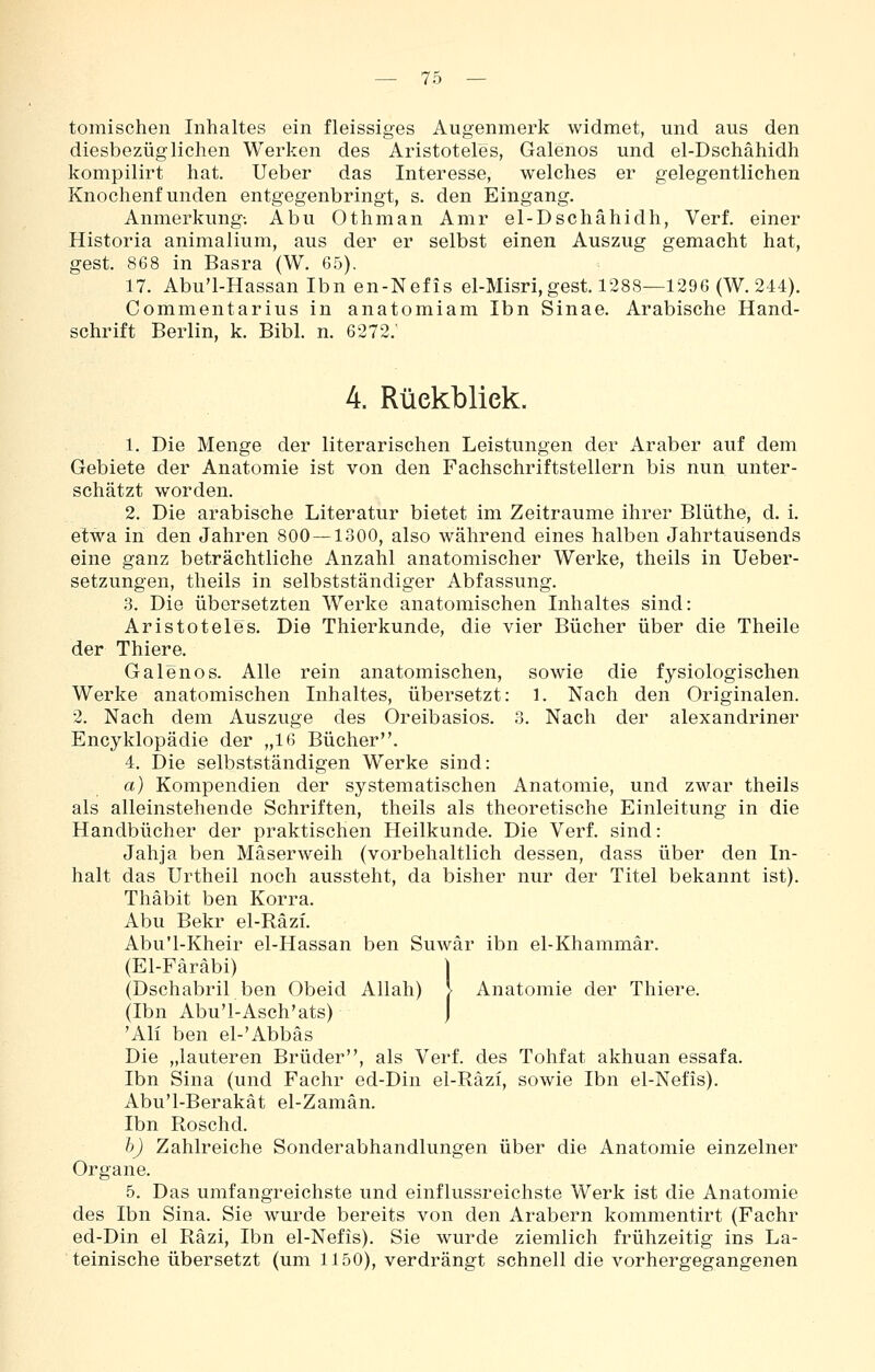 tomischen Inhaltes ein fleissiges Augenmerk widmet, und aus den diesbezüglichen Werken des Aristoteles, Galenos und el-Dschähidh kompilirt hat. Ueber das Interesse, welches er gelegentlichen Knochenfunden entgegenbringt, s. den Eingang. Anmerkung; Abu Othman Amr el-Dschähidh, Verf. einer Historia animalium, aus der er selbst einen Auszug gemacht hat, gest. 868 in Basra (W. 65). 17. Abu'l-Hassan Ibn en-Nefis el-Misri,gest. 1288—1296 (W. 244). Commentarius in anatomiam Ibn Sinae. Arabische Hand- schrift Berlin, k. Bibl. n. 6272. 4. Rückblick. 1. Die Menge der literarischen Leistungen der Araber auf dem Gebiete der Anatomie ist von den Fachschriftstellern bis nun unter- schätzt worden. 2. Die arabische Literatur bietet im Zeiträume ihrer Blüthe, d. i. etwa in den Jahren 800 — 1300, also während eines halben Jahrtausends eine ganz beträchtliche Anzahl anatomischer Werke, theils in Ueber- setzungen, theils in selbstständiger Abfassung. 3. Die übersetzten Werke anatomischen Inhaltes sind: Aristoteles. Die Thierkunde, die vier Bücher über die Theile der Thiere. Galenos. Alle rein anatomischen, sowie die fysiologischen Werke anatomischen Inhaltes, übersetzt: 1. Nach den Originalen. 2. Nach dem Auszuge des Oreibasios. 3. Nach der alexandriner Encyklopädie der „16 Bücher. 4. Die selbstständigen Werke sind: a) Kompendien der systematischen Anatomie, und zwar theils als alleinstehende Schriften, theils als theoretische Einleitung in die Handbücher der praktischen Heilkunde. Die Verf. sind: Jahja ben Mäserweih (vorbehaltlich dessen, dass über den In- halt das Urtheil noch aussteht, da bisher nur der Titel bekannt ist). Thäbit ben Korra. Abu Bekr el-Räzi. Abu'l-Kheir el-Hassan ben Suwär ibn el-Khammär. (El-Färäbi) | (Dschabril ben Obeid Allah) > Anatomie der Thiere. (Ibn Abu'l-Asch'ats) J 'Ali ben el-'Abbäs Die „lauteren Brüder, als Verf. des Tohfat akhuan essafa. Ibn Sina (und Fachr ed-Din ei-Räzi, sowie Ibn el-Nefis). Abu'l-Berakät el-Zamän. Ibn Roschd. bj Zahlreiche Sonderabhandlungen über die Anatomie einzelner Organe. 5. Das umfangreichste und einflussreichste Werk ist die Anatomie des Ibn Sina. Sie wurde bereits von den Arabern kommentirt (Fachr ed-Din el Räzi, Ibn el-Nefis). Sie wurde ziemlich frühzeitig ins La- teinische übersetzt (um 1150), verdrängt schnell die vorhergegangenen