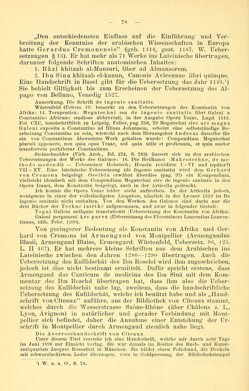 - 78 — „Den entschiedensten Einfluss auf die Einführung und Ver- breitung der Kenntniss der arabischen Wissenschaften in Europa hatte Gerardus Cremonensis (geb. 1114, gest. 1187. W. Ueber- setzungen § 13). Er hat mehr als 71 Werke ins Lateinische übertragen, darunter folgende Schriften anatomischen Inhaltes: 1. Räzi khitaab al-Mansuri, liber ad Almansorem. 2. Ibn Sina khitaab el-kanun, Canonis Avicennae libri quinque. Eine Handschrift in Basel gibt für die Uebersetzung das Jahr 1149.^) Sie behielt Giltigkeit bis zum Erscheinen der Uebersetzung des Al- pago von Belluno, Venedig 1527. Anmerkung. Die Schrift de ingenio sanitatis. Wüstenfeld (Uebers. 19) bemerkt zu den Uebersetzungen des Konstantin von Afrika: 14. Terapeutica: Megatechni seu de ingenio sanitatis libri Galeni a Constantino Africano studiose abbreviati, in der Ausgabe Opera Ysaac, Lugd. 1515. Fol. CXC, handschriftlich zu Leipzig, Feller, pag. 258, 29 Megatechni sive ars magna Galeni exposita a Constantino ad filium Johannem, scheint eine selbstständige Be- arbeitung Constantins zu sein, wiewohl nach dem Herausgeber Andreas dasselbe für ein von Constantinus übersetztes Werk gehalten wurde: Compendium Megatechni placuit apponere, non quia opus Ysaac, sed quia utile et proficuum, et quia auctor transferrens perhibetur Constantinus. Steinschneider (Virh. Arch., Bd. 124, S. 283) äussert sieh zu den arabischen Uebersetzungen der Werke des Galenos: 16. Die Heilkunst iMakrotechne, de me- thodo medendi) — Uebersetzer Hobeisch; Honein revidirte I—VI und (später?) VII —XV. Eine lateinische Uebersetzung (de Ingenio sanitatis) wird dem Gerliard von Cremona beigelegt. Oseibia erwähnt überdies (pag. 97) ein Kompendium, vielleicht identisch mit dem Compendium Megatechni sive de ingenio sanitatis in den Opera Isaaci, dem Konstantin beigelegt, auch in der Articella gedruckt. Ich konnte die Opera Ysaac leider nicht auftreiben. In der Articella jedoch, wenigstens in einer der vollständigsten Ausgaben, nämlich in der Lyoner 1519 ist De ingenio sanitatis nicht enthalten. Von den Werken des Galenos sind darin nur die drei Bücher der Techno iatrikc aufgenommen, und zwar in folgender Gestalt: Tegni Galieni antiquae translationis (Uebersetzung des Konstantin von Afrika). Galeni pergameni Ars parva (Uebersetzung des Florentiners Laurentius Lauren- tianus, idib. Febr. 1500). Von geringerer Bedeutung als Konstantin von Afrika und Ger- hard von Cremona ist Ar meng au d von Montpellier (Armengaudus Blasii, Armengaud Blaise, Ermengard. Wüstenfeld, Uebersetz. 96, )25. L, II 4G7). Er hat mehrere kleine Schriften aus dem Arabischen ins Lateinische zwischen den Jahren 1280—1290 übertragen. Auch die Uebersetzung des Kullidschät des Ibn Roschd wird ihm zugeschrieben, jedoch ist dies nicht bestimmt ermittelt. Dafür spricht erstens, dass Armengaud das Canticum de medicina des Ibn Sinä mit dem Kom- mentar des Ibn Roschd übertragen hat, dass ihm also die Ueber- setzung des Kullidschät nahe lag, zweitens, dass die handschriftliche Uebersetzung des Kullidschät, welche ich benützt habe und als „Hand- schrift von Citeaux anführe, aus der Bibliothek von Citeaux stammt, welches durch die Wasserstrasse Saöne-Rhöne (über Chälons s. L., Lyon, Avignon) in natürlicher und gerader Verbindung mit Mont- pellier sich befindet, daher die Annahme einer Entstehung der Ur- schrift in Montpellier durch Armengaud ziemlich nahe liegt. Die Averroeshandschrift von Citeaux. Unter diesem Titel verstehe ich eine Handschrift, welche mir durch acht Tage im Juni 1896 zur Einsicht vorlag. Sie war damals im Besitze des Buch- und Kunst- antiquariats Jacques Rosenthal in München. Sie bildet einen Folioband, die Deckeln mit schwarzlackirtem Leder überzogen, vorn in Goldpressung der Bibliothekstempel