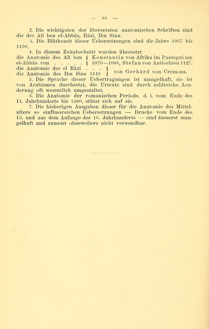 2. Die wichtigsten der übersetzten anatomischen Schriften sind die des Ali ben el-Abbäs, Räzi, Ibn Sina. ?>. Die Blüthezeit dieser Uebersetzimgen sind die Jahre 1067 bis 1150. 4. In diesem Zeitabschnitt wurden übersetzt die Anatomie des Ali ben j Konstantin von Afrika im Pantegnium el-Abbäs von \ 1070 —108G, Stefan von Antiochien 1127. die Anatomie des el Räzi . . . ) ^ i , /-i die Anatomie des Ibn Sina 1149 / ^^n Gerhard von Cremona. 5. Die Sprache dieser Uebertragungen ist mangelhaft, sie ist von Arabismen durchsetzt, die Urtexte sind durch zahlreiche Aen- derung oft wesentlich umgestaltet. 6. Die Anatomie der romanischen Periode, d. i. vom Ende des 11. Jahrhunderts bis 1300, stützt sich auf sie. 7. Die bisherigen Ausgaben dieser für die Anatomie des Mittel- alters so einflussreichen Uebersetzungen — Drucke vom Ende des 15. und aus dem Anfange des 16. Jahrhunderts — sind äusserst man- gelhaft und zumeist ohneweiters nicht verwendbar.