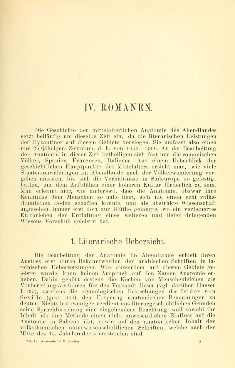IV. ROMANEN. Die Geschichte der mittelalterlichen Anatomie des Abendlandes setzt beiläufig um dieselbe Zeit ein, da die literarischen Leistungen der Byzantiner auf diesem Gebiete versiegen. Sie umfasst also einen nur 25(ijährigen Zeitraum, d. h. von 105i)—loOü. An der Bearbeitung der Anatomie in dieser Zeit betheiligen sich fast nur die romanischen Völker, Spanier, Franzosen, Italiener. Aus einem Ueberblick der geschichtlichen Hauptpunkte des Mittelalters ersieht man, wie viele Staatenumwälzungen im Abendlande nach der Völkerwanderung ver- gehen mussten, bis sich die Verhältnisse in Südeuropa so gefestigt hatten, um dem Aufblühen einer höheren Kultur förderlich zu sein. Man erkennt hier, wie anderswo, dass die Anatomie, obzwar ihre Kenntniss dem Menschen so nahe liegt, sich nie einen echt volks- thümlichen Boden schaffen konnte, und als abstrakte Wissenschaft angesehen, immer erst dort zur Blüthe gelangte, wo ein verfeinertes Kulturleben der Entfaltung eines weiteren und tiefer dringenden Wissens Vorschub geleistet hat. 1 Literarische Uebersieht. Die Bearbeitung der Anatomie im Abendlande erhielt ihren Anstoss erst durch Bekanntwerden der arabischen Schriften in la- teinischen Uebersetzungen. Was ausserdem auf diesem Gebiete ge- leistet wurde, kann keinen Anspruch auf den Namen Anatomie er- heben. Dahin gehört erstens das Kochen von Menschenleichen als Vorbereitungsverfahren für den Versandt dieser (vgl. darüber Haeser I 735), zweitens die etymologischen Bestrebungen des Isidor von Sevilla (gest. 636), den Ursprung anatomischer Benennungen zu deuten. Nichtsdestoweniger verdient aus literargeschichtlichen Gründen seine Sprachforschung eine eingehendere Beachtung, weil sowohl ihr Inhalt als ihre Methode einen nicht unwesentlichen Einfluss auf die Anatomie in Salerno übt, sowie auf den anatomischen Inhalt der volksthümlichen naturwissenschaftlichen Schriften, welche nach der Mitte des 13. Jahrhunderts entstanden sind. Töply, Anatomie im Mittelalter. 6