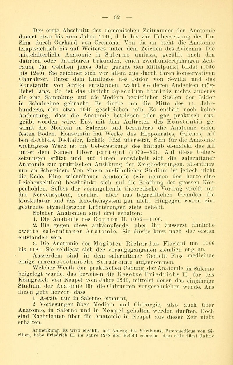 Der erste Abschnitt des romanischen Zeitraumes der Anatomie dauert etwa bis zum Jahre 1140, d. h. bis zur Uebersetzung des Ibn Sina durch Gerhard von Cremona. Von da an steht die Anatomie hauptsächlich bis auf Weiteres unter dem Zeichen des Avicenna. Die mittelalterliche Anatomie in Salerno umfasst, gezählt nach den datirten oder datirbaren Urkunden, einen zweihundertjährigen Zeit- raum, für welchen jenes Jahr gerade den Mittelpunkt bildet (1040 bis 1240). Sie zeichnet sich vor allem aus durch ihren konservativen Charakter. Unter dem Einflüsse des Isidor von Sevilla und des Konstantin von Afrika entstanden, wahrt sie deren Andenken mög- lichst lang. So ist das Gedicht Speculum hominis nichts anderes als eine Sammlung auf die Medicin bezüglicher Stellen des Isidor in Schulreime gebracht. Es dürfte um die Mitte des 11. Jahr- hunderts, also etwa 1040 geschrieben sein. Es enthält noch keine Andeutung, dass die Anatomie betrieben oder gar praktisch aus- geübt worden wäre. Erst mit dem Auftreten des Konstantin ge- winnt die Medicin in Salerno und besonders die Anatomie einen festen Boden. Konstantin hat Werke des Hippoki^ates, Galenos, Ali ben el-Abbäs, Dschafer, Ischäk, Räzi übersetzt. Sein für die Anatomie wichtigstes Werk ist die Uebersetzung des khitaab el-maleki des Ali unter dem Namen liber pantegni (1070—86). Auf diese Ueber- setzungen stützt und auf ihnen entwickelt sich die salernitaner Anatomie zur praktischen Ausübung der Zergliederungen, allerdings nur an Schweinen. Von einem ausführlichen Studium ist jedoch nicht die Rede. Eine salernitaner Anatomie (wir nennen das heute eine Leichensektion) beschränkt sich auf die Eröffung der grossen Kör- perhöhlen. Selbst der vorangehende theoretische Vortrag streift nur das Nervensj^stem, berührt aber aus begreiflichen Gründen die Muskulatur und das Knochensystem gar nicht. Hingegen waren ein- gestreute etymologische Erörterungen stets beliebt. Solcher Anatomien sind drei erhalten: 1. Die Anatomie des Kophon IL 1085—1100. 2. Die gegen diese ankämpfende, aber ihr äusserst ähnliche zweite salernitaner Anatomie. Sie dürfte kurz nach der ersten entstanden sein. ;5. Die Anatomie des Magister Richardus Floriani um IIGG bis 1181. Sie schliesst sich der vorangegangenen ziemlich eng an. Ausserdem sind in dem salernitaner Gedicht Flos medicinae einige mnemotechnische Schulreime aufgenommen. Welcher Werth der praktischen Uebung der Anatomie in Salerno beigelegt wurde, das beweisen die Gesetze Friedrichs IL für das Königreich von Neapel vom Jahre 1240, mittelst deren das einjährige Studium der Anatomie für die Chirurgen vorgeschrieben wurde. Aus ihnen geht hervor, dass 1. Aerzte nur in Salerno ernannt, 2. Vorlesungen über Medicin und Chirurgie, also auch über Anatomie, in Salerno und in Neapel gehalten werden durften. Doch sind Nachrichten über die Anatomie in Neapel aus dieser Zeit nicht erhalten. Anmerkung. Es wird erzählt, auf Antrag des Martianus, Protomedicus von Si- cilien, habe Friedrich II. im Jahre 1238 den Befehl erlassen, dass alle fünf Jalire