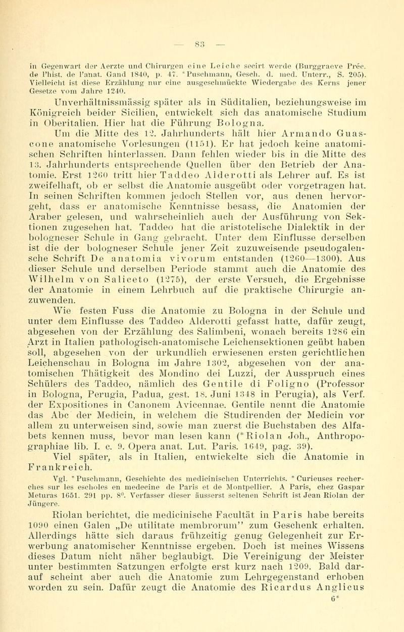 in Gegenwart der Aerzte und Chirurgen eine Leiche secirt werde (Burggraovo Prec. de l'hist. de Fanat. Gand 1840, p. 47. ' Puschmann, Gesch. d. med. Unterr., S. 205). Vielleiclit ist diese Erzählung nur eine ausgesciunückte Wiedergal)e dos Kerns jener Gesetze vom Jahre 1240. Unverhältiiissmässig später als in Süditalien, beziehungsweise im Königreich beider Sicilien, entwickelt sich das anatomische Studium in Oberitalien. Hier hat die Führung Bologna. Um die Mitte des 12. Jahrhunderts hält hier Armando Guas- cone anatomische Vorlesungen (1151). Er hat jedoch keine anatomi- schen Schriften hinterlassen. Dann fehlen wieder bis in die Mitte des lo. Jahrhunderts entsprechende Quellen über den Betrieb der Ana- tomie. Erst 1260 tritt hier Taddeo Alderotti als Lehrer auf. Es ist zweifelhaft, ob er selbst die Anatomie ausgeübt oder vorgetragen hat. In seinen Schriften kommen jedoch Stellen vor, aus denen hervor- geht, dass er anatomische Kenntnisse besass, die Anatomien der Araber gelesen, und wahrscheinlich auch der Ausführung von Sek- tionen zugesehen hat. Taddeo hat die aristotelische Dialektik in der bologneser Schule in Gang gebracht. Unter dem Einflüsse derselben ist die der bologneser Schule jener Zeit zuzuweisende pseudogalen- sche Schrift De anatomia vivorum entstanden (1260—1300). Aus dieser Schule und derselben Periode stammt auch die Anatomie des Wilhelm von Saliceto (1275), der erste Versuch, die Ergebnisse der Anatomie in einem Lehrbuch auf die praktische Chirurgie an- zuwenden. Wie festen Fuss die Anatomie zu Bologna in der Schule und unter dem Einflüsse des Taddeo Alderotti gefasst hatte, dafür zeugt, abgesehen von der Erzählung des Salimbeni, wonach bereits 1286 ein Arzt in Italien pathologisch-anatomische Leichensektionen geübt haben soll, abgesehen von der urkundlich erwiesenen ersten gerichtlichen Leichenschau in Bologna im Jahre 1302, abgesehen von der ana- tomischen Thätigkeit des Mondino dei Luzzi, der Ausspruch eines Schülers des Taddeo, nämlich des Gentile di Foligno (Professor in Bologna, Perugia, Padua, gest. 18. Juni 1348 in Perugia), als Verf. der Expositiones in Canonem Avicennae. Gentile nennt die Anatomie das Abc der Medicin, in welchem die Studirenden der Medicin vor allem zu unterweisen sind, sowie man zuerst die Buchstaben des Alfa- bets kennen muss, bevor man lesen kann (*Riolan Joli., Anthropo- graphiae lib. I. c. 9. Opera anat. Lut. Paris. 1649, pag. 39). Viel später, als in Italien, entwickelte sich die Anatomie in Frankreich. Vgl. * Puschmann, Gescliichte des medieinischen Unterrichts. * Curieuses reclier- ches sur les esclioles en medecine de Paris et de Montpellier. A Paris, cliez Gaspar Meturas 1651. 291 pp. 8*^. Verfasser dieser äusserst seltenen Schrift ist Jean Riolan der Jüngere. Riolan berichtet, die medicinische Facultät in Paris habe bereits 1090 einen Galen „De utilitate membrorum zum Geschenk erhalten. Allerdings hätte sich daraus frühzeitig genug Gelegenheit zur Er- werbung anatomischer Kenntnisse ergeben. Doch ist meines Wissens dieses Datum nicht näher beglaubigt Die Vereinigung der Meister unter bestimmten Satzungen erfolgte erst kurz nach 1209. Bald dar- auf scheint aber auch die Anatomie zum Lehrgegenstand erhoben worden zu sein. Dafür zeugt die Anatomie des Ricardus Anglicus