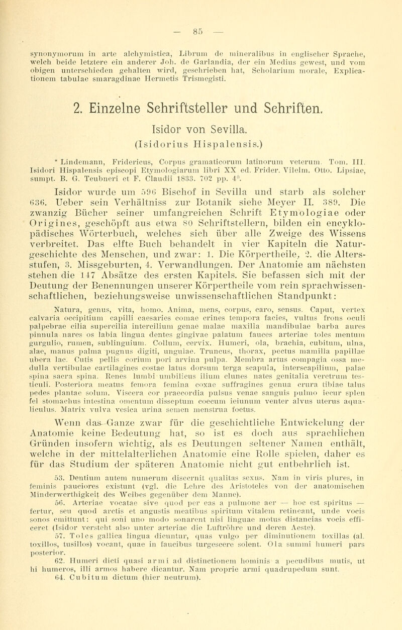 synonyinoi'um in arte alehymistiea, Libruni de mincralibus in englischer Spraciie, welch beide letztere ein anderer Joh. de Garlandia, der ein Medius gewest, und vom obigen unterschieden gehalten wird, geschrieben hat, Scholarium morale, Explica- tionem tabulae smaragdinae Hermetis Trismegisti. 2. Einzelne Schriftsteller und Schriften. Isidor von Sevilla. (Isidorius Hispalensis.) * Lindeniann, Fridericus, Corpus gramaticorum latinorum veterum. Tom. III. Isidori Hispalensis episcopi Etymologiarum libri XX ed. Frider. Vilelni. Otto. Lipsiae, sumpt. B. G. Teubneri et F. Claudii 1833. 702 pp. 4. Isidor wurde um 096 Bischof in Sevilla und starb als solcher 636. Ueber sein Verhältniss zur Botanik siehe Meyer IL 389. Die zwanzig Bücher seiner umfangreichen Schrift Etymologiae oder Origines, geschöpft aus etwa 80 Schriftstellern, bilden ein encyklo- pädisches Wörterbuch, welches sich über alle Zweige des Wissens verbreitet. Das elfte Buch behandelt in vier Kapiteln die Natur- geschichte des Menschen, und zwar: 1. Die Köri3ertheile;, 2. die Alters- stufen, 3. Missgeburten, 4. Verwandlungen. Der Anatomie am nächsten stehen die 147 Absätze des ersten Kapitels. Sie befassen sich mit der Deutung der Benennungen unserer Körpertheile vom rein sprachwissen- schaftlichen, beziehungsweise unwissenschaftlichen Standpunkt: Natura, genus, vita, homo. Anima, mens, corpus, earo, sensus. Caput, vertex calvaria occipitium eapilli caesaries comae crines tempora facies, vultus frons oculi palpebrae cilia supercilia intercilium genae nialae maxilia mandibulae barba aures pinnula nares os labia lingua dentes gingivae palatum fauces arteriae toles mentum gurgulio, rumen, sublinguium. Collum, cervix. Humeri, ola, brachia, cubitum, ulna, alae, manus palma pugnus digiti, ungulae. Truncus, thorax, pectus mamilla papillae ubera lac. Cutis pellis eorium pori arvina pulpa. Membra artus compagia ossa me- dulla vertibulae cartilagines costae latus dorsum terga scapula, interscapilium, palae Spina Sacra si^ina. Renes lumbi umbilicus ilium clunes nates genitalia veretrum tes- ticuli. Posteriora meatus femora femina coxae suffragines genua crura tibiae talus pedes plantae solum. Viscera cor praeeordia pulsus venae sanguis ijulmo iecur spien fei stomachus intestina Omentum disseptum coeciim ieiunum venter alvus Uterus aqua- liculus. Matrix vulva vesica urina semen menstrua foetus. Wenn das-Ganze zwar für die geschichtliche Entwickelung der Anatomie keine Bedeutung hat, so ist es doch aus sprachlichen Gründen insofern wichtig, als es Deutungen seltener Namen enthält, welche in der mittelalterlichen Anatomie eine Rolle spielen, daher es für das Studium der späteren Anatomie nicht gut entbehrlich ist. 53. Dentium autem numerum disccrnit qualitas sexus. Nam in viris plures, in feminis pauciores existunt (vgl. die Lehre des Aristoteles von der anatomisclien Minderwerthigkeit des Weibes gegenüber dem Manne). 5G. Arteriae vocatae sive quod per eas a pulmone aer — hoc est Spiritus — fertur, seu quod arctis et angustis meatibus spiritum vitalem retineant, unde vocis sonos emittunt: qui soni uno modo sonarent nisi linguae motus distancias vocis effi- ceret (Isidor versteht also unter arteriae die Luftröhre und deren Aeste). 57. Toles gallica lingua dicuntur, quas vulgo per diminutionem toxillas (al. toxillos, tusillos) vocant, quae in faucibus turgescere solent. Ola summi humeri pars posterior. 62. Humeri dicti quasi armi ad distinctioncm hominis a pecudibus mutis, ut hi humeros, illi armos habere dicantur. Nam proprie armi quadrupedum sunt. 64. Cubitum dictum (hier neutrum).