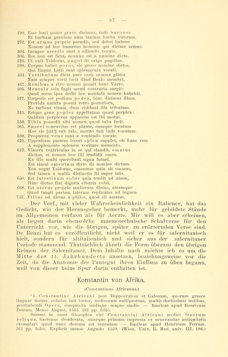 190. Esse bari poiies grave dicimus, inde barones Et barbam gravhim nam tantiim harba virorum. 272. Est arm US proprie pecudis, sed debet liabere Nomen ad hoc hiimerus hominis qui dicitur armus. 304. Insuper ascelle sunt a cillendo vocate. 306. Res non est ficta, manus est a numine dicta. 326. Ut vult Ysidorus, pugni fit origo pugillus. 399. Corpus habet porös, sie greco nomine dictos, Qui lingua Latii sunt spiramenta vocati. 431. Vertibulum dicta pars ossis summa gibba Nam semper verti facit illud flexio membri. 467. Renibus a rivo nomen posuit bene Varro. 505. Mentula sola fugit menti contraria surgit: Quod mens ipsa dedit hec mentula nomen habebit. 577. Corporis est podium podex, hinc dicimus illum. Provida natura posuit retro posteriora, Ne turbent visum, dum reddunt illa tributum. 545. Estque genu poplex appellatum quasi perplex: Quidam perplexus apparens est ibi motus. 550. Tibia possedit sibi nomen quod tuba fecit. 565. Suscel concavitas est plante, cumque locatum Hoc sie [sit!] sub talo, merito fuit inde vocatum. 598. Propterea vene sunt a veniendo vocate. 621. Uppositam partem iecori spien supplet, ob hanc rem A supplemento splenem vocitare memento. 637. Viscera ventriculus in se qui elaudit, omasus dicitur, et nomen hoc illi tradidit omen. Ex illo multi querebant signa futuri. Est simul Omentum dicto de nomine dictum. Non negat Ysidorus, Omentum quin sit omasus, Sed tamen a multis distinctio fit super istis. 650. Est intestinum colus quia tendit ad anum, Hinc dictus fiat digesta cibaria colat. 668. Est Uterus proprie mulierum dictus, utramque Quod tangit partem laterum replicatus ad inguen. 757. Filius est dictus a philos, quod sit amatus. Der Verf., mit vieler Wahrscheinlichkeit ein Italiener, hat das Gedicht, wie der Herausgeber bemerkt, mehr für gebildete Stände im Allgemeinen verfasst als für Aerzte. Mir will es aber scheinen, als liegen darin ebensolche mnemotechnische Schulverse für den Unterricht vor, wie die übrigen, später zu erörternden Verse sind. De Renzi hat es veröffentlicht, nicht weil er es für salernitanisch hielt, sondern für altitalienisch und sicher aus der salernitaner Periode stammend. Thatsächlich ähnelt die Form überaus den übrigen Reimen der Salernitaner. Dem Inhalte nach möchte ich es um die Mitte des 11., Jahrhunderts ansetzen, beziehungsweise vor die Zeit, da die Anatomie des Pantegni ihren Einfluss zu üben begann, weil von dieser keine Spur darin enthalten ist. Konstantin von Afrika. (Constantinus Africanus.) * 1. Constantini Africani post Hipi^ocratem et Galenum, quorum graece linguae doctus, sedulus fuit lector, nedicorum nulliprorsus, multis doctissimis testibus, posthabendi Opera, conquisita undique magno studio — Basileae apud Henricum Petrum. Mense August. 1535. 387 pp. folio. Summi in omni filosophia viri Constantini Africani medici Operum reliqua, hactenus desiderata, nuncque primum impressa ex uenerandae antiquitatis exemplari quod nunc 'demum est inuentum — Basileae apud Henricum Petrum. 361 pp. folio. Explicit mense Augusto 1539. (Wien, Univ. B. Med. univ. III. 186.)