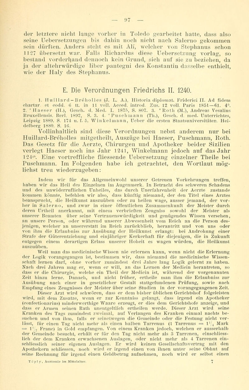 der letztere nicht lange vorher in Toledo gearbeitet hatte, dass also seine Uebersetzungen bis dahin noch nicht nach Salerno gekommen sein dürften. Anders stellt es mit Ali, welcher von Stephanus schon 1127 übersetzt war. Falls Richardus diese Uebersetzung vorlag, so bestand vorderhand dennoch kein Grund, sich auf sie zu beziehen, da ja der altehrwürdige liber pantegni des Konstantin dasselbe enthielt, wie der Haly des Stephanus. E. Die Verordnungen Friedrichs IL 1240. 1. Huillard —Breholles (J. L. A.), Historla diplomat. Friderici II. Ad fidein cliartar. et codd. ö tt. in 11 voll. Acced. introd. Zus. 12 voll. Paris 1851 — 61. 4''. 2. *Haeser (H.), Gesch. d. Med. I. 1875, S. 807. 3. *Roth (M.), Andreas Vesalius Bruxellensis. Berl. 1892, S. 3. 4. *Piisclimann (Tli.), Gesch. d. med. Unterrichtes, Leipzig 1889. S. 174 u. f. 5. Winkelmann, Ueber die ersten Staatsuniversitäten. Hei- delberg 1880. S. IG. Vollinhaltlich sind diese Verordnungen nebst anderem nur bei Huillard-Breholles mitgetheilt, Auszüge bei Haeser, Puschmann, Roth. Das Gesetz für die Aerzte, Chirurgen und Apotheker beider Sizilien verlegt Haeser noch ins Jahr 1241, Winkelmann jedoch auf das Jahr 124«'. Eine vortreffliche fliessende Uebersetzung einzelner Theile bei Puschmann. Im Folgenden habe ich getrachtet, den Wortlaut mög- lichst treu wiederzugeben: Indem wir für das Allgemeinwohl unserer Getreuen Vorkehrungen treffen, haben wir das Heil des Einzelnen im Augenmerk. In Betracht des schweren Schadens und des vmwiderruflichen Unheiles, das durch Unerfahrenheit der Aerzte zustande kommen könnte, befehlen wir also, dass künftig niemand, der den Titel eines Arztes beansprucht, die Heilkunst auszuüt)en oder zu heilen wage, ausser jemand, der vor- her in Salerno, und zwar in einer öffentlichen Zusammenkunft der Meister durch deren Urtlieil anerkannt, mit einem verbrieften Zeugniss sowohl der Meister als unserer Beamten über seine Vertrauenswürdigkeit und genügendes Wissen versehen, an unsere Person, oder während unserer Abwesenheit vom Reicli an die Person des- jenigen, welcher an unsererstatt im Reich zurückblieb, herantritt und von uns oder von ihm die Erlaubniss zur Ausübung der Heilkunst erlangt: bei Androhung einer Strafe der Güterentziehung und einjähriger Kerkerhaft für diejenigen, die in Zukunft entgegen einem derartigen Erlass unserer Hoheit es wagen würden, die Heilkunst auszuüben. Weil man das medicinische Wissen nie erlernen kann, wenn nicht die Erlernung der Logik vorangegangen ist, bestimmen wir, dass niemand die medicinische Wissen- schaft lernen darf, ohne vorher zumindest drei Jahre lang Logik gelernt zu haben. Nach drei Jahren mag er, wenn er will, an das Lernen der Medicin herantreten, so dass er die Chirurgie, welche ein Theil der Medicin ist, während der vorgenannten Zeit hinzu lerne. Danach, und nicht früher, ertheile man ihm die Erlaubniss zur Ausübung nach einer in gesetzlicher Gestalt stattgefundenen Prüfung, sowie nach Emijfang eines Zeugnisses der Meister über seine Studien in der vorangegangenen Zeit. Dieser Arzt wird schwören, dass er dem bisher üblichen Gerichtshof folgeleisten wird, mit dem Zusätze, wenn er zur Kenntniss gelangt, dass irgend ein Apotheker (confectionarius) minderwerthige Waare erzeugt, er dies dem Gerichtshofe anzeige, und dass er Armen seinen Rath unentgeltlich ertheilen werde. Dieser Arzt wird seine Kranken des Tags zumindest zweimal, auf Verlangen des Kranken einmal nachts be- suchen und von ihm, falls er seinetwegen die Gemeinde oder die Festung nicht ver- lässt, für einen Tag nicht mehr als einen halben Tarrenus (l Tarrenus = 1^/4 Mark = 1 '/-i Franc) in Gold empfangen. Von einem Kranken jedoch, welchen er ausserhalb der Gemeinde besucht, erhält er für den Tag nicht mehr als 3 Tarrenen, einschliess- lich der dem Kranken erwachsenen Auslagen, oder nicht mehr als 4 Tarrenen ein- schliesslicli seiner eigenen Auslagen. Er wird keinen Gesellschaftsvertrag mit den Apothekern schliessen, noch wird er irgend einen von ihnen unter seine Obhut auf seine Rechnung für irgend einen Geldbetrag aufnehmen, noch wird er selbst einen