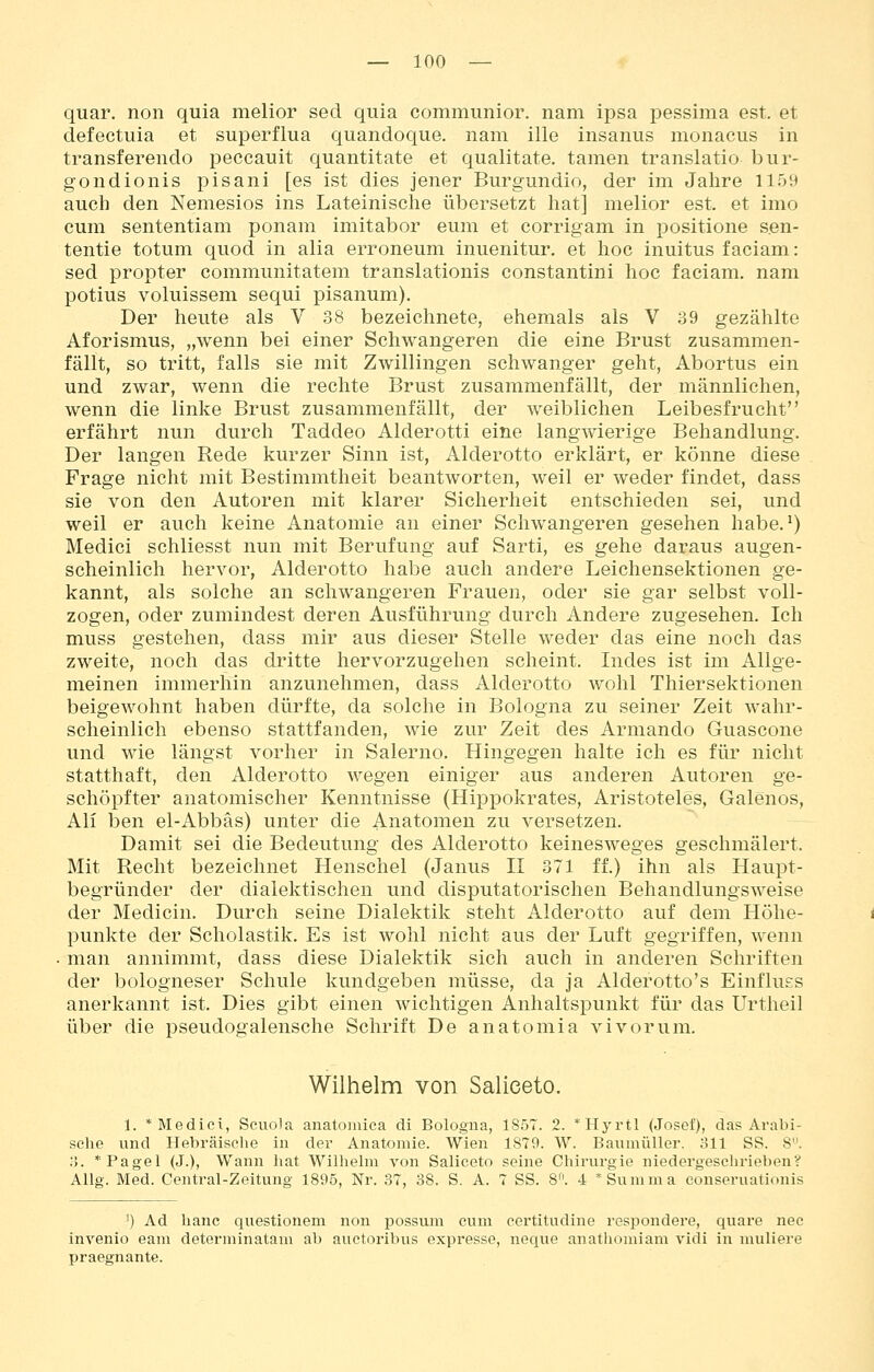 quar. non quia melior secl quia communior. nam ipsa pessima est. et defectuia et superflua quandoque. nam ille insanus monacus in transferendo peccauit quantitate et qualitate. tarnen translatio bur- gondionis pisani [es ist dies jener Burgundio, der im Jahre 1159 auch den Nemesios ins Lateinische übersetzt hat] melior est. et imo cum sententiam ponam imitabor eum et corrigam in positione s.en- tentie totum quod in alia erroneum inuenitur. et hoc inuitus faciam: sed propter communitatem translationis constantini hoc faciam. nam potius voluissem sequi pisanum). Der heute als V 38 bezeichnete, ehemals als V 39 gezählte Aforismus, „wenn bei einer Schwangeren die eine Brust zusammen- fällt, so tritt, falls sie mit Zwillingen schwanger geht, Abortus ein und zwar, wenn die rechte Brust zusammenfällt, der männlichen, wenn die linke Brust zusammenfällt, der weiblichen Leibesfrucht erfährt nun durch Taddeo Alderotti eine langwierige Behandlung. Der langen Rede kurzer Sinn ist, Alderotto erklärt, er könne diese Frage nicht mit Bestimmtheit beantworten, weil er weder findet, dass sie von den Autoren mit klarer Sicherheit entschieden sei, und weil er auch keine Anatomie an einer Schwangeren gesehen habe. ^) Medici schliesst nun mit Berufung auf Sarti, es gehe daraus augen- scheinlich hervor, Alderotto habe auch andere Leichensektionen ge- kannt, als solche an schwangeren Frauen, oder sie gar selbst voll- zogen, oder zumindest deren Ausführung durch Andere zugesehen. Ich muss gestehen, dass mir aus dieser Stelle weder das eine noch das zweite, noch das dritte hervorzugehen scheint. Indes ist im Allge- meinen immerhin anzunehmen, dass Alderotto wohl Thiersektionen beigewohnt haben dürfte, da solche in Bologna zu seiner Zeit wahr- scheinlich ebenso stattfanden, wie zur Zeit des Armando Guascone und wie längst vorher in Salerno. Hingegen halte ich es für nicht statthaft, den Alderotto wegen einiger aus anderen Autoren ge- schöpfter anatomischer Kenntnisse (Hippokrates, Aristoteles, Galenos, Ali ben el-Abbäs) unter die Anatomen zu versetzen. Damit sei die Bedeutung des Alderotto keinesweges geschmälert. Mit Recht bezeichnet Henschel (Janus II 371 ff.) ihn als Haupt- begründer der dialektischen und disputatorischen Behandlungsweise der Medicin. Durch seine Dialektik steht Alderotto auf dem Höhe- punkte der Scholastik. Es ist wohl nicht aus der Luft gegriffen, wenn . man annimmt, dass diese Dialektik sich auch in anderen Schriften der bologneser Schule kundgeben müsse, da ja Alderotto's Einfluss anerkannt ist. Dies gibt einen wichtigen Anhaltspunkt für das Urtheil über die pseudogalensche Schrift De anatomia vi vor um. Wilhelm von Salieeto. 1. * Medici, Scuola anatomiea di Bologna, 1857. 2. *Hyrtl (Josef), das Arabi- sche und Hebräisclie in der Anatomie. Wien 1879. W. Baumüller. 311 SS. 8. .'). *Pagel (J.), Wann hat Wilhelm von Salieeto seine Chirurgie niedergescluneben? Allg. Med. Central-Zeitung 1895, Nr. 37, 38. S. A. 7 SS. 8^ 4 * Summa eonseruationis ') Ad hanc questionem non possum cum certitudine respondere, quare nee invenio eani determinatam ab auctoribus expresse, neque anatliomiam vidi in muliere praegnante.