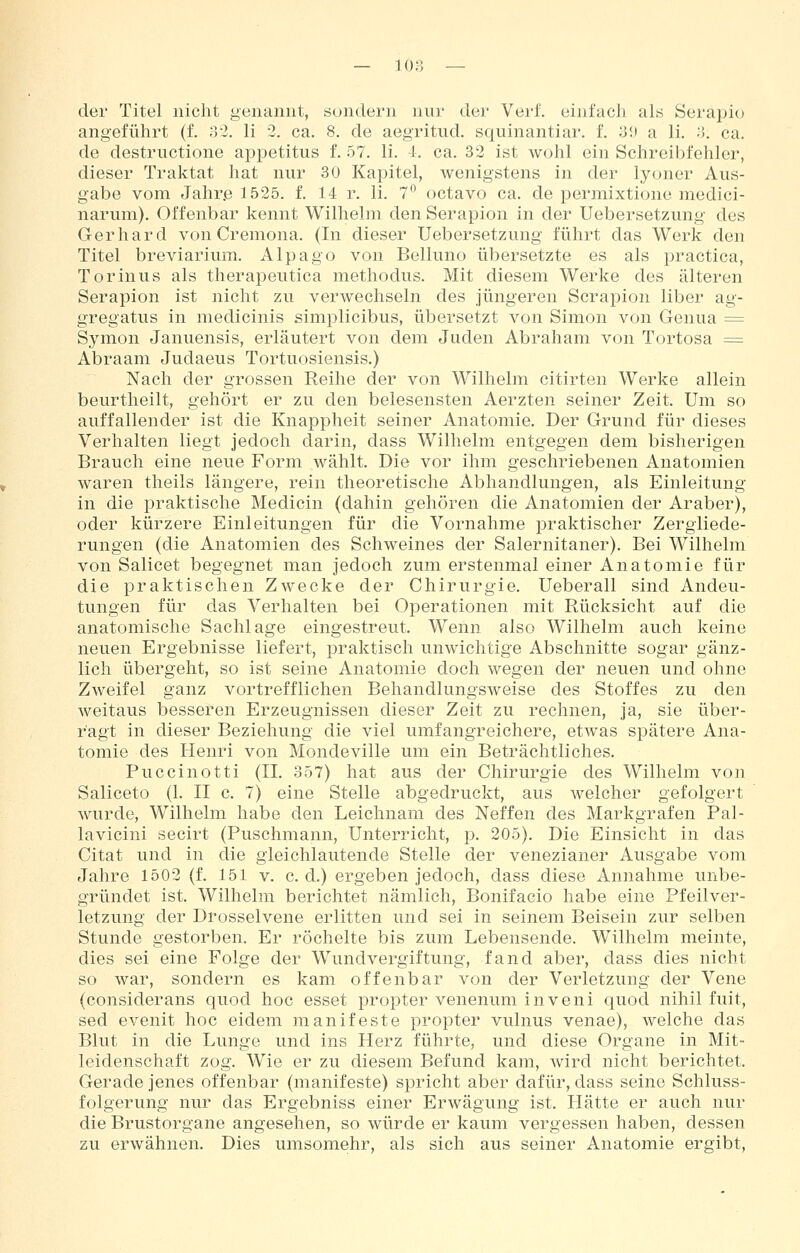 — lon — der Titel nicht genannt, sondern nur der Verf. einfach als Serapio angeführt (f. oi. li 2. ca. 8. de aegritud. squinantiar. f. 31) a li. ;}. ca. de destructione appetitus f. 57. li. i. ca. 32 ist wohl ein Schreibfehler, dieser Traktat hat nur 30 Kapitel, wenigstens in der lyoner Aus- gabe vom Jahr.e 1525. f. 14 r. li. 7° octavo ca. de permixtione medici- narum). Offenbar kennt Wilhelm den Serapion in der Uebersetzung des Gerhard von Cremona. (In dieser Uebersetzung führt das Werk den Titel breviarium. Alpago von Belluno übersetzte es als practica, Torinus als therapeutica methodus. Mit diesem Werke des älteren Serapion ist nicht zu verwechseln des jüngeren Serapion liber ag- gregatus in medicinis simplicibus, übersetzt von Simon von Genua = Symon Januensis, erläutert von dem Juden Abraham von Tortosa = Abraam Judaeus Tortuosiensis.) Nach der grossen Reihe der von Wilhelm citirten Werke allein beurtheilt, gehört er zu den belesensten Aerzten seiner Zeit. Um so auffallender ist die Knappheit seiner Anatomie. Der Grund für dieses Verhalten liegt jedoch darin, dass Wilhelm entgegen dem bisherigen Brauch eine neue Form wählt. Die vor ihm geschriebenen Anatomien waren theils längere, rein theoretische Abhandlungen, als Einleitung in die praktische Medicin (dahin gehören die Anatomien der Araber), oder kürzere Einleitungen für die Vornahme praktischer Zergliede- rungen (die Anatomien des Schweines der Salernitaner). Bei Wilhelm von Salicet begegnet man jedoch zum erstenmal einer Anatomie für die praktischen Zwecke der Chirurgie, Ueberall sind Andeu- tungen für das Verhalten bei OjDerationen mit Rücksicht auf die anatomische Sachlage eingestreut. Wenn also Wilhelm auch keine neuen Ergebnisse liefert, praktisch unwichtige Abschnitte sogar gänz- lich übergeht, so ist seine Anatomie doch wegen der neuen und ohne Zweifel ganz vortrefflichen Behandlungsweise des Stoffes zu den weitaus besseren Erzeugnissen dieser Zeit zu rechnen, ja, sie über- ragt in dieser Beziehung die viel umfangreichere, etwas spätere Ana- tomie des Henri von Mondeville um ein Beträchtliches. Puccinotti (IL 357) hat aus der Chirurgie des Wilhelm von Saliceto (1. II c. 7) eine Stelle abgedruckt, aus welcher gefolgert wurde, Wilhelm habe den Leichnam des Neffen des Markgrafen Pal- lavicini secirt (Puschmann, Unterricht, p. 205). Die Einsicht in das Citat und in die gleichlautende Stelle der venezianer Ausgabe vom Jahre 1502 (f. 151 v. c. d.) ergeben jedoch, dass diese Annahme unbe- gründet ist. Wilhelm berichtet nämlich, Bonifacio habe eine Pfeilver- letzung der Drosselvene erlitten und sei in seinem Beisein zur selben Stunde gestorben. Er röchelte bis zum Lebensende. Wilhelm meinte, dies sei eine Folge der Wundvergiftung, fand aber, dass dies nicht so war, sondern es kam offenbar von der Verletzung der Vene (considerans quod hoc esset propter venenum inveni quod nihil fuit, sed evenit hoc eidem manifeste propter vulnus venae), welche das Blut in die Lunge und ins Herz führte, und diese Organe in Mit- leidenschaft zog. Wie er zu diesem Befund kam, wird nicht berichtet. Gerade jenes offenbar (manifeste) spricht aber dafür, dass seine Schluss- folgerung nur das Ergebniss einer Erwägung ist. Hätte er auch nur die Brustorgane angesehen, so würde er kaum vergessen haben, dessen zu erwähnen. Dies umsomehr, als sich aus seiner Anatomie ergibt.