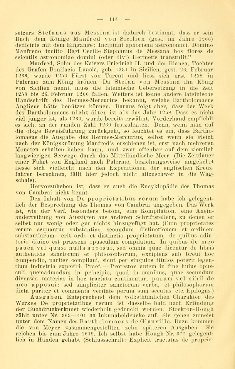 Setzers Stefanus aus Messina ist dadurch bestimmt, dass er sein Buch dem Könige Manfred von Sicilien (gest. im Jahre 1260) dedicirte mit dem Eingange: Incipiunt aphorismi astronomici. Domino Manfrede inclito Regi Cecilie Stephanus de Messana hos flores de scientiis astronomiae domini (oder divi) Hermetis transtulit. Manfred, Sohn des Kaisers Friedrich IL und der Bianca, Tochter des Grafen Bonifacio Lancia, geb. 1231 in Sicilien, gest. 26. Februar 1266, wurde 1250 Fürst von Tarent und Hess sich erst 1258 in Palermo zum König krönen. Da Stefan von Messina ihn König von Sicilien nennt, muss die lateinische Uebersetzung in die Zeit 1258 bis 26. Februar 1266 fallen. Weiters ist keine andere lateinische Handschrift des Hermes-Mercurius bekannt, welche Bartholomaeus Anglicus hätte benützen können. Daraus folgt aber, dass das Werk des Bartholomaeus nicht älter ist als das Jahr 1258. Dass es nicht viel jünger ist, als 1260, wurde bereits erwähnt. Vorderhand empfiehlt es sich, an der runden Zahl 1260 festzuhalten. Denn, wenn man auf die obige Beweisführung zurückgeht, so leuchtet es ein, dass Bartho- lomaeus die Ausgabe des Hermes-Mercurius, selbst wenn sie gleich nach der Königskrönung Manfred's erschienen ist, erst nach mehreren Monaten erhalten haben kann, und zwar offenbar auf dem ziemlich langwierigen Seewege durch das Mittelländische Meer. (Die Zeitdauer einer Fahrt von England nach Palermo, beziehungsweise umgekehrt liesse sich vielleicht nach den Expeditionen der englischen Kreuz- fahrer berechnen, fällt hier jedoch nicht allzuschwer in die Wag- schale). Hervorzuheben ist, dass er auch die Encyklopädie des Thomas von Cambrai nicht kennt. Den Inhalt von De proprietatibus rerum habe ich gelegent- lich der Besprechung des Thomas von Cambrai angegeben. Das Werk ist, wie der Verf. besonders betont, eine Kompilation, eine Anein- anderreihung von Auszügen aus anderen Schriftstellern, zu denen er selbst nur wenig oder gar nichts hinzugefügt hat. (Cum proprietates rerum sequantur substantias, secundum distinctionem et ordinem substantiarum: erit ordo et distinctio proprietatum, de quibus adiu- torio diuino est praesens opusculum compilatum. In quibus de meo pauca vel quasi nulla apposui, sed omnia quae dicentur de libris authenticis sanctorum et philosophorum, excipiens sub breui hoc compendio, pariter comi^ilaui, sicut per singulos titulos poterit legen- tium industria experiri. Praef. — Protestor autem in fine huius opus- culi quemadmodum in principio, quod in omnibus, quae secundum diversas materias in hoc tractatu continentur, parum vel nihil de meo apposui: sed simpliciter sanctorum verba, et philosophorum dicta pariter et commenta veritate peruia sum secutus etc. Epilogus.) Ausgaben. Entsprechend dem volksthümlichen Charakter des Werkes De proprietatibus rerum ist dasselbe bald nach Erfindung der Buchdruckerkunst wiederholt gedruckt worden. Stockton-Hough zählt unter Nr. 369—401 33 Inkunabeldrucke auf. Sie gehen zumeist unter dem Namen des Bartholomaeus de Glanvilla. Dazu kommen die von Meyer zusammengestellten zehn sj^äteren Ausgaben. Sie reichen bis zum Jahre 1619. Ich selbst habe Hough Nr. 377 gelegent- lich in Händen gehabt (Schlussschrift: Explicit tractatus de proprie-