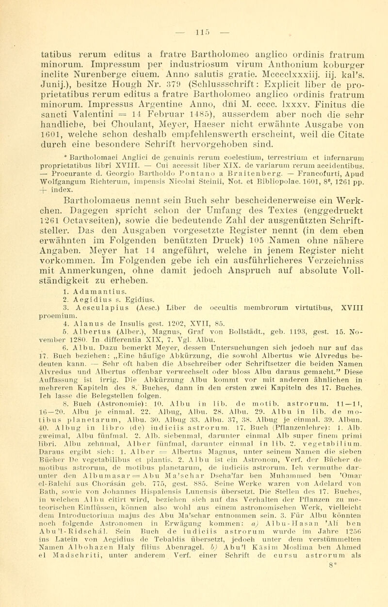 tatibus rerum editus a fratre Bartholomeo anglico ordinis fratrum minorum. Impressum per industriosum virum Anthonium koburger inclite Nurenberge einem. Anno salutis gratie, Mcccclxxxiij. iij. kal's. Junij.), besitze Hougli Nr. 379 (Schlussschrift: Explicit über de pro- prietatibus rerum editus a fratre Bartholomeo anglico ordinis fratrum minorum. Impressus Argentine Anno, diii M. cccc. Ixxxv. Finitus die sancti Valentini == li Februar 1485), ausserdem aber noch die sehr handliche, bei Choulant, Meyer, Haeser nicht erwähnte Ausgabe von 1601, welche schon deshalb empfehlenswerth erscheint, weil die Citate durch eine besondere Schrift hervorgehoben sind. * Bartholomaei Anglici de genuinis rerum coelestium, terrestrium et infernarum proprietatibus libri XVIII. — Ciii accessit über XIX. de variarum rerum accideutibus. — Procurante d. Georgio Bartholdu Pontano a Braitenberg. — Francofurti, Apud Wolfgangum Richterum, impensis Nicolai Steinii, Not. et Bibliopolae. 1601, 8, 1261 pp. -|- index. Bartholomaeus nennt sein Buch sehr bescheidenerweise ein Werk- chen. Dagegen sj)richt schon der Umfang des Textes (enggedruckt 1261 Octavseiten), sowie die bedeutende Zahl der ausgenützten Schrift- steller. Das den Ausgaben vorgesetzte Register nennt (in dem eben erwähnten im Folgenden benützten Druck) 105 Namen ohne nähere Angaben. Meyer hat 14 angeführt, welche in jenem Register nicht vorkommen. Im Folgenden gebe ich ein ausführlicheres Verzeichniss mit Anmerkungen, ohne damit jedoch Anspruch auf absolute Voll- ständigkeit zu erheben. 1. Adamantius. 2. Aegidius s. Egidius. 3. Aesculapius (Aesc.) Liber de occultis membrorum vii'tutibus, XVIII proemium. 4. Alanus de Insulis gest. 1202, XVII, 8.5. .5. Albertus (Alber.), Magnus, Graf von BoUstädt., geb. 1193, gest. 15. No- vember 1280. In differentia XIX, 7. Vgl. Albu. 6. Albu. Dazu bemerkt Meyer, dessen Untersuchungen sich jedoch nur auf das 17. Buch beziehen: „Eine häufige Abkürzung, die sowohl Albertus wie Alvredus be- deuten kann. — Sehr oft haben die Abschreiber oder Schriftsetzer die beiden Namen Alvredus und Albertus offenbar verwechselt oder bloss Albu daraus gemacht. Diese Auffassung ist irrig. Die Abkürzung Albu kommt vor mit anderen ähnliehen in mehreren Kapiteln des 8. Buches, dann in den ersten zwei Kapiteln des 17. Buches. Ich lasse die Belegstellen folgen. 8. Buch (Astronomie): 10. Albu in lib. de motib. astrorum. 11—II, 16—20. Albu je einmal. 22. Albug, Albu. 28. Albu. 20. Albu in lib. de mo- tibus planetarum, Albu. 30. Albug 33. Albu. 37, 38. Albug je einmal. 39. Albun. 40. Albug in libro (de) iudiciis astrorum. 17. Buch (Pflanzenlehre): 1. Alb. zweimal, Albu fünfmal. 2. Alb. siebenmal, darunter einmal Alb super finem primi libri. Albu zehnmal. Alber fünfmal, darunter einmal in lib. 2. vegetabilium. Daraus ergibt sich: 1. Alber = Albertus Magnus, unter seinem Namen die sieben Bücher De vegetabilibus et plantis. 2. Albu ist ein Astronom, Verf. der Bücher de motibus astrorum, de motibus planetarum, de iudiciis astrorum. Ich vermuthe dar- unter den Albumasar = Abu Ma'schar Dscha'far ben Muhammed ben 'Omar el-Balchi aus Ghoräsän geb. 775, gest. 885. Seine Werke waren von Adelard von Bath, sowie von Johannes Hispalensis Limensis übersetzt. Die Stellen des 17. Buches, in welchen Albu citirt wird, beziehen sich auf das Verhalten der Pflanzen zu me- teorischen Einflüssen, können also wohl aus einem astronomischen Werk, vielleicht dem Introductoriuni majus des Abu Ma'schar entnommen sein. 3. Für Albu könnten noch folgende Astronomen in Erwägung kommen: aj Albu-Hasan 'Ali ben Abu'1-Ridschäl. Sein Buch de iudiciis astrorum wurde im Jahre 1256 ins Latein von Aegidius de Tebaldis übersetzt, jedoch unter dem verstümmelten Namen Albohazen Haly filius Abenragel. b) Abu'l Kasim Moslima ben Ahmed el Madschriti, unter anderem Verf. einer Schrift de cursu astrorum als 8*