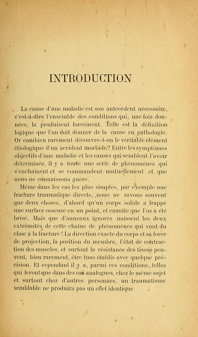 INTRODUCTION La cause d'une maladie est son antécédent nécessaire, c'est-à-dire l'ensemble des conditions qui, une fois don- nées, la produisent forcément. Telle est la définition logique que l'on doit donner delà cause en iDathologie. Or combien rarement découvre-t-on le véritable élément étiologique d'un accident morbide? Entre les symptômes objectifs d'une maladie et les causes qui semblent l'avoir déterminée, il y a toute une série-de phénomènes qui s'enchaînent et se commandent» mutuellement et que nous ne connaissons guère. Même dans les cas les plus simples, par exemple une fracture traumatique directe, .nous ne savons souvent que deux choses, d'abord qu'un corps solide a frappé une surface osseuse en un point, et ensuite que l'os a été brisé. Mais que d'anneaux ignorés unissent les deux extrémités de cette chaîne de phénomènes qui vont du choc à la fracture ! La direction exacte du corps et sa force de projection, la position du membre, l'état de contrac- tion des muscles, et surtout la résistance des tissus peu- vent, bien rarement, être tous établis avec quelque pré- cision. Et cependant il y a, parmi ces conditions, telles qui feront que dans des cm analogues, chez le même sujet et surtout chez d'autres personnes, un tramnatisme semblable ne produira pas un effet identique.