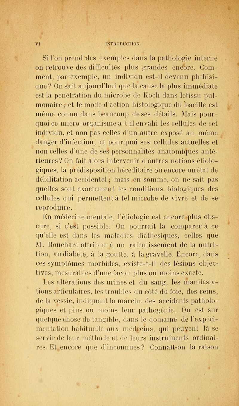 Si l'on prend ^des exemples dans la pathologie interne on retrouve des difficultés plus grandes encore. Com- ment, par exemple, un individu est-il devenu phthisi- que? On sait aujourd'hui que la cause la plus immédiate est la pénétration du microbe de Koch dans letissu pul- monaire ; et le mode d'action histologique du 'bacille est même connu dans beaucoup de ses détails. Mais pour- quoi ce micro-organisme a-t-il envahi les cellules de cet individu, et non pas celles d'un autre exposé au même danger d'infection, et pourquoi ses cellules actuelles et non celles d'une de ses personnalités anatomiques anté- rieures? On fait alors intervenir d'autres notions étiolo- giques, la prédisposition héréditaire ou encore un état de débilitation accidentel ; mais en somme, on ne sait pas quelles sont exactement les conditions biologiques des cellules qui permettent à tel microbe de vivre et de se reproduire. En médecine mentale, l'étiologie est encore plus obs- cure, si c'est possible. On pourrait la comparer à ce qu'elle est dans les maladies diathésiques, celles que M. Bouchard attribue à un ralentissement de la nutri- tion, au diabète, à la goutte, à lagravelle. Encore, dans ces symptômes morbides, existe-t-il des lésions objec- tives, mesurables d'une façon plus ou moins exacte. Les altérations des urines et du sang, les manifesta- tions articulaires, les troubles du côté du foie, des reins, de la vessie, indiquent la marche des accidents patholo- giques et plus ou moins leur pathogénie. On est sur quelque chose de tangible, dans le domaine de l'expéri- mentation habituelle aux méd/ecins, qui peuvent là se servir de leur méthode et de leurs instruments ordinai- res. Et encore que d'inconnues ? Connait-on la raison