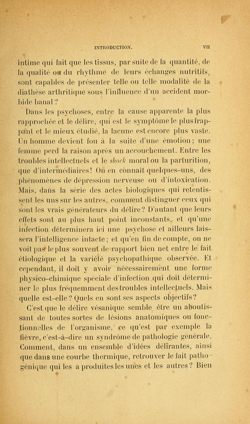 intime qui fait que les tissus, par suite de la quantité, de la qualité ou du rhytbme de leurs échanges nutritifs, sont capables de présenter telle ou telle modalité de la diathèse arthritique sous l'iufluence d'un accident mor- bide banal ? Dans les psychoses, entre la cause apparente la plus rapprochée et le délire, qui est le symptôme le plus frap- pant et le mieux étudié, la lacune est encore plus vaste. Un homme devient fou à la suite d'une émotion; une femme perd la raison après un accouchement. Entre les troubles intellectuels et le shock moral ou la parturition, que d'intermédiaires ! On en connaît quelques-uns, des phénomènes de dépression nerveuse ou d'intoxication. Mais, dans la série des actes biologiques qui retentis- sent les uns sur les autres, comment distinguer ceux qui sont les vrais générateurs du délire? D'autant que leurs effets sont au plus haut point inconstants, et qu'une infection déterminera ici une psychose et ailleurs lais- sera l'intelligence intacte ; et qu'en fin de compte, on ne voit pas- le plus souvent de rapport bien net entre le fait étiologique et la variété psychopathique observée. Et cependant, il doit y avoir nécessairement une forme physico-chimique spéciale d'infection qui doit détermi- ner le plus fréquemment des troubles intellectuels. Mais quelle est-elle? Quels en sont ses aspects objectifs? C'est que le délire vésanique semble être un aboutis- sant de toutes sortes de lésions anatomiques ou fonc- tionnelles de l'organisme, ce qu'est par exemple la fièvre, c'est-à-dire un syndrome de pathologie générale. Comment, dans un ensemble d'idées délirantes, ainsi que dans une courbe thermique, retrouver le fait patho- génique qui les a produites les unes et les autres? Bien