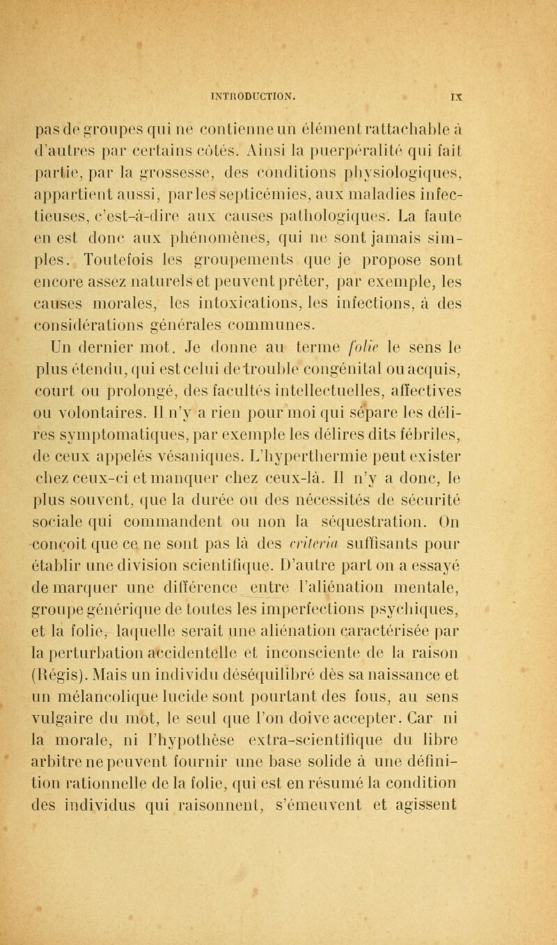 pas de groupes qui ne contienne un élément rattacliable à d'autres par certains côtés. Ainsi la puerpéralité qui fait partie, par la grossesse, des conditions physiologiques, appartient aussi, parles septicémies, aux maladies infec- tieuses, c'est-à-dire aux causes pathologiques. La faute en est donc aux phénomènes, qui ne sont jamais sim- ples. Toutefois les groupements que je propose sont encore assez naturels et peuvent prêter, par exemple, les causes morales, les intoxications, les infections, à des considérations générales communes. Un dernier mot. Je donne au terme folie le sens le plus étendu, qui est celui de trouble congénital ou acquis, court ou prolongé, des facultés intellectuelles, affectives ou volontaires. Il n'y a rien pour moi qui sépare les déli- res symptomatiques, par exemple les délires dits fébriles, de ceux appelés vésaniques. L'hyperthermie peut exister chez ceux-ci et manquer chez ceux-là. Il n'y a donc, le plus souvent, que la durée ou des nécessités de sécurité sociale qui commandent ou non la séquestration. On conçoit que ce ne sont pas là des criteria suffisants pour établir une division scientifique. D'autre part on a essayé de marquer une différence entre l'aliénation mentale, groupe générique de toutes les imperfections psychiques, et la folie, laquelle serait une aliénation caractérisée par la perturbation accidentelle et inconsciente de la raison (Régis). Mais un individu déséquilibré dès sa naissance et un mélancolique lucide sont pourtant des fous, au sens vulgaire du mot, le seul que l'on doive accepter. Car ni la morale, ni l'hypothèse extra-scientifique du libre arbitre ne peuvent fournir une base solide à une défini- tion rationnelle de la folie, qui est en résumé la condition des individus qui raisonnent, s'émeuvent et agissent