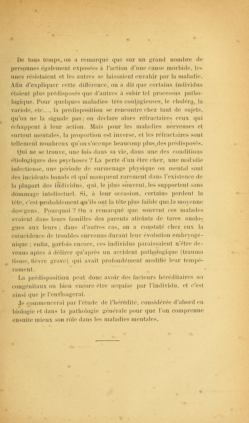 De tous temps, on a remarqué que sur un grand nombre de personnes également exposées à l'action d'une cause morbide, les unes résistaient et les autres se laissaient envahir par la maladie. Afin d'expliquer cette différence, on a dit que certains individus étaient plus prédisposés que d'autres à subir tel processus patho- logique. Pour quelques maladies très contagieuses, le choléra, la variole, etc., la prédisposition se rencontre chez tant de sujets, qu'on ne la signale pas ; on déclare alors réfractaires ceux qui échappent à leur action. Mais pour les maladies nerveuses et surtout mentales, la proportion est inverse, et les réfractaires sont tellement nombreux qu'on s'occupe beaucoup plus des prédisposés. Qui ne se trouve, une fois dans sa vie, dans une des conditions étiologiques des psychoses ? La perte d'un être cher, une maladie infectieuse, une période de surmenage physique ou mental sont des incidents banals et qui manquent rarement dans l'existence de la plupart des individus, qui, le plus souvent, les supportent sans dommage intellectuel. Si, à leur occasion, certains perdent la tète, c'est probablement qu'ils ont la tète plus faible que la moyenne des gens. Pourquoi? On a remarqué que souvent ces malades avaient dans leurs familles des parents atteints de tares analo- gues aux leurs ; dans d'autres cas, on a constaté chez eux la coïncidence de troubles survenus durant leur évolution embryogé- nique ; enfin, parfois encore, ces individus paraissaient n'être de- venus aptes à délirer qu'après un accident pathologique (trauma tisme, lièvre grave), qui avait profondément modifié leur tempé- rament . La prédisposition peut donc avoir, des facteurs héréditaires ou congénitaux ou bien encore être acquise par l'individu, et c'est ainsi que je l'envisagerai. Je commencerai par l'étude de l'hérédité, considérée d'abord en biologie et dans la pathologie générale pour que l'on comprenne ensuite mieux son rôle dans les maladies mentales.