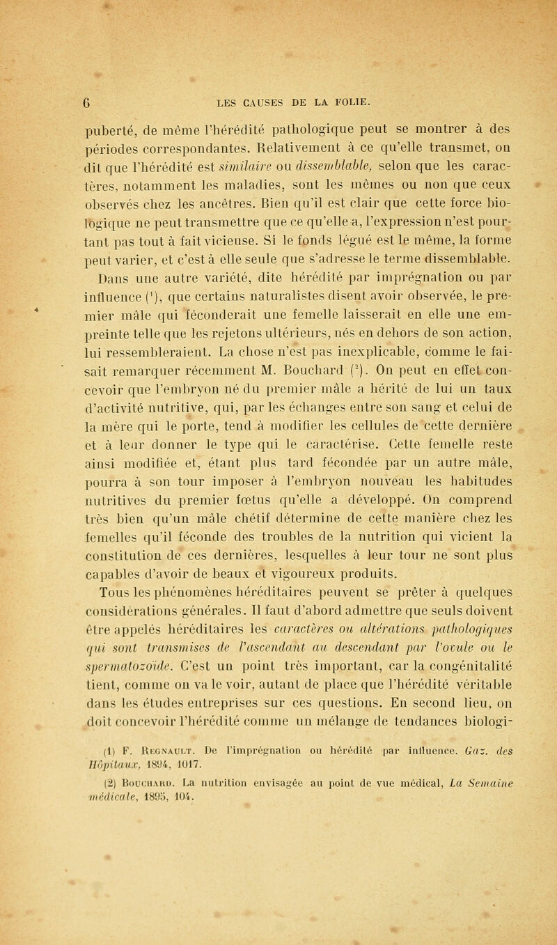 puberté, de même l'hérédité pathologique peut se montrer à des périodes correspondantes. Relativement à ce qu'elle transmet, on dit que l'hérédité est similaire ou dissemblable, selon que les carac- tères, notamment les maladies, sont les mêmes ou non que ceux observés chez les ancêtres. Bien qu'il est clair que cette force bio- logique ne peut transmettre que ce qu'elle a, l'expression n'est pour- tant pas tout à fait vicieuse. Si le fonds légué est le même, la forme peut varier, et c'est à elle seule que s'adresse le terme dissemblable. Dans une autre variété, dite hérédité par imprégnation ou par influence ('), que certains naturalistes disent avoir observée, le pre- mier mâle qui féconderait une femelle laisserait en elle une em- preinte telle que les rejetons ultérieurs, nés en dehors de son action, lui ressembleraient. La chose n'est pas inexplicable, comme le fai- sait remarquer récemment M. Bouchard (). On peut en effet con- cevoir que l'embryon né du premier mâle a hérité de lui un taux d'activité nutritive, qui, par les échanges entre son sang et celui de la mère qui le porte, tend à modifier les cellules de cette dernière et à leur donner le type qui le caractérise. Cette femelle reste ainsi modifiée et, étant plus tard fécondée par un autre mâle, pourra à son tour imposer à l'embryon nouveau les habitudes nutritives du premier fœtus qu'elle a développé. On comprend très bien qu'un mâle chétif détermine de cette manière chez les femelles qu'il féconde des troubles de la nutrition qui vicient la constitution de' ces dernières, lesquelles à leur tour ne sont plus capables d'avoir de beaux et vigoureux produits. Tous les phénomènes héréditaires peuvent se prêter à quelques considérations générales. Il faut d'abord admettre que seuls doivent être appelés héréditaires les caractères ou altérations pathologiques qui sont transmises de l'ascendant au descendant par l'ovule ou le spermatozoïde. C'est un point très important, car la congénitalité tient, comme on va le voir, autant de place que l'hérédité véritable dans les études entreprises sur ces questions. En second lieu, on doit concevoir l'hérédité comme un mélange de tendances biologi- (1) F. Regnault. De l'imprégnation ou hérédité par influence. Gaz. des Hôpitaux, 1894, 1017. (2) BoucHAKD. La nutrition envisagée au point de vue médical, La Semaine médicale, 1895, 104.