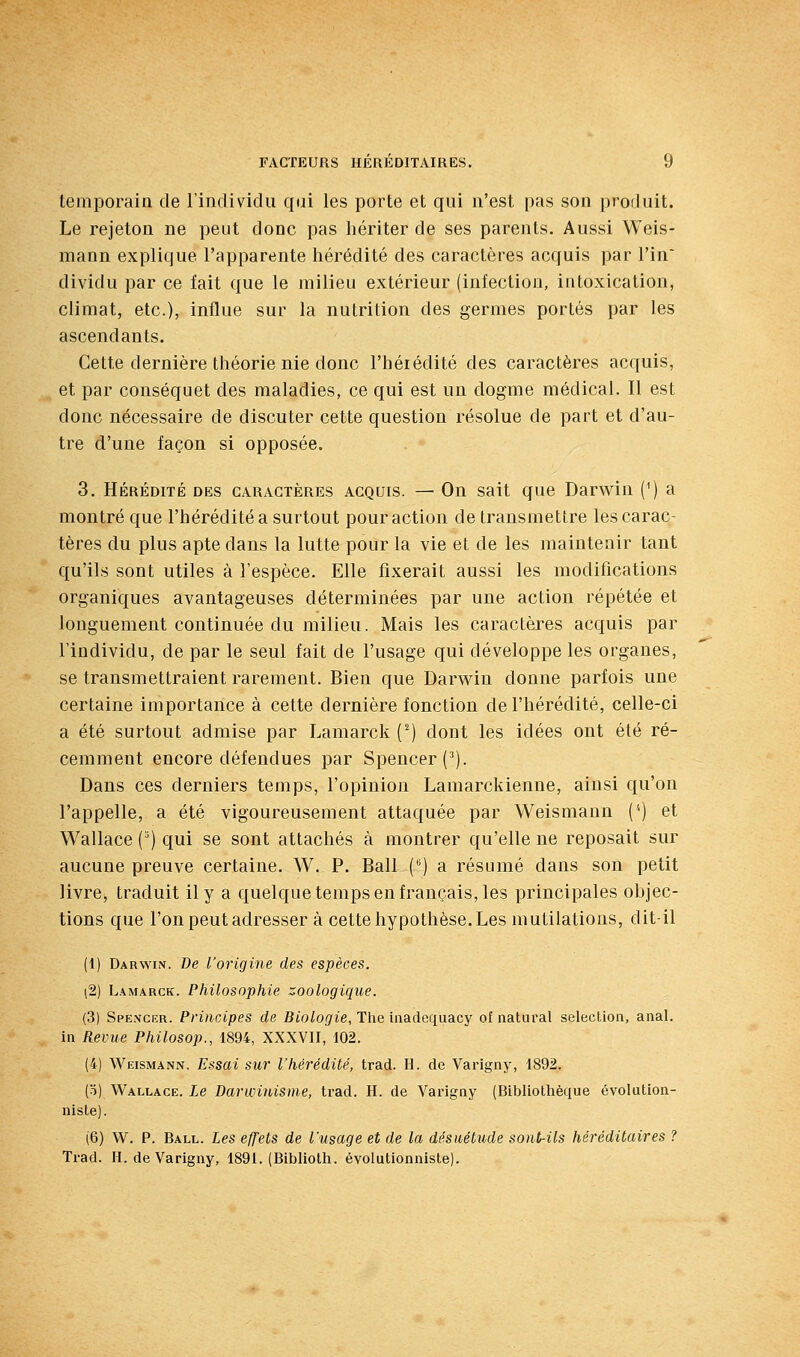 temporaiû de l'individu qui les porte et qui n'est pas son produit. Le rejeton ne peut donc pas hériter de ses parents. Aussi Weis- mann explique l'apparente hérédité des caractères acquis par l'in' dividu par ce fait que le milieu extérieur (infection, intoxication, climat, etc.), influe sur la nutrition des germes portés par les ascendants. Cette dernière théorie nie donc l'hérédité des caractères acquis, et par conséquet des maladies, ce qui est un dogme médical. Il est donc nécessaire de discuter cette question résolue de part et d'au- tre d'une façon si opposée. 3. HÉRÉDITÉ DES CARACTÈRES ACQUIS. — Oii Sait quc Darwiu (^) a montré que l'hérédité a surtout pour action de transmettre les carac- tères du plus apte dans la lutte pour la vie et de les maintenir tant qu'ils sont utiles à l'espèce. Elle fixerait aussi les modifications organiques avantageuses déterminées par une action répétée et longuement continuée du milieu. Mais les caractères acquis par l'individu, de par le seul fait de l'usage qui développe les organes, se transmettraient rarement. Bien que Darwiu donne parfois une certaine importance à cette dernière fonction de l'hérédité, celle-ci a été surtout admise par Laraarck (^) dont les idées ont été ré- cemment encore défendues par Spencer (^). Dans ces derniers temps, l'opinion Lamarckienne, ainsi qu'on l'appelle, a été vigoureusement attaquée par Weismann (') et Wallace () qui se sont attachés à montrer qu'elle ne reposait sur aucune preuve certaine. W. P, Bail () a résumé dans son petit livre, traduit il y a quelque temps en français, les principales objec- tions que l'on peut adresser à cette hypothèse. Les mutilations, dit-il (1) Darwin. De l'origine des espèces. \2) Lamarck. Philosophie zoologique. (3) Spe.ncer. Principes de Biologie, The inadequacy of natural sélection, anal, in Revue Philosop., 1894, XXXVII, 102. (4) Weismann. Essai sur l'hérédité, trad. H. de Varigny, 1892. (5) Wallace. Le Darwinisme, trad. H. de Varigny (Bibliothèque évolution- niste). (6) W. P. Ball. Les effets de l'usage et de la désuétude sont-ils héréditaires ? Trad. H. de Varigny, 1891. (Bibliolh. évolutionniste).