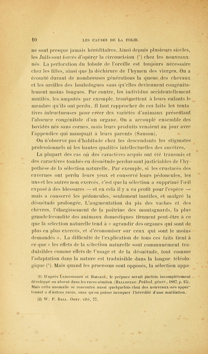 ne sont presque jamais héréditaires. Ainsi depuis plusieurs siècles, les Juifs sont forcés d'opérer la circoncision (') chez les nouveaux- nés. La perforation du lobule de l'oreille est toujours nécessaire chez les filles, ainsi que la déchirure de l'hymen des vierges. On a écourté durant de nombreuses générations la queue des chevaux et les oreilles des bouledogues sans qu'elles deviennent congénita- lement moins longues. Par contre, les individus accidentellement mutilés, les amputés par exemple, transmettent à leurs enfants le membre qu'ils ont perdu. 11 faut rapprocher de ces faits les tenta- tives infructueuses pour créer des variétés d'animaux présentant l'absence congénitale d'un organe. On a accouplé ensemble des bovidés nés sans cornes, mais leurs produits venaient au jour avec l'appendice qui manquait à leurs parents (Sanson). On n'observe pas d'habitude chez les descendants les stigmates professionnels ni les hautes qualités intellectuelles des ancêtres. La plupart des cas où des caractères acquis ont été transmis et des caractères tombés en désuétude perdus sont justiciables de l'hy- pothèse de la sélection naturelle. Par exemple, si les crustacés des cavernes ont perdu leurs yeux et conservé leurs pédoncules, les uns et les autres non exercés, c'est que la sélection a supprimé l'œil exposé à des blessures — et en cela il y a eu profit pour l'espèce — mais a conservé les pédoncules, seulement inutiles, et malgré la désuétude prolongée. L'augmentation du pis des vaches et des chèvres, l'élargissement de la poitrine des montagnards, la plus grande fécondité des animaux domestiques tiennent peut-être à ce que la sélection naturelle tend à « agrandir des organes qui sont de plus en plus exercés, et d'économiser sur ceux qui sont le moins demandés ». La difficulté de l'explication de tous ces faits tient à ce que « les effets de la sélection naturelle sont communément tra- duisibles comme effets de l'usage et de la désuétude, tout comme l'adaptation dans la nature est traduisible dans la langue téléolo- gique (-). Mais quand les processus sont opposés, la sélection appa- (1) D'après Leidesdorff et HœcKEL, le prépuce serait parfois incomplètement développé ou absent dans les races sémites. (Hallopeau. Pat/ioL géiiér., 1887, p. 15). Mais cette anomalie se l'encontre aussi quelquefois chez des nouveaux-nés appar- tenant à d'autres races, sans qu'on puisse invoquer l'hérédité d'une mutilation.