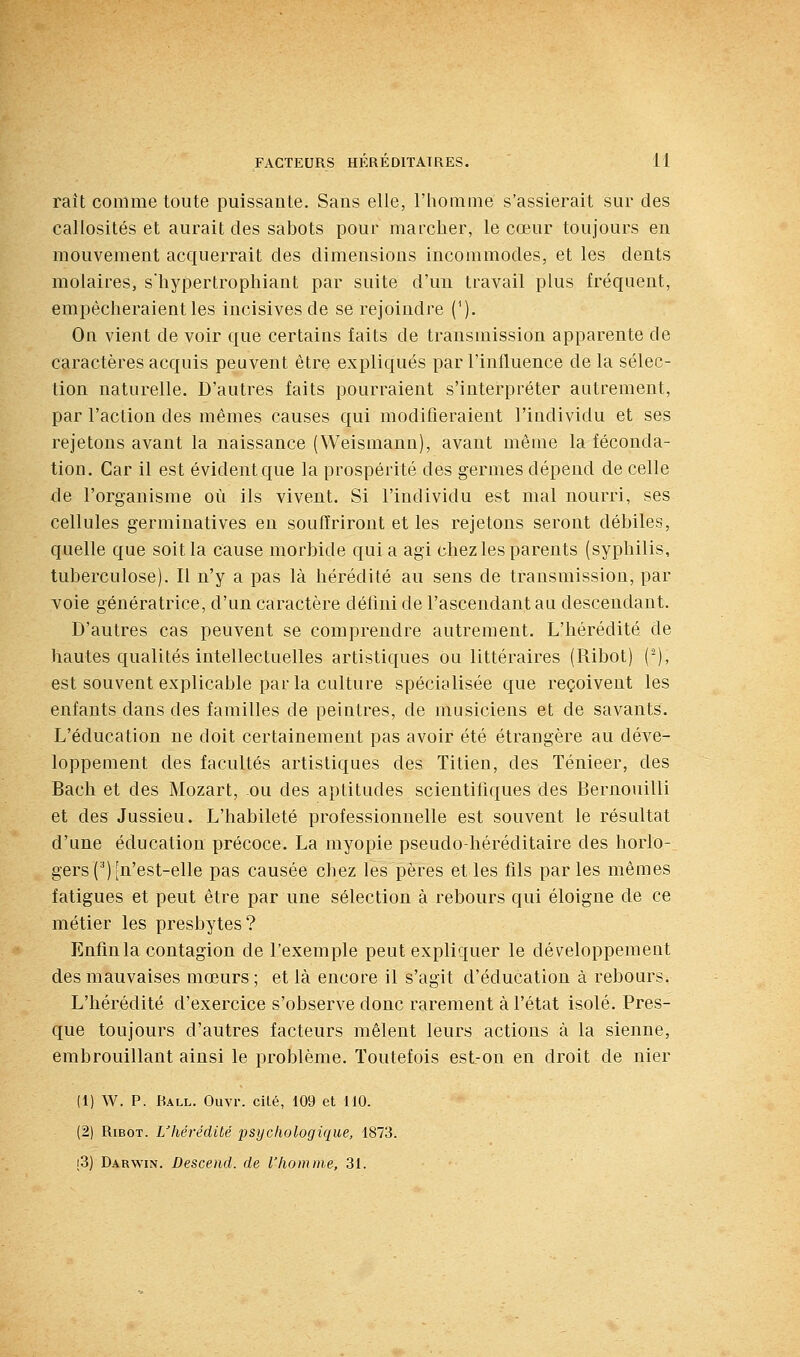 raît comme toute puissante. Sans elle, l'homme s'assiérait sur des callosités et aurait des sabots pour marcher, le cœur toujours en mouvement acquerrait des dimensions incommodes, et les dents molaires, s'hypertrophiant par suite d'un travail plus fréquent, empêcheraient les incisives de se rejoindre (^). On vient de voir que certains faits de transmission apparente de caractères acquis peuvent être expliqués par l'influence de la sélec- tion naturelle. D'autres faits pourraient s'interpréter autrement, par l'action des mêmes causes qui modifieraient l'individu et ses rejetons avant la naissance (Weismann), avant même la féconda- tion. Car il est évident que la prospérité des germes dépend de celle de l'organisme où ils vivent. Si l'individu est mal nourri, ses cellules germinatives en souffriront et les rejetons seront débiles, quelle que soit la cause morbide qui a agi chez les parents (syphilis, tuberculose). Il n'y a pas là hérédité au sens de transmission, par voie génératrice, d'un caractère défini de l'ascendant au descendant. D'autres cas peuvent se comprendre autrement. L'hérédité de hautes qualités intellectuelles artistiques ou littéraires (Ribot) (-), est souvent explicable par la culture spécialisée que reçoivent les enfants dans des familles de peintres, de musiciens et de savants. L'éducation ne doit certainement pas avoir été étrangère au déve- loppement des facultés artistiques des Titien, des Ténieer, des Bach et des Mozart, ou des aptitudes scientifiques des Bernouilli et des Jussieu. L'habileté professionnelle est souvent le résultat d'une éducation précoce. La myopie pseudo-héréditaire des horlo- gers () [n'est-elle pas causée chez les pères elles fils parles mêmes fatigues et peut être par une sélection à rebours qui éloigne de ce métier les presbytes? Enfin la contagion de l'exemple peut expliquer le développement des mauvaises mœurs; et là encore il s'agit d'éducation à rebours. L'hérédité d'exercice s'observe donc rarement à l'état isolé. Pres- que toujours d'autres facteurs mêlent leurs actions à la sienne, embrouillant ainsi le problème. Toutefois est-on en droit de nier (1) W. P. Rall. Ouvr. cité, 109 et 110. (2) Ribot. L'hérédité psychologique, 1873. i3) Darwin. Descend, de l'homme, 31.