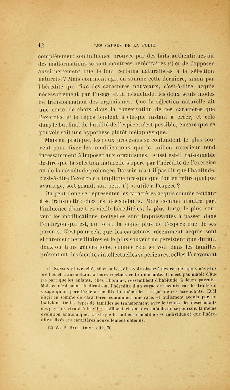 complètement son influence prouvée par des faits authentiques où des malformations se sont montrées héréditaires {') et de l'opposer aussi nettement que le font certains naturalistes à la sélection naturelle? Mais comment agit en somme cette dernière, sinon par l'hérédité qui fixe des caractères nouveaux, c'est-à-dire acquis nécessairement par l'usage et la désuétude, les deux seuls modes de transformation des organismes. Que la sélection naturelle ait une sorte de choix dans la conservation de ces caractères que l'exercice et le repos tendent à chaque instant à créer, et cela dan^ le but final de l'utilité de l'espèce, c'est possible, encore que ce pouvoir soit une hypothèse plutôt métaphysique. Mais en pratique, les deux processus se confondent le plus sou- vent pour fixer les modifications que le milieu extérieur tend incessamment à imposer aux organismes. Aussi est-il raisonnable dédire que la sélection naturelle s'opère par l'hérédité de l'exercice ou de la désuétude prolongée. Darwin n'a-t-il pas dit que l'habitude, c'est-à-dire l'exercice « implique presque que l'on en retire quelque avantage, soit grand, soit petit (-) », utile à l'espèce? On peut donc se représenter les caractères acquis comme tendant à se transmettre chez les descendants. Mais comme d'autre part l'influence d'une très vieille hérédité est la plus forte, le plus sou- vent les modifications nouvelles sont impuissantes à passer dans l'embryon qui est, au total, la copie plus de l'espèce que de ses parents. C'est pour cela que les caractères récemment acquis sont si rarement héréditaires et le plus souvent ne persistent que durant deux ou trois générations, comme cela se voit dans les familles présentant des facultés intellectuelles supérieures, celles-là revenant (li Sanson (Ouvr. cité, 46 et suiv.), dit avoir observé des cas de lapins nés sans oreilles et transmettant à leurs rejetons cette difformité. Il n'est pas niable dau- Ire part que les enfants, chez l'homme, ressemblent d'habitude à leurs parents. Mais ce n'est point là, dira-t-on, l'hérédité d'un caractère acquis, car les traits du visage qu'un père lègue à son fils, lui-même les a reçus de ses ascendants. Et il s'agit en somme de caractères communs à une race, et nullement acquis par un individu. Or les types de familles se transforment avec le temps; les descendants des paysans vivant à la ville, s'affinent et ont des enfants où se poursuit la même évolution anatomique. C'est que le milieu a modifié ces individus et que l'héré- dité a fixés ces caractères nouvellement obtenus.