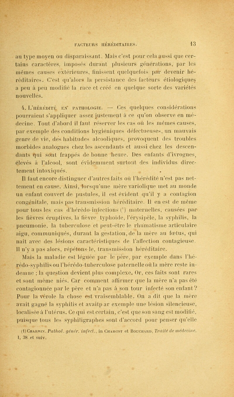 au type moyen ou disparaissant. Mais c'est pour cela aussi que cer- tains caractères, imposés durant plusieurs générations, par les mêmes causes extérieures, finissent quelquefois par devenir hé- réditaires. C'est qu'alors la persistance des facteurs étiolog'ique§ a peu à peu modifié la race et créé en quelque sorte des variétés nouvelles. 4. L'hérédité en pathologie. — Ces quelques considérations pourraient s'appliquer assez justement à ce qu'on observe en mé- decine. Tout d'abord il faut réserver les cas où les mêmes causes, par exemple des conditions hygiéniques défectueuses, un mauvais genre de vie, des habitudes alcooliques, provoquent des troubles morbides analogues chez les ascendants et aussi chez les descen- dants qui sont frappés de bonne heure. Des enfants d'ivrognes, élevés à l'alcool, sont évidemment surtout des individus direc- tement intoxiqués. Il faut encore distinguer d'autres faits où l'hérédité n'est pas net- tement en cause. Ainsi, lorsqu'une mère variolique met au monde un enfant couvert de pustules, il est évident qu'il y a contagion congénitale, mais pas transmission héréditaire. Il en est de même pour tous les cas d'hérédo-infections (') maternelles, causées par les fièvres éruptives, la fièvre typhoïde, l'érysipèle, la syphilis, la pneumonie, la tuberculose et peut-être le rhumatisme articulaire aigu, communiqués, durant la gestation, de la mère au fœtus, qui naît avec des lésions caractéristiques de l'affection contagieuse. 11 n'y a pas alors, répétons-le, transmission héréditaire. Mais la maladie est léguée par le père, par exemple dans l'hé- rédo-syphilisoul'hérédo-tuberculose paternelle où la mère reste in- demne ; la question devient plus complexe. Or, ces faits sont rares et sont même niés. Car comment affirmer que la mère n'a pas été contagionnée par le père et n'a pas à son tour infecté son enfant? Pour la vérole la chose est vraisemblable. On a dit que la mère avait gagné la syphilis et avaitp ar exemple une lésion silencieuse, localisée à l'utérus. Ce qui est certain, c'est que son sang est modifié, puisque tous les syphiligraphes sont d'accord pour penser qu'elle (1)Charri\. Pathol. génér. infect., in Charcot et Bouchard, Traité de médecine. I, 38 et suiv.