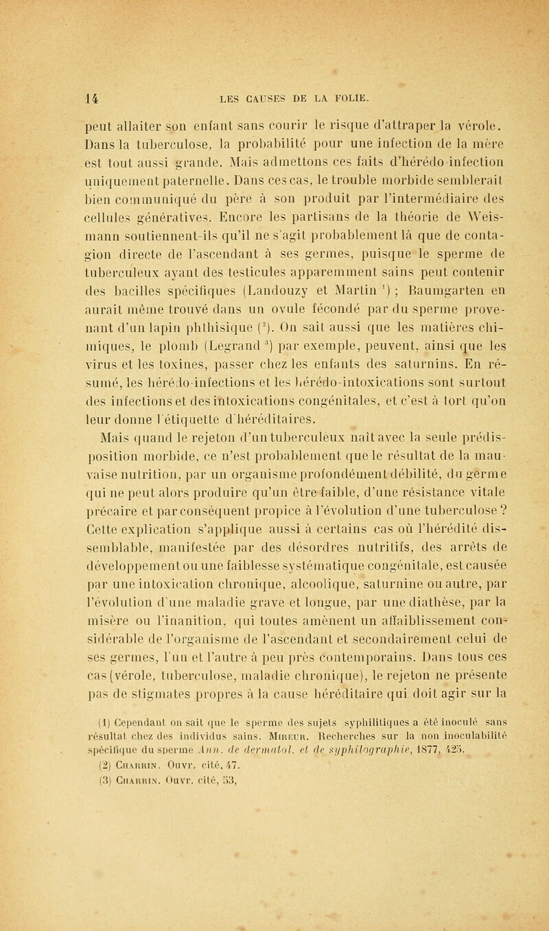 peut allaiter son enfant sans courir le risque d'attraper la vérole. Dans la tuberculose, la probabilité pour une infection de la mère est tout aussi grande. Mais admettons ces faits d'hérédo-infection uniquement paternelle. Dans ces cas, le trouble morbide semblerait bien communiqué du père à son produit par l'intermédiaire des cellules géiiératives. Encore les partisans de la théorie de Weis- mann soutiennent-ils qu'il ne s'agit probablement là que de conta- gion directe de l'ascendant à ses germes, puisque le sperme de tuberculeux ayant des testicules apparemment sains peut contenir des bacilles spécifiques (Landouzy et Martin ') ; Baumgarten en aurait même trouvé dans un ovule fécondé par du sperme prove- nant d'un lapin phtbisique (-). On sait aussi que les matières chi- miques, le plomb (Legrand ^) par exemple, peuvent, ainsi que les virus et les toxines, passer chez les enfants des saturnins. En ré- sumé, les hérédo-infections et les bérédo-intoxications sont surtout des infections et des intoxications congénitales, et c'est à tort qu'on leur donne l'étiquette d'héréditaires. Mais quand le rejeton d'un tuberculeux naît avec la seule prédis- position morbide, ce n'est probablement que le résultat de la mau- vaise nutrition, par un organisme profondément débilité, du germe qui ne peut alors produire qu'un être faible, d'une résistance vitale précaire et par conséquent propice à l'évolution d'une tuberculose ? Cette explication s'applique aussi à certains cas où l'hérédité dis- semblable, manifestée par des désordres nutritifs, des arrêts de développement ou une faiblesse systématique congénitale, est causée par une intoxication chronique, alcoolique, saturnine ou autre, par l'évolution d'une maladie grave et longue, par unediathèse, par la misère ou l'inanition, qui toutes amènent un affaiblissement con- sidérable de l'organisme de l'ascendant et secondairement celui de ses germes, l'un et l'autre à peu près contemporains. Dans tous ces cas (vérole, tuberculose, maladie chronique), le rejeton ne présente pas de stigmates propres à la cause béréditaire qui doit agir sur la (1) Cependant on sait que le sperme des sujets syphilitiques a été inoculé sans résultat chez des individus sains. Mireur. Recherches sur la non inoculabilité spécifique du sperme Ànn. de dermaiol. et de i^i/philograpliie, 1877, 423. (2) CiiARRiN. Ouvr. cité. 47. {'.]) GiiARHix. rtuvr. cité, 53,