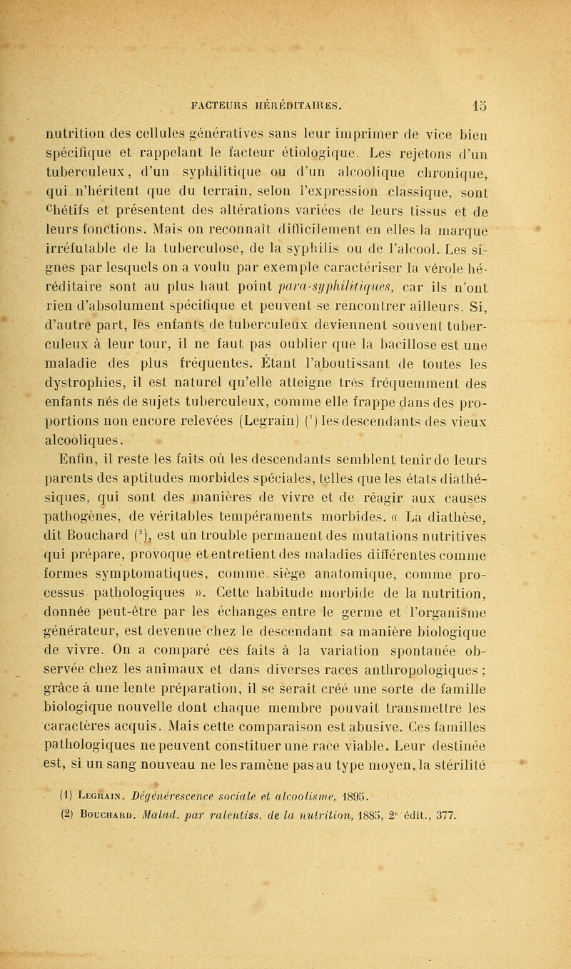 nutrition des cellules géiiératives sans leur imprimer de vice bien spécifique et rappelant le facteur étiologique. Les rejetons d'Un tuberculeux, d'un syphilitique ou d'un alcoolique chronique, qui n'héritent que du terrain, selon l'expression classique, sont Chétifs et présentent des altérations variées de leurs tissus et de leurs fonctions. Mais on reconnaît difficilement en elles la marque irréfutable de la tuberculose, de la syphilis ou de l'alcool. Les si- gnes par lesquels on a voulu par exemple caractériser la vérole hé- réditaire sont au plus haut point para-syphilitiques, car ils n'ont rien d'absolument spécifique et peuvent se rencontrer ailleurs. Si, d'autre part, les enfants de tuberculeux deviennent souvent tuber- culeux à leur tour, il ne faut pas oublier que la bacillose est une maladie des plus fréquentes. Étant l'aboutissant de toutes les dystrophies, il est naturel qu'elle atteigne très fréquemment des enfants nés de sujets tuberculeux, comme elle frappe dans des pro- portions non encore relevées (Legrain) (') les descendants des vieux alcooliques. Enfin, il reste les faits où les descendants semblent tenir de leurs parents des aptitudes morbides spéciales, telles que les états diathé- siques, qui sont des manières de vivre et de réagir aux causes pathogènes, de véritables tempéraments morbides. « La diathèse, dit Bouchard (-), est un trouble permanent des mutations nutritives qui prépare, provoque et entretient des maladies différentes comme formes symptomatiques, comme siège anatomique, comme pro- cessus pathologiques ». Cette habitude morbide de la nutrition, donnée peut-être par les échanges entre le germe et l'organisme générateur, est devenue chez le descendant sa manière biologique de vivre. On a comparé ces faits à la variation spontanée ob- servée chez les animaux et dans diverses races anthropologiques ; grâce à une lente préparation, il se serait créé une sorte de famille biologique nouvelle dont chaque membre pouvait transmettre les caractères acquis. Mais cette comparaison est abusive. Ges familles pathologiques ne peuvent constituer une race viable. Leur destinée est, si un sang nouveau ne les ramène pas au type moyen, la stérilité (1) Legrain. Dégénérescence sociale et alcoolisme, 1895. (2) Bouchard. Malad. par ralentiss. de la nutrition, 188o, S- édit., 377.