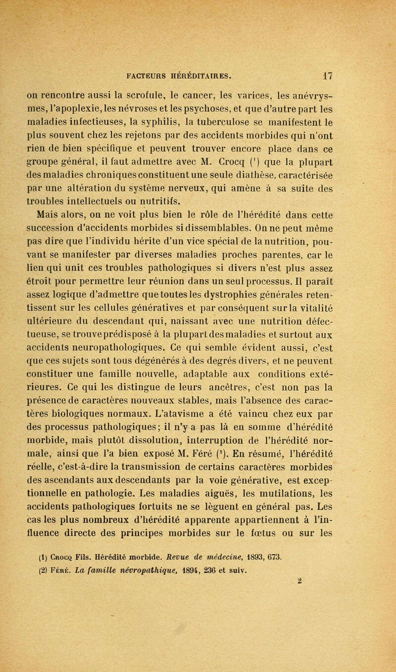 on rencontre aussi la scrofule, le cancer, les varices, les anévrys- mes, l'apoplexie, les névroses et les psychoses, et que d'autre part les maladies infectieuses, la syphilis, la tuberculose se manifestent le plus souvent chez les rejetons par des accidents morbides qui n'ont rien de bien spécifique et peuvent trouver encore place dans ce groupe général, il faut admettre avec M. Crocq (^) que la plupart des maladies chroniques constituent une seule diathèse, caractérisée par une altération du système nerveux, qui amène à sa suite des troubles intellectuels ou nutritifs. Mais alors, on ne voit plus bien le rôle de l'hérédité dans cette succession d'accidents morbides si dissemblables. On ne peut même pas dire que l'individu hérite d'un vice spécial de la nutrition, pou- vant se manifester par diverses maladies proches parentes, car le lien qui unit ces troubles pathologiques si divers n'est plus assez étroit pour permettre leur réunion dans un seul processus. Il paraît assez logique d'admettre quetoutesles dystrophies générales reten- tissent sur les cellules génératives et par conséquent sur la vitalité ultérieure du descendant qui, naissant avec une nutrition défec- tueuse, se trouve prédisposé à la plupart des maladies et surtout aux accidents neuropathologiques. Ce qui semble évident aussi, c'est que ces sujets sont tous dégénérés à des degrés divers, et ne peuvent constituer une famille nouvelle, adaptable aux conditions exté- rieures. Ce qui les distingue de leurs ancêtres, c'est non pas la présence de caractères nouveaux stables, mais l'absence des carac- tères biologiques normaux. L'atavisme a été vaincu chez eux par des processus pathologiques; il n'y a pas là en somme d'hérédité morbide, mais plutôt dissolution, interruption de l'hérédité nor- male, ainsi que l'a bien exposé M. Féré ('). En résumé, l'hérédité réelle, c'est-à-dire la transmission de certains caractères morbides des ascendants aux descendants par la voie générative, est excep- tionnelle en pathologie. Les maladies aiguës, les mutilations, les accidents pathologiques fortuits ne se lèguent en général pas. Les cas les plus nombreux d'hérédité apparente appartiennent à l'in- fluence directe des principes morbides sur le fœtus ou sur les (1) Crocq Fils. Hérédité morbide. Revue de médecine, 1893, 673. (2) Féré. La famille névropathique, 1894, 236 et suiv.