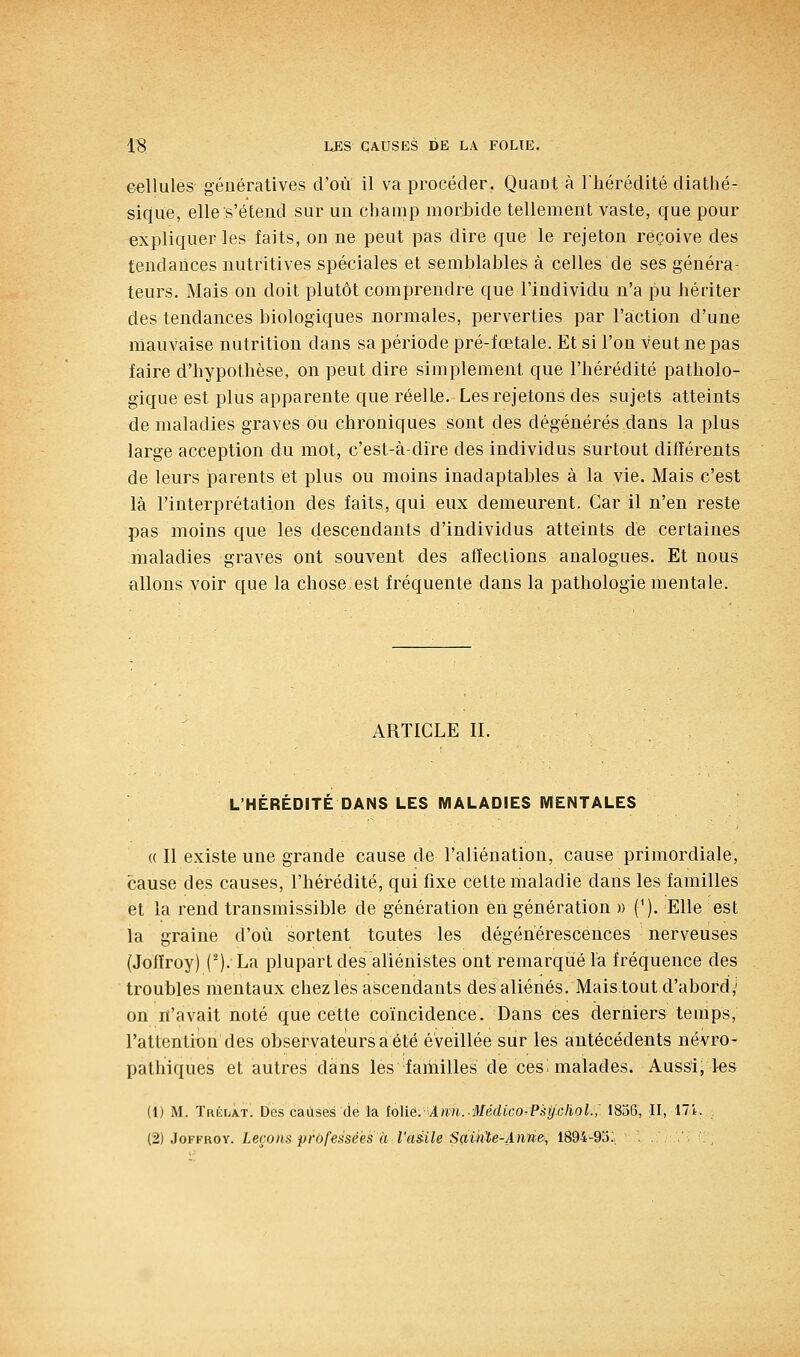 eellules génératives d'où il va procéder. Quaot à Fliérédité diatlié- siqiie, elle s'étend sur un champ morbide tellement vaste, que pour expliquer les faits, on ne peut pas dire que le rejeton reçoive des tendances nutritives spéciales et semblables à celles de ses généra- teurs. Mais on doit plutôt comprendre que l'individu n'a pu hériter des tendances biologiques normales, perverties par l'action d'une mauvaise nutrition dans sa période pré-fœtale. Et si l'on veut ne pas faire d'hypothèse, on peut dire simplement que l'hérédité patholo- gique est plus apparente que réelLe. Les rejetons des sujets atteints de maladies graves ou chroniques sont des dégénérés dans la plus large acception du mot, c'est-à-dire des individus surtout différents de leurs parents et plus ou moins inadaptables à la vie. Mais c'est là l'interprétation des faits, qui eux demeurent. Car il n'en reste pas moins que les descendants d'individus atteints dé certaines maladies graves ont souvent des affections analogues. Et nous allons voir que la chose est fréquente dans la pathologie mentale. ARTICLE II. L'HÉRÉDITÉ DANS LES MALADIES MENTALES « Il existe une grande cause de l'aliénation, cause primordiale, cause des causes, l'héi^édité, qui fixe cette maladie dans les familles et la rend transmissible de génération en génération » (^). Elle est la graine d'où sortent toutes les dégénérescences nerveuses (Jofïroy) (^). La plupart des aliénistes ont remarqué la fréquence des troubles mentaux chez les ascendants des aliénés. Mais tout d'abord,' on n'avait noté que cette coïncidence. Dans ces derniers temps, l'attention des observateurs a été éveillée sur les antécédents névro- pathiques et autres dans les familles de cesi malades. Aussij les (1) M. Trélat. Des causes (le la Mié.Ann.-Médico^PgtJchol.,' 1836, H, 17i.