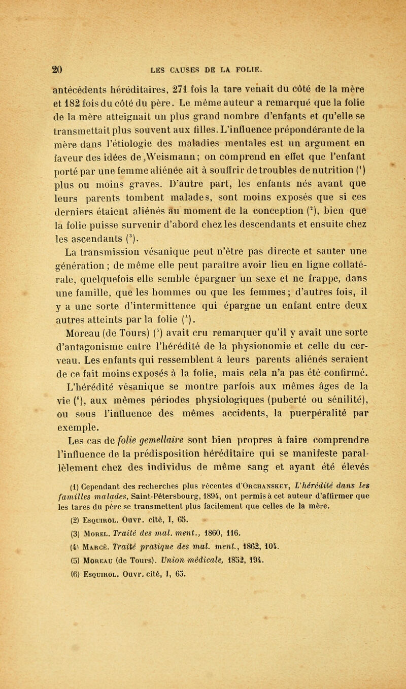 antécédents héréditaires, 271 fois la tare venait du côté de la mère et 182 fois du côté du père. Le même auteur a remarqué que la folie de la mère atteignait un plus grand nombre d'enfants et qu'elle se transmettait plus souvent aux filles. L'influence prépondérante de la mère dans l'étiologie des maladies mentales est un argument en faveur des idées de^Weismann; on comprend en effet que l'enfant porté par une femme aliénée ait à souffrir de troubles de nutrition (^ ) plus ou moins graves. D'autre part, les enfants nés avant que leurs parents tombent malades, sont moins exposés que si ces derniers étaient aliénés au moment de la conception (^), bien que la folie puisse survenir d'abord chez les descendants et ensuite chez les ascendants (^). La transmission vésanique peut n'être pas directe et sauter une génération ; de même elle peut paraître avoir lieu en ligne collaté- rale, quelquefois elle semble épargner un sexe et ne frappe, dans une famille, que les hommes ou que les femmes; d'autres fois, il y a une sorte d'intermittence qui épargne un enfant entre deux autres atteints parla folie (*). Moreau (de Tours) (^) avait cru remarquer qu'il y avait une sorte d'antagonisme entre l'hérédité de la physionomie et celle du cer- veau. Les enfants qui ressemblent à leurs parents aliénés seraient de ce fait moins exposés à la folie, mais cela n'a pas été confirmé. L'hérédité vésanique se montre parfois aux mêmes âges de la vie C), aux mêmes périodes physiologiques (puberté ou sénilité), ou sous l'influence des mêmes accidents, la puerpéralité par exemple. Les cas de folie gémellaire sont bien propres à faire comprendre l'influence de la prédisposition héréditaire qui se manifeste paral- lèlement chez des individus de même sang et ayant été élevés (1) Cependant des recherches plus récentes d'ORCHANSKEY, L'hérédité dans les familles malades, Saint-Pétersbourg, 1894, ont permis à cet auteur d'affirmer que les tares du père se transmettent plus facilement que celles de la mère. (2) EsQuiROL. Ouvr. cité, I, 65. (3) MoREL. Traité des mal. ment., 1860, 116. (4^ Marcé. Traité pratique des mal. ment., 1862, ÎOi. (o) Moreau (de Tours). Union médicale, 18b2, 194.