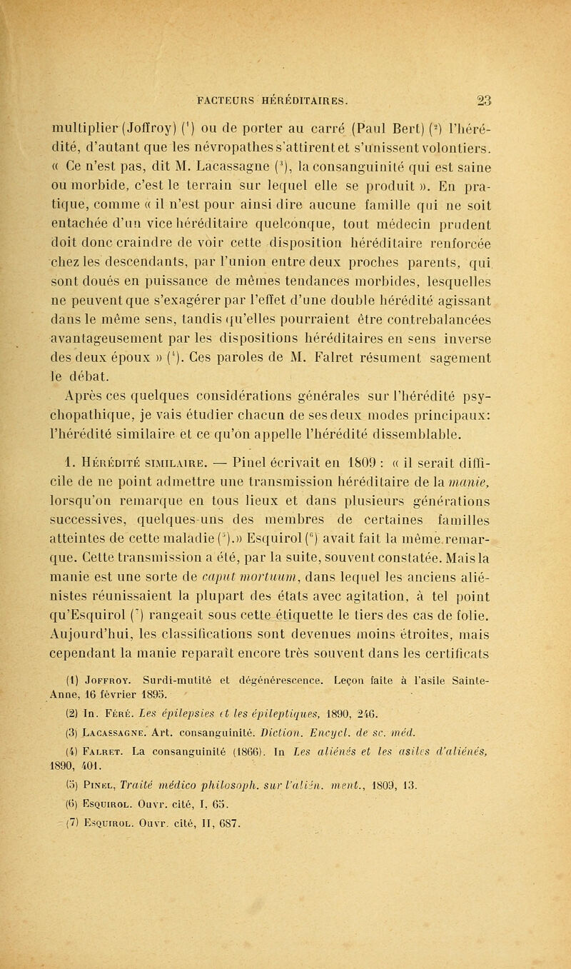 multiplier (Jofïroy) (') ou de porter au carré (Paul Bert) {') l'Iiéré- dité, d'autant que les névropathes s'attirent et s'unissent volontiers. « Ce n'est pas, dit M. Lacassagne ('), la consanguinité qui est saine ou morbide, c'est le terrain sur lequel elle se produit ». En pra- tique, comme « il n'est pour ainsi dire aucune famille qui ne soit entachée d'un vice héréditaire quelconque, tout médecin prudent doit donc craindre de voir cette disposition héréditaire renforcée chez les descendants, par l'union entre deux proches parents, qui sont doués en puissance de mêmes tendances morbides, lesquelles ne peuvent que s'exagérer par l'effet d'une double hérédité agissant dans le même sens, tandis ({u'elles pourraient être contrebalancées avantageusement par les dispositions héréditaires en sens inverse des deux époux » ('). Ces paroles de M. Falret résument sagement le débat. Après ces quelques considérations générales sur l'hérédité psy- chopathique, je vais étudier chacun de ses deux modes principaux: l'hérédité similaire et ce qu'on appelle l'hérédité dissemblable. 1. HÉRÉDITÉ SIMILAIRE. — Piocl écrivait en 1809 : « il serait diffi- cile de ne point admettre une transmission héréditaire de \si manie, lorsqu'on remarque en tous lieux et dans plusieurs générations successives, quelques-uns des membres de certaines familles atteintes de cette maladie (').» Esquirol (°) avait fait la même.remar- que. Cette transmission a été, par la suite, souvent constatée. Mais la manie est une sorte de caput mortimm, dans lequel les anciens alié- nistes réunissaient la plupart des états avec agitation, à tel point qu'Esquirol (') rangeait sous cette étiquette le tiers des cas de folie. Aujourd'hui, les classilications sont devenues moins étroites, mais cependant la manie reparait encore très souvent dans les certificats (1) JoFFROY. Surdi-mutité et dégénérescence. F^eçon faite à l'asile Sainte- Anne, 16 février 1895. (2) In. Féré. Les épilepsies (t les épileptiques, 1890, 246. (3) Lacassagne. Art. consanguinité. Diction. Encycl. de se. méd. (4) Falret. La consanguinité (1866). In Les aliénés et les asiles d'aliénés, 1890, 401. (o) PiNKL, Traité médico philosoph. sur l'aliin. ment., 1809, 13. (6) Esquirol. Ouvr. cité, I, 65.