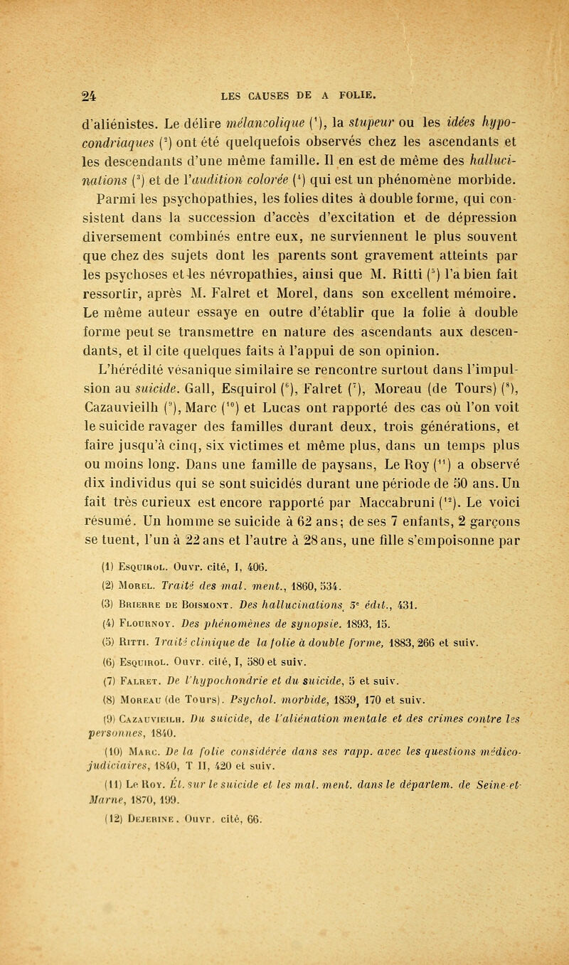 d'aliénistes. Le délire mélancolique ('), la stupeur ou les idées hypo- condriaques (■) ont été quelquefois observés chez les ascendants et les descendants d'une même famille. Il en est de même des halluci- nations (') et de Yaudition colorée (*) qui est un phénomène morbide. Parmi les psychopathies, les folies dites à double forme, qui con- sistent dans la succession d'accès d'excitation et de dépression diversement combinés entre eux, ne surviennent le plus souvent que chez des sujets dont les parents sont gravement atteints par les psychoses et4es névropathies, ainsi que M. Ritti (') l'a bien fait ressortir, après M. Falret et Morel, dans son excellent mémoire. Le même auteur essaye en outre d'établir que la folie à double forme peut se transmettre en nature des ascendants aux descen- dants, et il cite quelques faits à l'appui de son opinion. L'hérédité vésanique similaire se rencontre surtout dans l'impul- sion au suicide. Gall, Esquirol (), Falret ('), Moreau (de Tours) (*), Cazauvieilh (), Marc f^) et Lucas ont rapporté des cas où l'on voit le suicide ravager des familles durant deux, trois générations, et faire jusqu'à cinq, six victimes et même plus, dans un temps plus ou moins long. Dans une famille de paysans. Le Roy (^') a observé dix individus qui se sont suicidés durant une période de 50 ans. Un fait très curieux est encore rapporté par Maccabruni ('^). Le voici résumé. Un homme se suicide à 62 ans; de ses 7 enfants, 2 garçons se tuent, l'un à 22 ans et l'autre à 28 ans, une fille s'empoisonne par (1) Esquirol. Ouvr. cité, I, 40lî. (2) Morel. Traits des mal. ment., 1860,534. (3) Brierre de Boismont. Des hallucinations^ 5 édit., 431. (4) Flournoy. Des phénomènes de synopsie. 1893, 15. (5) RiTTi. Iraiti clinique de la folie à double forme, 1883,266 et suiv. (6) Esquirol. Ouvr. cilé, I, 580 et suiv. (7) Falret. De l'hypochondrie et du suicide, 5 et suiv. (8) Moreau (de Tours). Psychol. morbide, 1859, 170 et suiv. (9) Cazauvieilh. Du suicide, de l'aliénation mentale et des crimes contre les personnes, 1840. (10) Marc. De la folie considérée dans ses rapp. avec les questions médico- judiciaires, 1840, T II, 420 et suiv. (11) Le RoY. ht. sur le suicide et les mal. ment, dans le départem. de Seine-et- Marne, 1870, 199.