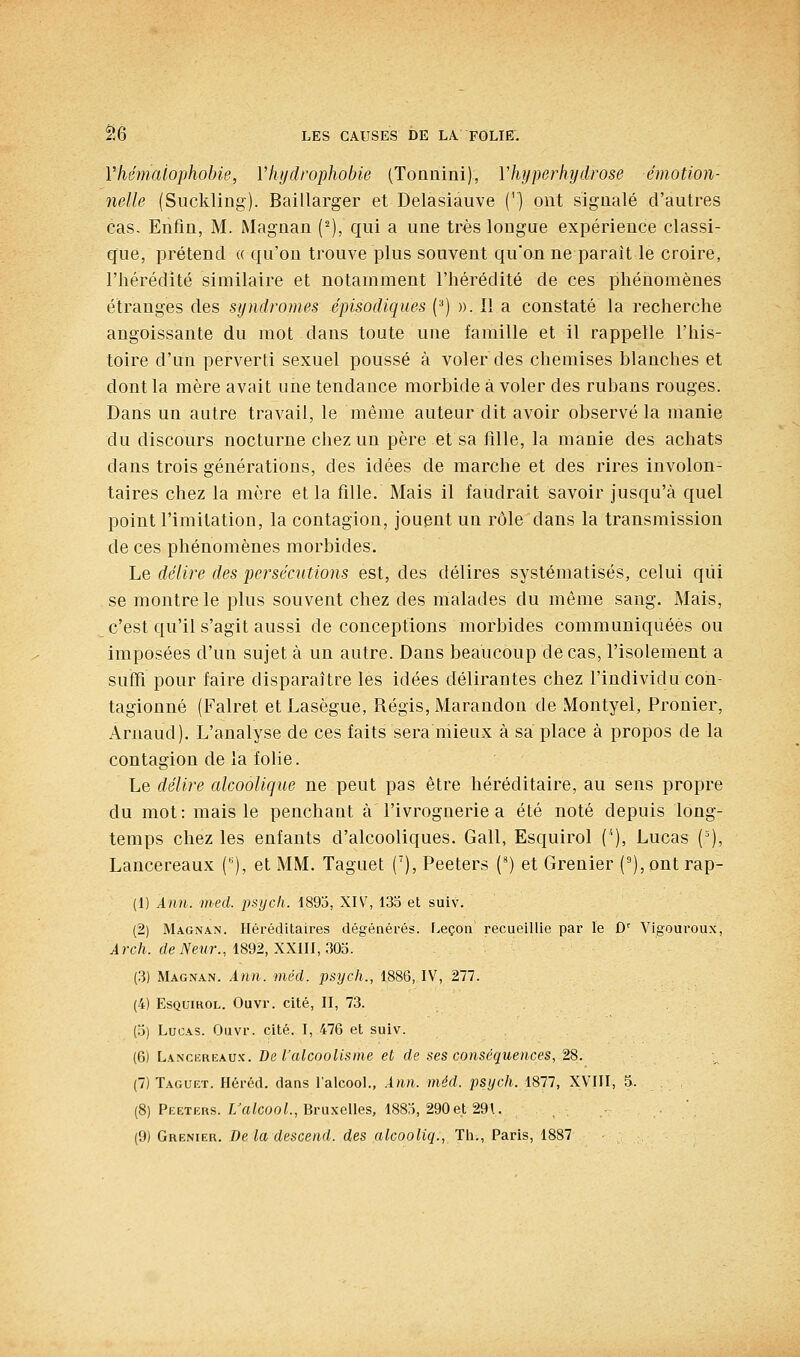 Vhémaiophobie, Vhydrophobie (Tonnini), Vhyperhydrose émotion- ne-lle (Suckling). Baillarger et Delasiauve (') ont signalé d'autres cas. Enfin, M. Magnan (^), qui a une très longue expérience classi- que, prétend « qu'on trouve plus souvent qu'on ne paraît le croire, l'hérédité similaire et notamment l'hérédité de ces phéiiomènes étranges des syndromes épisodiques {'■') ». Il a constaté la recherche angoissante du mot dans toute une famille et il rappelle l'his- toire d'un perverti sexuel poussé à voler des chemises blanches et dont la mère avait une tendance morbide à voler des rubans rouges. Dans un autre travail, le même auteur dit avoir observé la manie du discours nocturne chez un père et sa fille, la manie des achats dans trois générations, des idées de marche et des rires involon- taires chez la mère et la fille. Mais il faudrait savoir jusqu'à quel point l'imitation, la contagion, jouent un rôle dans la transmission de ces phénomènes morbides. hQ délire des persécutions est, des délires systématisés, celui qui se montre le plus souvent chez des malades du même sang. Mais, c'est qu'il s'agit aussi de conceptions morbides communiquées ou imposées d'un sujet à un autre. Dans beaucoup de cas, l'isolement a suffi pour faire disparaître les idées délirantes chez l'individu con- tagionné (Falret etLasègue, Régis, Marandon de Montyel, Pronier, Arnaud). L'analyse de ces faits sera mieux à sa place à propos de la contagion de la folie. Le délire alcoolique ne peut pas être héréditaire, au sens propre du mot: mais le penchant à l'ivrognerie a été noté depuis long- temps chez les enfants d'alcooliques. Gall, Esquirol {''), Lucas (=), Lancereaux (), et MM. Taguet ('), Peeters (') et Grenier (°),ont rap- (1) Ann. med. psycli. 1893, XIV, 133 et suiv. (2) Magnan. Héréditaires dégénérés. Leçon recueillie par le û'' Vigoureux, ^rc/i. de iVeî/r., 1892, XXill, 303. (3) Magnan. Ann. mécl. psych., 1886, IV, 277. (4) Esquirol. Ouvr. cité, II, 73. (3) Lucas. Ouvr. cité, I, 476 et suiv. (6) Lanciîreau.k. De l'alcoolisme et de ses conséquences, 28. (7) Taguet. Héréd. dans l'alcool., Ann. méd. psych. 1877, XVIII, 3. (8) Peeters. L'aZcooL, Bruxelles, 1883, 290 et 29\. (9) Grenier. De la descend, des alcooliq., Th., Paris, 1887
