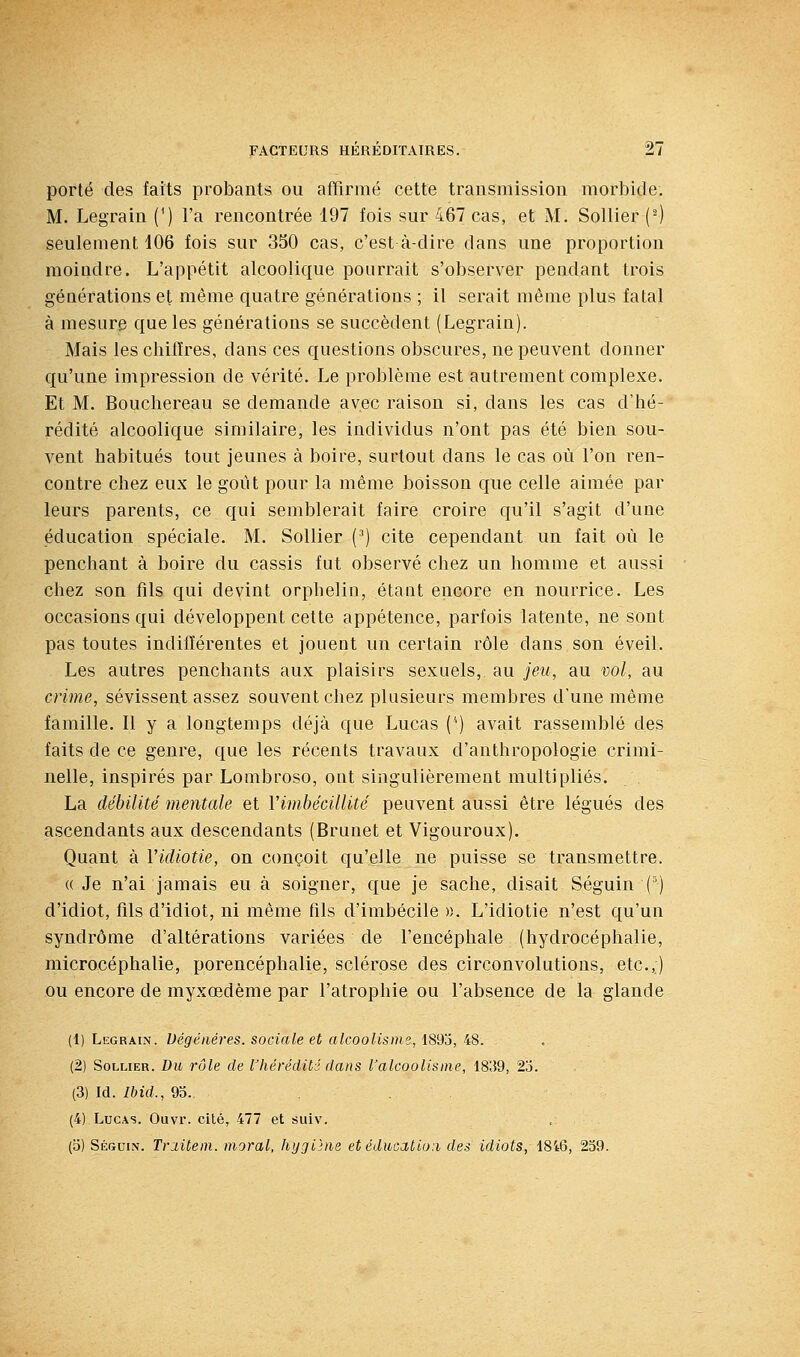 porté des faits probants ou affirmé cette transmission morbide. M. Legrain (^) l'a rencontrée 197 fois sur 467 cas, et M. Solfier (^) seufement 106 fois sur 350 cas, c'est à-dire dans une proportion raoiadre. L'appétit alcoolique pourrait s'observer pendant trois générations et même quatre générations ; il serait même plus fatal à mesure que les générations se succèdent (Legrain). Mais leschilîres, dans ces questions obscures, ne peuvent donner qu'une impression de vérité. Le problème est autrement complexe. Et M. Bouchereau se demande avec raison si, dans les cas d'hé- rédité alcoolique similaire, les individus n'ont pas été bien sou- vent habitués tout jeunes à boire, surtout dans le cas où l'on ren- contre chez eux le goût pour la même boisson que celle aimée par leurs parents, ce qui semblerait faire croire qu'il s'agit d'une éducation spéciale. M. Sollier (^) cite cependant un fait où le penchant à boire du cassis fut observé chez un homme et aussi chez son fils qui devint orphelin, étant encore en nourrice. Les occasions qui développent cette appétence, parfois latente, ne sont pas toutes indifférentes et jouent un certain rôle dans son éveil. Les autres penchants aux plaisirs sexuels, au jeu, au vol, au crime, sévissent assez souvent chez plusieurs membres d'une même famille. Il y a longtemps déjà que Lucas (^) avait rassemblé des faits de ce genre, que les récents travaux d'anthropologie crimi- nelle, inspirés par Lombroso, ont singulièrement multipliés. La débilité mentale et Vimbécillité peuvent aussi être légués des ascendants aux descendants (Brunet et Vigouroux). Quant à Vidiotie, on conçoit qu'elle ne puisse se transmettre. «Je n'ai jamais eu à soigner, que je sache, disait Séguin (') d'idiot, fils d'idiot, ni même fils d'imbécile ». L'idiotie n'est qu'un syndrome d'altérations variées de fencéphale (hydrocéphalie, microcéphalie, porencéphalie, sclérose des circonvolutions, etc.,) ou encore de myxœdème par l'atrophie ou l'absence de la glande (1) Legrain. Dégénères, sociale et alcoolisme, l8do, i8. . (2) Sollier. Du rôle de l'hérédité dans l'alcoolisme, 18;59, 2o. (3) Id. Ibid., 95. . (4) Lucas. Ouvr. cité, 477 et siiiv. (b) Séguin. Triitem. moral, hygihie et éducation des idiots, 1846, 239.