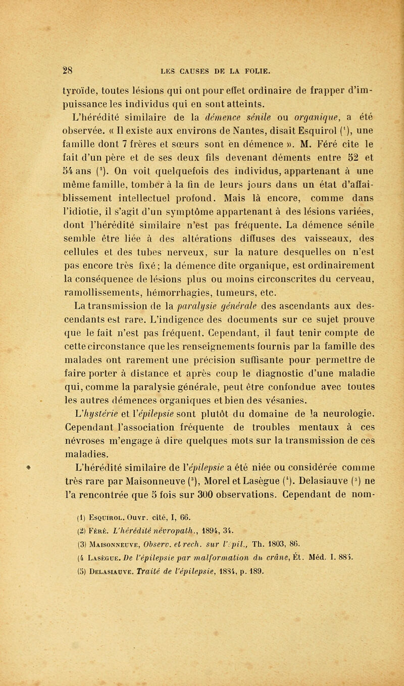 tyroïde, toutes lésions qui ont pour effet ordinaire de frapper d'im- puissance les individus qui en sont atteints. L'hérédité similaire de la démence sénile ou organique, a été observée. « Il existe aux environs de Nantes, disait Esquirol ('), une famille dont 7 frères et sœurs sont en démence ». M. Féré cite le fait d'un père et de ses deux fils devenant déments entre 52 et 54 ans (^). On voit quelquefois des individus, appartenant à une même famille, tomber à la fin de leurs jours dans un état d'affai- blissement intellectuel profond. Mais là encore, comme dans l'idiotie, il s'agit d'un symptôme appartenant à des lésions variées, dont l'hérédité similaire n'est pas fréquente. La démence sénile semble être liée à des altérations diffuses des vaisseaux, des cellules et des tubes nerveux, sur la nature desquelles on n'est pas encore très fixé ; la démence dite organique, est ordinairement la conséquence de lésions plus ou moins circonscrites du cerveau, ramollissements, hémorrhagies, tumeurs, etc. La transmission de \di paralysie générale des ascendants aux des- cendants est rare. L'indigence des documents sur ce sujet prouve que le fait n'est pas fréquent. Cependant, il faut tenir compte de cette circonstance que les renseignements fournis par la famille des malades ont rarement une précision suffisante pour permettre de faire porter à distance et après coup le diagnostic d'une maladie qui, comme la paralysie générale, peut être confondue avec toutes les autres démences organiques et bien des vésanies. Vhîjstéîie et Vépilepsie sont plutôt du domaine de la neurologie. Cependant l'association fréquente de troubles mentaux à ces névroses m'engage à dire quelques mots sur la transmission de ces maladies. L'hérédité similaire de Vépilepsie a été niée ou considérée comme très rare par Maisonneuve ('), Morel et Lasègue (*). Delasiauve (^) ne l'a rencontrée que 5 fois sur 300 observations. Cependant de nom- (1) Esquirol. Ouvr. cité, I, 66. (2) Féré. L'hérédité névropath., 1894, 34. (3) Maisonneuve, Observ. etrech. sur Vipil., Th. 1803, 86. (4 Lasègue. De l'épilepsie par malformation du, crâne, El. Méd. 1.885. (5) Delasiauve. Traité de Vépilepsie, 1884, p. 189.