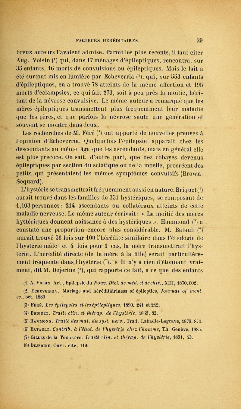 breux auteurs l'avaient admise. Parmi les plus récents, il faut citer Aug. Voisin (') qui, dans 17 ménages d'épileptiques, rencontra, sur 35 enfants, 16 morts de convulsions ou épileptiques. Mais le fait a été surtout rais en lumière par Echeverria {''), qui, sur 553 enfants d'épileptiques, en a trouvé 78 atteints de la même affection et 195 morts d'éclampsies, ce qui fait 273, soit à peu près la moitié, héri- tant de la névrose convulsive. Le raêrae auteur a remarqué que les mères épileptiques transmettent plus fréquemment leur maladie que les pères, et que parfois la névrose saute une géuération et souvent se montre dans deux. Les recherches de M. Féré (^) ont apporté de nouvelles preuves à l'opinion d'Echeverria. Quelquefois l'épilepsie apparaît chez les descendants au même âge que les ascendants, mais en général elle est plus précoce. On sait, d'autre part, que des cobayes devenus épileptiques par section du sciatique ou de la moelle, procréent des petits qui présentaient les mêmes symptômes convulsifs (Brown- Sequard). L'hystérie se transmettrait fréquemment aussi en nature. Briquet (^) aurait trouvé dans les familles de 351 hystériques, se composant de 1,103 personnes : 214 ascendants ou collatéraux atteints de cette maladie nerveuse. Le même auteur écrivait : « La moitié des mères hystériques donnent naissance à des hystériques ». Hammond (') a constaté une proportion encore plus considérable. M. Batault () aurait trouvé 56 fois sur 100 l'hérédité similaire dans l'étiologie de l'hystérie mâle : et 4 fois pour 1 cas, la mère transmettrait l'hys- térie. L'hérédité directe (de la mère à la fille) serait particulière- ment fréquente dans l'hystérie (^). « Il n'y a rien d'étonnant vrai- ment, dit M. Dejerine (), qui rapporte ce fait, à ce que des enfauts (1) A. Voisin. Art., Epilepsiedu Nouv. Dict. de méd. et dechir., XIII, 1870,602, (2) Echeverria. Mariage and héréditairiness of épileptics. Journal of ment, se, oct. 1880. (3) Féré. Les épilepsies et les épileptiques, 1890, 241 et 242. (4) Briquet. Traité clin, et thérap. de Vhystérie, 1859, 82. (o) Hammond. Traité des mal. du s y st. nerv.,Tvad. Labadie-Lagrave, 1879, 870. (6) Batault. Contrib. à l'étud. de l'hystérie chez l'homme, Th. Genève, 188a. (7) Gilles de la Tourette. Traité clin, et thérap. de l'hystérie, 1891, 43.
