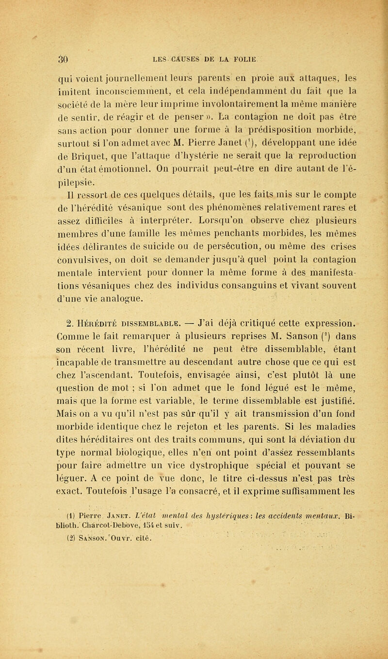 qui voient journellement leurs parents en proie aux attaques, les imitent inconsciemment, et cela indépendamment du fait que la société de la mère leur imprime involontairement la même manière de sentir, de réagir et de penser ». La contagion ne doit pas être sans action pour donner une forme à la prédisposition morbide, surtout si l'on admet avec M. Pierre Janet C), développant une idée de Briquet, que l'attaque d'hystérie ne serait que la reproduction d'un état émotionnel. On pourrait peut-être en dire autant de l'é- pilepsie. Il ressort de ces quelques détails, que les faits rais sur le compte de riiérédité vésanique sont des phénomènes relativement rares et assez difïïciles à interpréter. Lorsqu'on observe chez plusieurs membres d'une famille les mêmes penchants morbides, les mêmes idées délirantes de suicide ou de persécution, ou même des crises convulsives, on doit se demander jusqu'à quel point la contagion mentale intervient pour donner la même forme à des manifesta- tions vésaniques chez des individus consanguins et vivant souvent d'une vie analogue. 2. HÉRÉDITÉ DISSEMBLABLE. — J'ai déjà Critiqué cette expression. Comme le fait remarquer à plusieurs reprises M. Sanson (^) dans son récent livre, l'hérédité ne peut être dissemblable, étant incapable de transmettre au descendant autre chose que ce qui est chez l'ascendant. Toutefois, envisagée ainsi, c'est plutôt là une question de mot ; si l'on admet que le fond légué est le même, mais que la forme est variable, le terme dissemblable est justifié. Mais on a vu qu'il n'est pas sûr qu'il y ait transmission d'un fond morbide identique chez le rejeton et les parents. Si les maladies dites héréditaires ont des traits communs, qui sont la déviation du type normal biologique, elles n'en ont point d'assez ressemblants pour faire admettre un vice dystrophique spécial et pouvant se léguer. A ce point de vue donc, le titre ci-dessus n'est pas très exact. Toutefois l'usage l'a consacré, et il exprime sufTisamment les (1) Pierre Janet. L'état mental des hystériques; les accidents mentaux. Bi- blioth. Chàrcot-Debbve, lo4etsuiv. (2) SANSON.'Ouvr. cité.