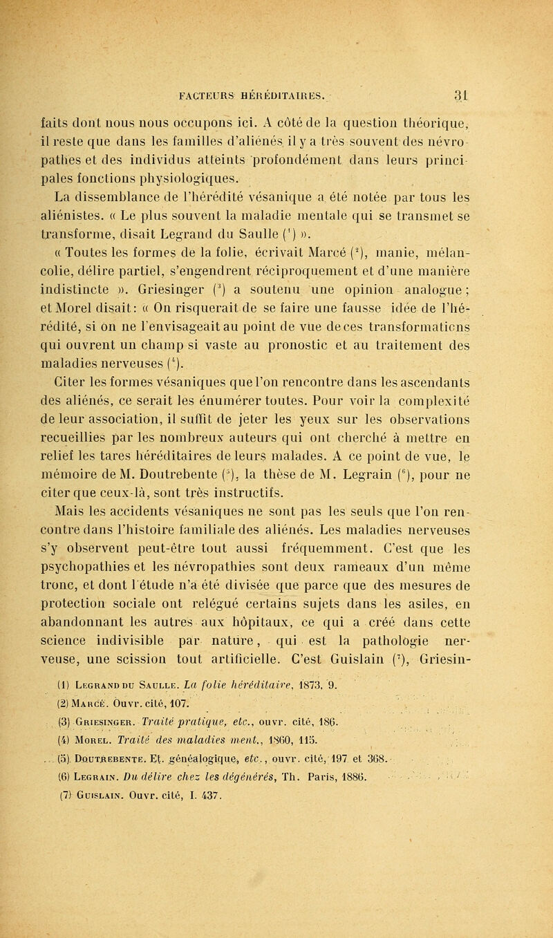 faits dont nous nous occupons ici. A côté de la question théorique, il reste que dans les familles d'aliénés il y a très souvent des névro- pathes et des individus atteints profondément dans leurs princi- pales fonctions physiologiques. La dissemblance de l'hérédité vésanique a été notée par tous les aliénistes. « Le plus souvent la maladie mentale qui se transmet se transforme, disait Legrand du Saulle (') ». « Toutes les formes de la folie, écrivait Marcé (■^), manie, mélan- colie, délire partiel, s'engendrent réciproquement et d'une manière indistincte ». Griesinger (^) a soutenu une opinion analogue ; et Morel disait: « On risquerait de se faire une fausse idée de l'hé- rédité, si on ne l'envisageait au point de vue de ces transformations qui ouvrent un champ si vaste au pronostic et au traitement des maladies nerveuses (''). Citer les formes vésaniques que l'on rencontre dans les ascendants des aliénés, ce serait les énumérer toutes. Pour voir la complexité de leur association, il suffit de jeter les yeux sur les observations recueillies par les nombreux auteurs qui ont cherché à mettre en relief les tares héréditaires de leurs malades. A ce point de vue, Ip mémoire de M. Doutrebente ('). la thèse de M. Legrain (), pour ne citer que ceux-là, sont très instructifs. Mais les accidents vésaniques ne sont pas les seuls que l'on ren- contre dans l'histoire familiale des aliénés. Les maladies nerveuses s'y observent peut-être tout aussi fréquemment. C'est que les psychopathies et les névropathies sont deux rameaux d'un même tronc, et dont l'étude n'a été divisée que parce que des mesures de protection sociale ont relégué certains sujets dans les asiles, en abandonnant les autres aux hôpitaux, ce qui a créé dans cette science indivisible par nature, qui est la pathologie ner- veuse, une scission tout artificielle. C'est Guislain ('), Griesin- (1) Legrand DU Saulle. La folie héréditaire, 1873, 9. (2) Makcè. Ôuvr. cité, 107. {3) Griesinger. Traité pi'atique, etc., ouvr. cité, 186. ., , - (4) Morel. Traité des maladies ment,^ 1860, 115. .; ,,. (5). DQUTâEBENTË. Et-,généalogique^ eic,, ouvr. cité, 197 et 368. (6) Legrain. Du délire chez les dégénérés, Th. Paris, 1886. ■ - ' ' (7) Guislain. Ouvr. cité, I. 437.